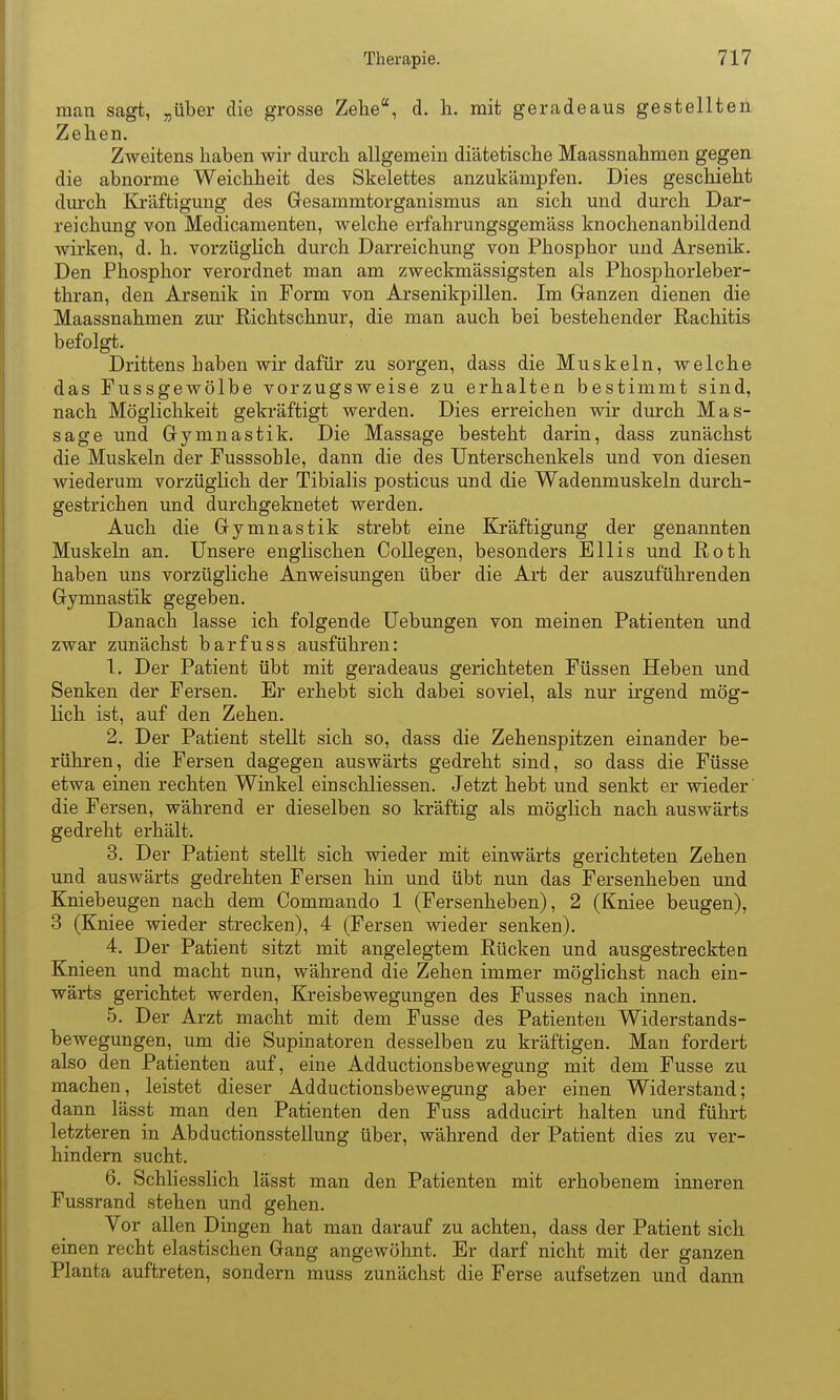 man sagt, „über die grosse Zehe, d. h. mit geradeaus gestellten Zehen. Zweitens haben wir durch allgemein diätetische Maassnahmen gegen die abnorme Weichheit des Skelettes anzukämpfen. Dies geschieht durch Kräftigung des Gesammtorganismus an sich und durch Dar- reichung von Medicamenten, welche erfahrungsgemäss knochenanbildend wirken, d. h. vorzügUch durch Darreichung von Phosphor und Arsenik. Den Phosphor verordnet man am zweckmässigsten als Phosphorleber- thran, den Arsenik in Form von Arsenikpillen. Im Ganzen dienen die Maassnahmen zur Richtschnur, die man auch bei bestehender Rachitis befolgt. Drittens haben wir dafür zu sorgen, dass die Muskeln, welche das Fussgewölbe vorzugsweise zu erhalten bestimmt sind, nach Möglichkeit gekräftigt werden. Dies erreichen wir durch Mas- sage und Gymnastik. Die Massage besteht darin, dass zunächst die Muskeln der Fusssohle, dann die des Unterschenkels und von diesen wiederum vorzüglich der Tibialis posticus und die Wadenmuskeln durch- gestrichen und durchgeknetet werden. Auch die Gymnastik strebt eine Kräftigung der genannten Muskeln an. Unsere englischen CoUegen, besonders Ellis und Roth haben uns vorzügliche Anweisungen über die Art der auszuführenden Gymnastik gegeben. Danach lasse ich folgende Uebungen von meinen Patienten und zwar zunächst barfuss ausführen: 1. Der Patient übt mit geradeaus gerichteten Füssen Heben und Senken der Fersen. Er erhebt sich dabei soviel, als nur irgend mög- lich ist, auf den Zehen. 2. Der Patient stellt sich so, dass die Zehenspitzen einander be- rühren, die Fersen dagegen auswärts gedreht sind, so dass die Füsse etwa einen rechten Winkel einschliessen. Jetzt hebt und senkt er wieder die Fersen, während er dieselben so kräftig als möglich nach auswärts gedreht erhält. 3. Der Patient stellt sich wieder mit einwärts gerichteten Zehen und auswärts gedrehten Fersen hin und übt nun das Fersenheben und Kniebeugen nach dem Commando 1 (Fersenheben), 2 (Kniee beugen), 3 (Kniee wieder strecken), 4 (Fersen wieder senken). 4. Der Patient sitzt mit angelegtem Rücken und ausgestreckten Knieen und macht nun, während die Zehen immer möglichst nach ein- wärts gerichtet werden, Kreisbewegungen des Fusses nach innen. 5. Der Arzt macht mit dem Fusse des Patienten Widerstands- bewegungen, um die Supinatoren desselben zu kräftigen. Man fordert also den Patienten auf, eine Adductionsbewegung mit dem Fusse zu machen, leistet dieser Adductionsbewegung aber einen Widerstand; dann lässt man den Patienten den Fuss adducirt halten und führt letzteren in Abductionsstellung über, während der Patient dies zu ver- hindern sucht. 6. Schhesslich lässt man den Patienten mit erhobenem inneren Fussrand stehen und gehen. Vor allen Dingen hat man darauf zu achten, dass der Patient sich einen recht elastischen Gang angewöhnt. Er darf nicht mit der ganzen Planta auftreten, sondern muss zunächst die Ferse aufsetzen und dann