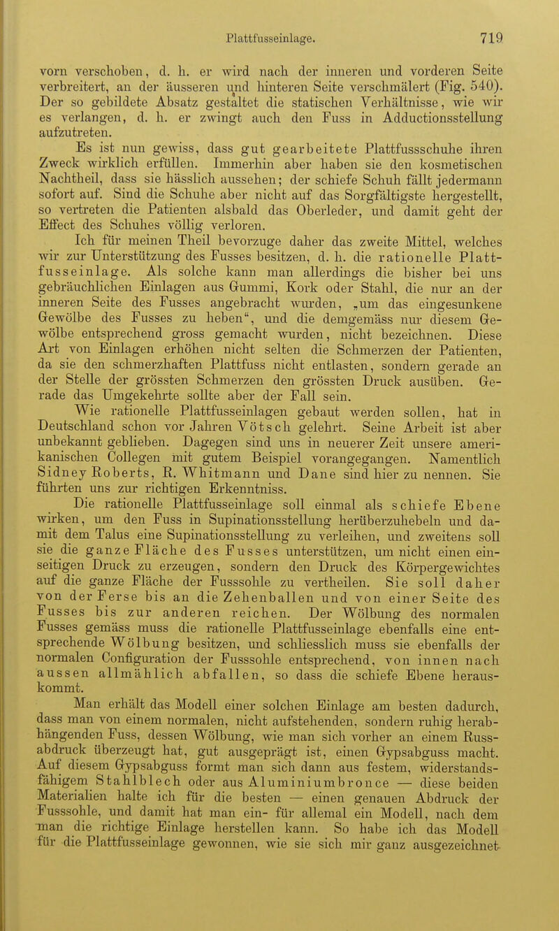 vorn verschoben, d. Ii. er vfird nacli der inneren und vorderen Seite verbreitert, an der äusseren und hinteren Seite verschmälert (Fig. 540). Der so gebildete Absatz gestaltet die statischen Verhältnisse, wie wir es verlangen, d. h. er zwingt auch den Fuss in Adductionsstellung aufzutreten. Es ist nun gewiss, dass gut gearbeitete Plattfussschuhe ihren Zweck wirklich erfüllen. Immerhin aber haben sie den kosmetischen Nachtheil, dass sie hässlich aussehen; der schiefe Schuh fällt jedermann sofort auf. Sind die Schuhe aber nicht auf das Sorgfältigste hergestellt, so vertreten die Patienten alsbald das Oberleder, und damit geht der Effect des Schuhes völlig verloren. Ich für meinen Theil bevorzuge daher das zweite Mittel, welches wir zur Unterstützung des Fusses besitzen, d. h. die rationelle Platt- fusseinlage. Als solche kann man allerdings die bisher bei uns gebräuchlichen Einlagen aus Grummi, Kork oder Stahl, die nur an der inneren Seite des Fusses angebracht wurden, „um das eingesunkene Gewölbe des Fusses zu heben, und die demgemäss nur diesem Ge- wölbe entsprechend gross gemacht wurden, nicht bezeichnen. Diese Ali von Einlagen erhöhen nicht selten die Schmerzen der Patienten, da sie den schmerzhaften Plattfuss nicht entlasten, sondern gerade an der Stelle der grössten Schmerzen den grössten Druck ausüben. Ge- rade das Umgekehrte sollte aber der Fall sein. Wie rationelle Plattfusseinlagen gebaut werden sollen, hat in Deutschland schon vor Jahren Yötsch gelehrt. Seine Arbeit ist aber unbekannt gebHeben. Dagegen sind uns in neuerer Zeit unsere ameri- kanischen Collegen mit gutem Beispiel vorangegangen. Namentlich Sidney Roberts, R. Whitmann und Dane sind hier zu nennen. Sie führten uns zur richtigen Erkenntniss. Die rationelle Plattfusseinlage soll einmal als schiefe Ebene wirken, um den Fuss in Supinationsstellung herüberzuhebeln und da- niit dem Talus eine Supinationsstellung zu verleihen, und zweitens soll sie die ganzeFläche des Fusses unterstützen, um nicht einen ein- seitigen Druck zu erzeugen, sondern den Druck des Körpergewichtes auf die ganze Fläche der Fusssohle zu vertheilen. Sie soll daher von der Ferse bis an die Zehenballen und von einer Seite des Fusses bis zur anderen reichen. Der Wölbung des normalen Fusses gemäss muss die rationelle Plattfusseinlage ebenfalls eine ent- sprechende Wölbung besitzen, und schliesslich muss sie ebenfalls der normalen Configm-ation der Fusssohle entsprechend, von innen nach aussen allmählich abfallen, so dass die schiefe Ebene heraus- kommt. Man erhält das Modell einer solchen Einlage am besten dadurch, dass man von einem normalen, nicht aufstehenden, sondern ruhig herab- hängenden Fuss, dessen Wölbung, wie man sich vorher an einem Russ- abdruck überzeugt hat, gut ausgeprägt ist, einen Gypsabguss macht. Auf diesem Gypsabguss formt man sich dann aus festem, widerstands- fähigem Stahlblech oder aus Aluminiumbronce — diese beiden MateriaHen halte ich für die besten — einen genauen Abdruck der Fusssohle, und damit hat man ein- für allemal ein Modell, nach dem man die richtige Einlage herstellen kann. So habe ich das Modell für die Plattfusseinlage gewonnen, wie sie sich mir ganz ausgezeichnet