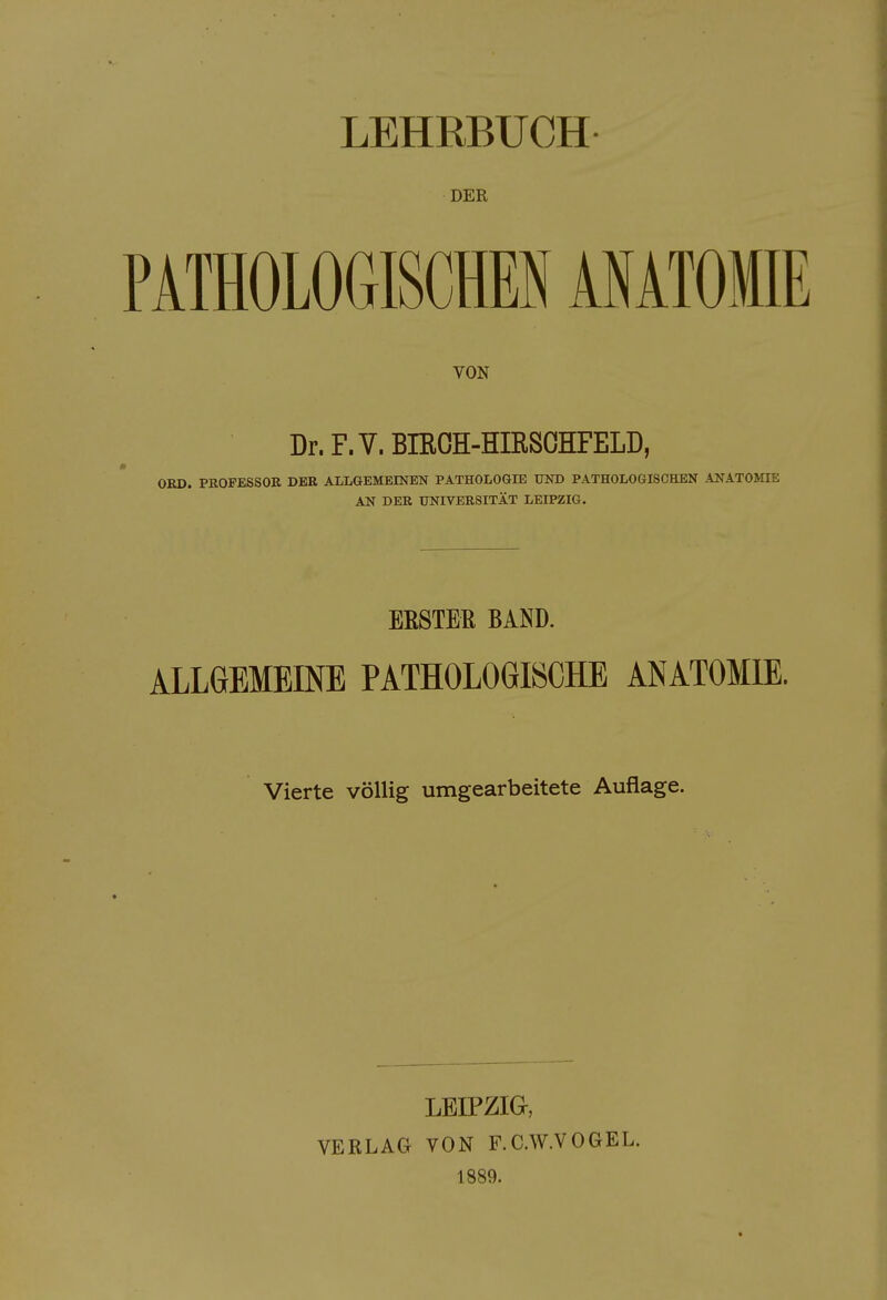 DER PATHOLOGISCHEN ANATOMIE VON Dr. F. V. BIROH-HIRSOHFELD, OKD. PBOFESSOR DER ALLGEMEENEN PATHOLOGIE UND PATHOLOGISCHEN ANATOMIE AN DER UNIVERSITÄT LEIPZIG, EESTEß BAND. ALLGEMEINE PATHOLOGISCHE ANATOMIE. Vierte völlig umgearbeitete Auflage. LEIPZIG, VERLAG VON F.C.W.VOGEL. 1889.