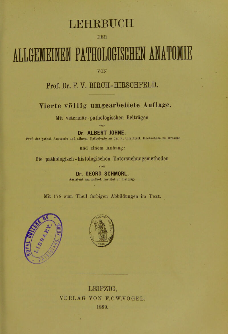 DER VON Prof. Dr. F. V. BIRCH-HIRSOHFELD. Vierte völlig umgearbeitete Auflage. Mit Veterinär-pathologischen Beiträgen VON Dr. ALBERT JOHNE, Prof. der pathol. Anatomie und allgem. Pathologie an der K. tbieiäiztl. Hochsoliule zu Dresden und einem Anhang: Die pathologisch-histologischen Untersuchungsmethoden VOH Dr. GEORG SCHMORL, Assistent am pathol. Institut zu Leipzig. Mit 178 zum Theil farbigen Abbildungen im Text. LEIPZIG, VERLAG VON F.C.W.VOGEL. 1889.