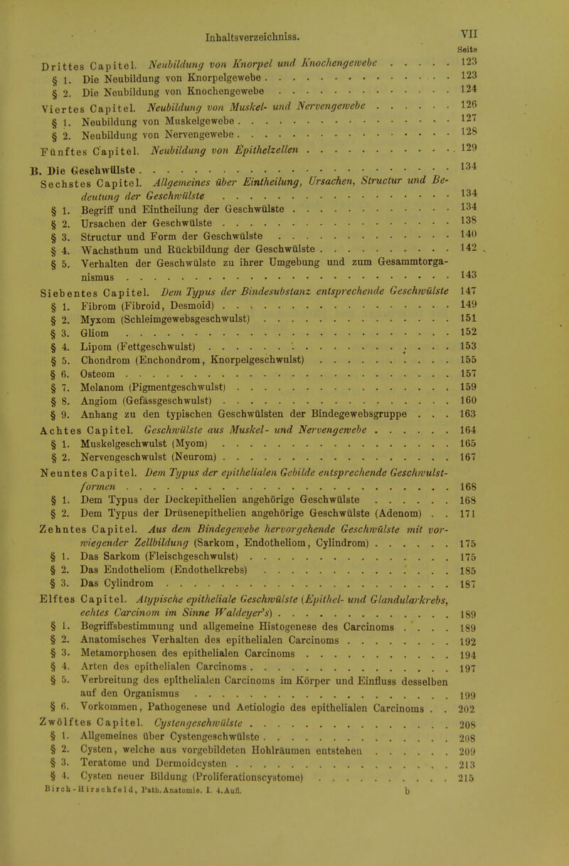 Seite Drittes Capitel. Neubildung von Knorpel und Iinochenge/vebe 123 § 1. Die Neubildung von Knorpelgewebe . 123 § 2. Die Neubildung von Knochengewebe 124 Viertes Capitel. Neubildung von Muskel- und Nervengewebe 126 § 1. Neubildung von Muskelgewebe 127 § 2. Neubildung von Nervengewebe 128 Fünftes Capitel. Neubildung von j^pithelzellen .129 B. Die Geschwülste Sechstes Capitel. Allgemeines über Eintheilung, Ursachen, Structur und Be- deutung der Geschwülste 1^* § 1. Begrifl* und Eintheilung der Geschwülste 134 § 2. Ursachen der Geschwülste 138 § 3. Structur und Form der Geschwülste 140 § 4. Wachsthum und Rückbildung der Geschwülste 142 .. § 5. Verhalten der Geschwülste zu ihrer Umgebung und zum Gesammtorga- nismus 143 Siebentes Capitel. Dem Typus der Bindesubstanz entsprechende Geschwülste 147 § 1. Fibrom (Fibroid, Desmoid) 149 § 2. Myxom (Schleimgewebsgeschwulst) 151 § 3. GUom 152 § 4, Lipom (Fettgeschwulst) ^. ... 153 § 5. Chondrom (Enchondrom, Knorpelgeschwulst) 155 § 6. Osteom 157 § 7. Melanom (Pigmentgeschwulst) 159 § 8. Angiom (Gefässgeschwulst) 160 § 9. Anhang zu den typischen Geschwülsten der Bindegewebsgruppe , . . 163 Achtes Capitel. Geschwülste aus Muskel- und Nervengewebe 164 § 1. Muskelgeschwulst (Myom) 165 § 2. Nervengeschwulst (Neurom) 167 Neuntes Capitel. Dem Typus der epithelialen Gebilde entsprechende Geschtvulst- formen 168 § 1. Dem Typus der Deckepithelien angehörige Geschwülste 168 § 2. Dem Typus der Drüsenepitheilen angehörige Geschwülste (Adenom) . . 171 Zehntes Capitel. Aus dem Bindegewebe hervorgehende Geschwülste mit vor- wiegender Zellbildung (Sarkom, Endotheliom, Cylindrom) 175 § 1. Das Sarkom (Fleischgeschwulst) 175 § 2. Das Endotheliom (Endothelkrebs) 185 § 3. Das Cylindrom 187 Elftes Capitel. Atypische epitheliale Geschwülste {Epithel- und Glandularki-ebs, echtes Carcinom im Sinne Waldeyer's) 189 § 1. Begriffsbestimmung und allgemeine Histogenese des Carcinoms . . . . 189 § 2. Anatomisches Verhalten des epithelialen Carcinoms 192 § 3. Metamorphosen des epithelialen Carcinoms 194 § 4. Arten des epithelialen Carcinoms 197 § 5. Verbreitung des epithelialen Carcinoms im Körper und Einfluss desselben auf den Organismus 199 § 6. Vorkommen, Pathogenese und Aetiologie des epithelialen Carcinoms . . 202 Zwölftes Capitel. Cystengesch?vülste 208 § 1. Allgemeines über Cystengeschwülste 208 § 2. Cysten, welche aus vorgebildeten Hohlräumen entstehen 209 § 3. Teratome und Dcrmoidcysten 213 § 4. Cysten neuer Bildung (Proliferationscystorae) 215 Biroh-Uirschfeld, Path.Anatomie. I. 4.Aufl. b