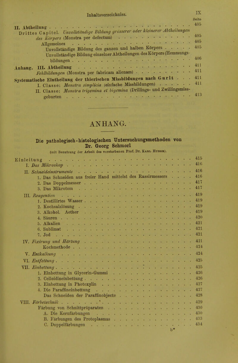Seite . . 405 Drittes Capitel. Unvollständige Bildung grösserer oder kleinerer Abtheilungen des Körpers (Monstra per defectum) .„ . 405 Allgemeines Unvollständige Bildung des ganzen und halben Körpers 405 Unvollständige Bildung einzelner Abtheüungen des Körpers (Hemmungs- bildungen Anhang:. UI. Abtheilung:  * ' III Fehlbildungen (Monstra per fabricam alienam) 411 Systematische Eintheilung der thierischen Misshiidungen nach Gurlt . . . 411 I. Classe: Monstra simplicia (einfache Missbildungen) ...... 411 n. Classe: Monstra trigemina et bigemina (Drillings-und ZAviUingsmiss- geburten ANHANG. Die pathologiscli-histologischen XJntersuchungsniethoden von Dr. Georg Schmorl (mit Benutzung der Arbeit des verstorbenen Prof. Dr. Karl Hubbr). Einleitung I. Das Mikroskop ' 416 II. Schneideinstrumente 416 1. Das Schneiden aus freier Hand mittelst des Rassirmessers .... 416 2. Das Doppelmesser 417 3. Das Mikrotom 417 III. Reagentien 419 1. Destillirtes Wasser 419 2. Kochsalzlösung 419 3. Alkohol. Aether 419 4. Säuren 420 5. Alkalien 421 6. Sublimat 421 7. Jod 421 IV. Fixirung und Härtung 421 Kochmethode 424 V. Entkalkung 424 YI. Entfettung 425 YII. Einbettung T 425 1. Einbettung in Glycerin-Gummi 426 2. Celloidineinbettung 426 3. Einbettung in Photoxylin 427 4. Die Paraffineinbettung 427 Das Schneiden der Paraffinobjecte 428 VIII. Färlelechnik * 429 Färbung von Schnittpräparaten 430 A. Die Kernfärbungen 430 B. Färbungen des Protoplasmas 433 C. Doppelfärbungen 434 b*