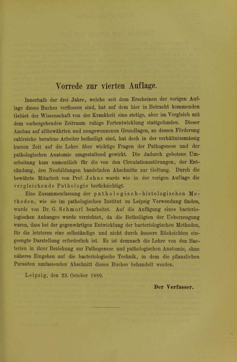 Vorrede zur vierten Auflage. Innerhalb der drei Jahre, welche seit dem Erscheinen der vorigen Auf- lage dieses Buches verflossen sind, hat auf dem hier in Betracht kommenden Gebiet der Wissenschaft von der Krankheit eine stetige, aber im Vergleich mit dem vorhergehenden Zeitraum ruhige Fortentwicklung stattgefunden. Dieser Ausbau auf altbewährten und neugewonnenen Grundlagen, an dessen Förderung zahlreiche berufene Arbeiter betheiligt sind, hat doch in der verhältnissmässig kurzen Zeit auf die Lehre über wichtige Fragen der Pathogenese und der pathologischen Anatomie umgestaltend gewirkt. Die dadurch gebotene Um- arbeitung kam namentlich für die von den Circulationsstörungen, der Ent- zündung, den Neubildungen handelnden Abschnitte zur Geltung. Durch die bewährte Mitarbeit von Prof. Johne wurde wie in der vorigen Auflage die vergleichende Pathologie berücksichtigt. Eine Zusammenfassung der p a th ol o gis c h - histologischen Me- thoden, wie sie im pathologischen Institut zu Leipzig Verwendung finden, wurde von Dr. G. Schmorl bearbeitet. Auf die Anfügung eines bacterio- logischen Anhanges wurde verzichtet, da die Betheiligten der Ueberzeugung waren, dass bei der gegenwärtigen Entwicklung der bacteriologischen Methoden, für die letzteren eine selbständige und nicht durch äussere Rücksichten ein- geengte Darstellung erforderlich ist. Es ist demnach die Lehre von den Bac- terien in ihrer Beziehung zur Pathogenese und pathologischen Anatomie, ohne näheres Eingehen auf die bacteriologische Technik, in dem die pflanzlichen Parasiten umfassenden Abschnitt dieses Buches behandelt worden. Leipzig, den 23. October 1889.