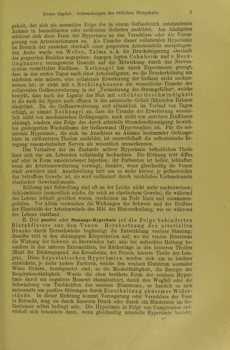 gehalt, der sich als secundäre Folge d^r in einem Gefässbezirk entstandenen Anämie in benachbarten oder entfernten Gebieten ausbildet. Am häufigsten schliesst sich diese Form der Hyperämie an den Verschluss oder die Veren- gerung von Arterienstämmen an. Als Ursache dieser collateralen Hyperämie im Bereich der zunächst oberhalb einer gesperrten Arterienstelle entspringen- den Aeste wurde von Weber, Talma u. A. die Drucksteigerung oberhalb des gesperrten Bezirkes angegeben; dagegen legten Cohnheim und v. Reck- linghausen vorzugsweise Gewicht auf die Mitwirkung durch das Nerven- system vermittelter Einflüsse. Nothnagel hat durch Experimente gezeigt, dass in den ersten Tagen nach einer Arterienligatur, wo die Druckerhöhung am stärksten sein müsste, eine collaterale Erweiterung der Gefässe nicht nachzu- weisen ist; er sieht mit v. Recklinghausen die wesentliche Ursache der collateralen Gefässerweiterung in der „Veränderung des Stromgefälles, welche bewirkt, dass nach der Ligatur das Blut mit erhöhter Geschwindigkeit in die nach der Sperre noch offenen in das anämische Gebiet führenden Bahnen einströmt. Da die Gefässerweiterung erst allmählich im Verlauf von Tagen erfolgt, so nimmt Nothnagel an, dass die Ursache der Erweiterung wesent- lich nicht von mechanischen Bedingungen, auch nicht von nervösen Einflüssen abhängt, sondern eine Folge des durch arterielle Strombeschleunigung bewirk- ten gesteigerten Wachsthums der Gefässwand (Hypertrophie) ist. Für die col- laterale Hyperämie, die sich im Anschluss an Anämie bestimmter Gefässge- biete in entfernteren Theilen ausbildet, ist unzweifelhaft die reflectorische Er- regung vasomotorischer Nerven als wesentlich anzuerkennen. Das Verhalten der im Zustande activer Hyperämie befindlichen Theile lässt sich nur am Lebenden vollständig beobachten. Die Röthung tritt diffus auf oder in Form umschriebener Injection; ihr Farbenton ist heller, lebhafter, wenn die Arterienerweiterung vorwiegt, dunkler, wenn gleichzeitig die Venen stark erweitert sind. Anschwellung tritt um so mehr hervor, je gefässreicher das betroffene Gewebe ist, sie wird verhindert durch reichliches Vorhandensein elastischer Gewebselemente. Röthung und Schwellung sind oft an der Leiche nicht mehr nachzuweisen; Schleimhäute (namentlich solche, die reich an elastischem Gewebe), die während des Lebens lebhaft geröthet waren, erscheinen im Tode blass und zusammen- gefallen. Vor Allem verwischen die Wirkungen der Schwere und der Einfluss der Elastizität der Arterienwände das Bild der Blutvertheilung, wie sie während des Lebens stattfand. B. Die passive oder Stauungs-Hyperämie ist die Folge behinderten Blutabflusses aus den Venen. Herabsetzung des arteriellen Drucks durch Herzschwäche begünstigt die Entwicklung venöser Stauung; dieselbe tritt in den abhängigen Körpertheilen auf, wo der venöse Blutstrom die Wirkung der Schwere zu überwinden hat; also bei aufrechter Haltung be- sonders in den unteren Extremitäten, bei Rückenlage in den hinteren Theilen (Haut der Rückengegend, des Kreuzbeins, der Fersen, hintere Theile der Lun- gen). Diese hypostatischen Hyperämien werden sich um so leichter entwickeln, je mehr andere Factoren, welche den venösen Blutstrom normaler Weise fördern, herabgesetzt sind, so die Muskelthätigkeit, die Energie der Respirationsthätigkeit. Wurde die eben berührte Form der venösen Hyper- ämie durch ein negatives Moment charakterisirt, durch den Wegfall oder die Schwächung von Triebkräften des venösen Blutstroms, so handelt es sich andrerseits um positive Störungen durch Einschaltung abnormer Wider- stände. In dieser Richtung kommt Verengerung oder Verschluss der Vene in Betracht, mag sie durch äusseren Druck oder durch ein Hinderniss im Ge- fässlumen selbst bedingt sein. Die Hyperämie in Folge von Compression ent- wickelt sich besonders dann, wenn gleichzeitig arterielle Hyperämie besteht, 1*