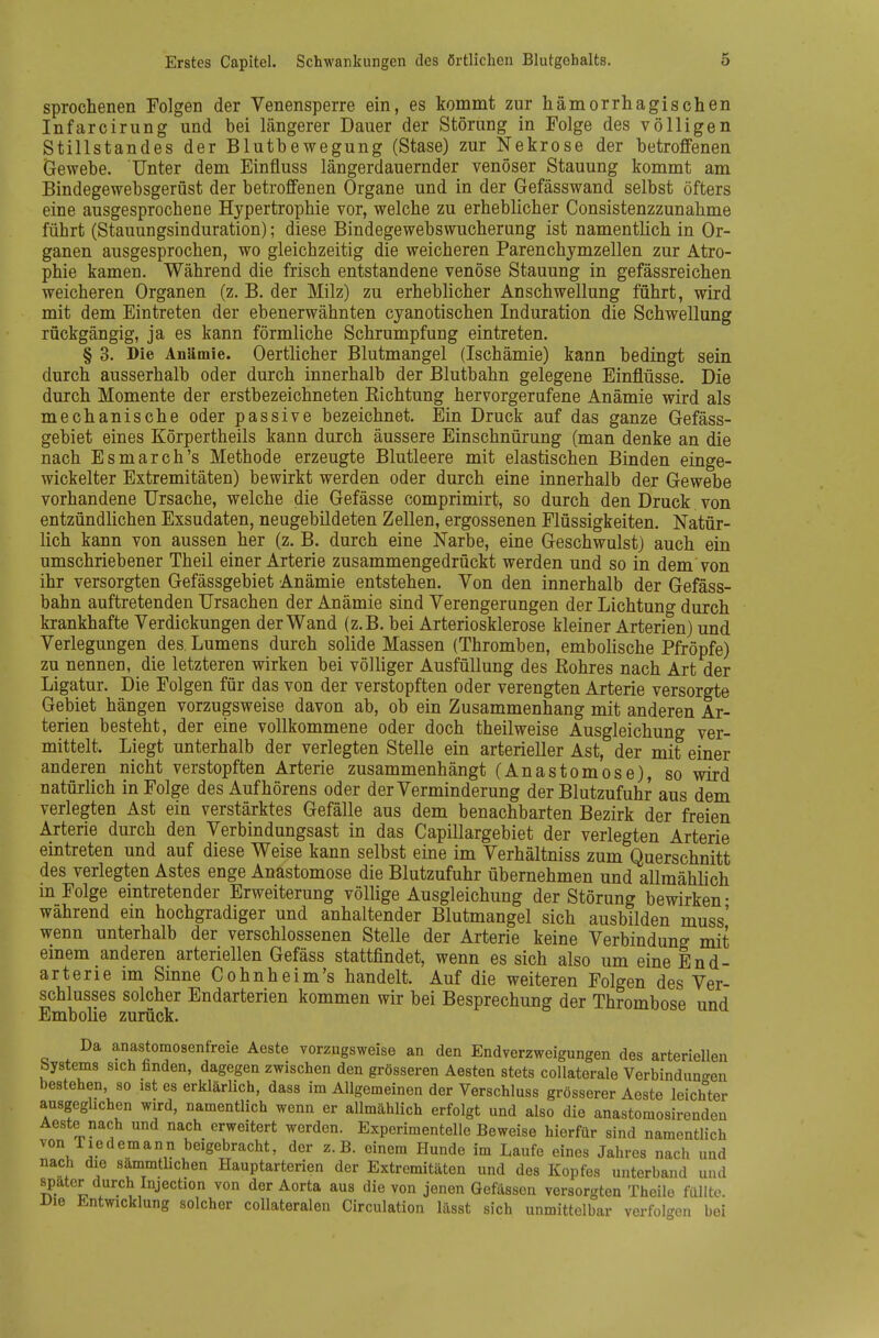 sprochenen Folgen der Venensperre ein, es kommt zur hämorrliagischen Infarcirung und bei längerer Dauer der Störung in Folge des völligen Stillstandes der Blutbewegung (Stase) zur Nekrose der betroffenen Gewebe. Unter dem Einfluss längerdauernder venöser Stauung kommt am Bindegewebsgerüst der betroffenen Organe und in der Gefässwand selbst öfters eine ausgesprochene Hypertrophie vor, welche zu erheblicher Consistenzzunahme führt (Stauungsinduration); diese Bindegewebswucherung ist namentlich in Or- ganen ausgesprochen, wo gleichzeitig die weicheren Parenchymzellen zur Atro- phie kamen. Während die frisch entstandene venöse Stauung in gefässreichen weicheren Organen (z. B. der Milz) zu erheblicher Anschwellung führt, wird mit dem Eintreten der ebenerwähnten cyanotischen Induration die Schwellung rückgängig, ja es kann förmliche Schrumpfung eintreten. § 3. Die AnUmie. Oertlicher Blutmangel (Ischämie) kann bedingt sein durch ausserhalb oder durch innerhalb der Blutbahn gelegene Einflüsse. Die durch Momente der erstbezeichneten Kichtung hervorgerufene Anämie wird als mechanische oder passive bezeichnet. Ein Druck auf das ganze Gefäss- gebiet eines Körpertheils kann durch äussere Einschnürung (man denke an die nach Esmarch's Methode erzeugte Blutleere mit elastischen Binden einge- wickelter Extremitäten) bewirkt werden oder durch eine innerhalb der Gewebe vorhandene Ursache, welche die Gefässe comprimirt, so durch den Druck von entzündlichen Exsudaten, neugebildeten Zellen, ergossenen Flüssigkeiten. Natür- lich kann von aussen her (z. B. durch eine Narbe, eine Geschwulst) auch ein umschriebener Theil einer Arterie zusammengedrückt werden und so in dem von ihr versorgten Gefässgebiet Anämie entstehen. Von den innerhalb der Gefäss- bahn auftretenden Ursachen der Anämie sind Verengerungen der Lichtung durch krankhafte Verdickungen der Wand (z.B. bei Arteriosklerose kleiner Arterien) und Verlegungen des Lumens durch solide Massen (Thromben, embolische Pfropfe) zu nennen, die letzteren wirken bei völliger Ausfüllung des Rohres nach Art der Ligatur. Die Folgen für das von der verstopften oder verengten Arterie versorgte Gebiet hängen vorzugsweise davon ab, ob ein Zusammenhang mit anderen Ar- terien besteht, der eine vollkommene oder doch theilweise Ausgleichung ver- mittelt. Liegt unterhalb der verlegten Stelle ein arterieller Ast, der mit einer anderen nicht verstopften Arterie zusammenhängt (Anastomose), so wird natürlich in Folge des Auf hörens oder der Verminderung der Blutzufuhr aus dem verlegten Ast ein verstärktes Gefälle aus dem benachbarten Bezirk der freien Arterie durch den Verbindungsast in das Capillargebiet der verlegten Arterie eintreten und auf diese Weise kann selbst eine im Verhältniss zum Querschnitt des verlegten Astes enge Anastomose die Blutzufuhr übernehmen und allmählich in Folge eintretender Erweiterung völlige Ausgleichung der Störung bewirken- während ein hochgradiger und anhaltender Blutmangel sich ausbilden muss' wenn unterhalb der verschlossenen Stelle der Arterie keine Verbindung mit emem anderen arteriellen Gefäss stattfindet, wenn es sich also um eine End- arterie im Sinne Cohnheim's handelt. Auf die weiteren Folgen des Ver- schlusses solcher Endarterien kommen wir bei Besprechung der Thrombose und Embolie zurück. Da anastomosenfreie Aeste vorzugsweise an den Endverzweigungen des arteriellen Systems sich finden, dagegen zwischen den grösseren Aesten stets collaterale Verbindun<ren bestehen, so ist es erklärlich, dass im Allgemeinen der Verschluss grösserer Aeste leichter ausgeglichen wird, namentlich wenn er allmählich erfolgt und also die anastomosirenden Aeste nach und nach erweitert werden. Experimentelle Beweise hierfür sind namentlich von Tiedemann beigebracht, der z.B. einem Hunde im Laufe eines Jahres nach und nach die sammtlichen Hauptarterien der Extremitäten und des Kopfes unterband und spater durch Injection von der Aorta aus die von jenen Gefässon versorgten Theilo füllte. nie Entwicklung solcher collateralen Circulation lässt sich unmittelbar verfolgen bei