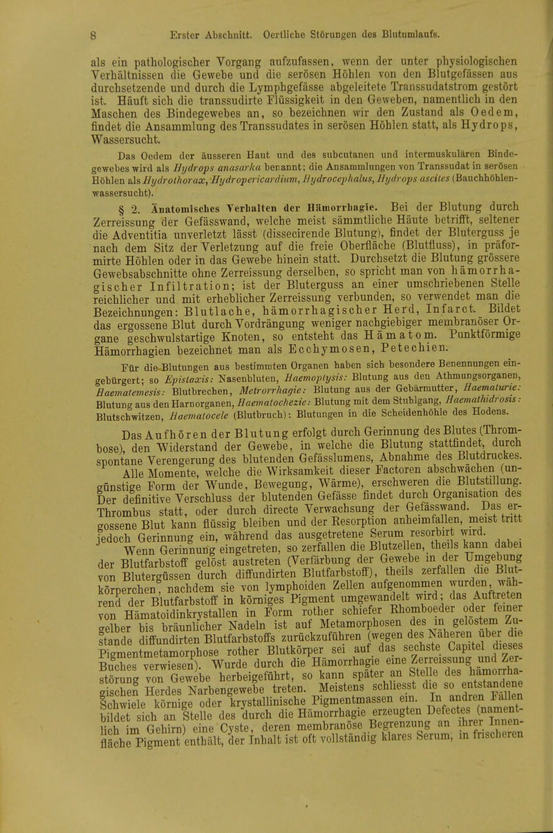 als ein pathologischer Vorgang aufzufassen, wenn der unter physiologischen Verhältnissen die Gewehe und die serösen Höhlen von den Blutgefässen aus durchsetzende und durch die Lymphgefässe abgeleitete Transsudatstrom gestört ist. Häuft sich die transsudirte Flüssigkeit in den Geweben, namentlich in den Maschen des Bindegewebes an, so bezeichnen wir den Zustand als Gedern, findet die Ansammlung des Transsudates in serösen Höhlen statt, als Hydrops, Wassersucht. Das Oedem der äusseren Haut und des subcutanen und intermuskulären Binde- gewebes wird als Hydrops anasarka benannt; die Ansammlungen von Transsudat in serösen Höhlen sAsBydrothorax, Hydropericardium, Hydrocephalus, Hydrops asciles (Bauchhöhlen- wassersucht). § 2. Anatomisclies Verhalten der Hllmorrhagie. Bei der Blutung durch Zerreissung der Gefässwand, welche meist sämmtliche Häute betrifft, seltener die Adventitia unverletzt lässt (dissecirende Blutung), findet der Bluterguss je nach dem Sitz der Verletzung auf die freie Oberfläche (Blutfluss), in präfor- mirte Höhlen oder in das Gewebe hinein statt. Durchsetzt die Blutung grössere Gewebsabschnitte ohne Zerreissung derselben, so spricht man von hämorrha- gischer Infiltration; ist der Bluterguss an einer umschriebenen Stelle reichlicher und mit erheblicher Zerreissung verbunden, so verwendet man die Bezeichnungen: Blutlache, hämorrhagischer Herd, Infarct. Bildet das ergossene Blut durch Vordrängung weniger nachgiebiger membranöser Or- gane geschwulstartige Knoten, so entsteht das Hämatom. Punktförmige Hämorrhagien bezeichnet man als Ecchymosen, Petechien. Für die= Blutungen aus bestimmten Organen haben sich besondere Benennungen ein- gebürgert- so Efislaxis: Nasenbluten, Haemoplysis: Blutung aus den Athmungsorganen, Haematemesis: Blutbrechen, Metrorrhagie: Blutung aus der Gebärmutter, Haematurie: Blutung aus den Harnorganen, Haematochezie: Blutung mit dem Stuhlgang, Haemathidrosts: Blutschwitzen, Haemalocele (Blutbruch): Blutungen in die Scheidenhöhle des Hodens. Das Aufhören der Blutung erfolgt durch Gerinnung des Blutes (Throm- bose), den Widerstand der Gewebe, in welche die Blutung stattfindet, durch spontane Verengerung des blutenden Gefässlumens, Abnahme des Blutdruckes. Alle Momente, welche die Wirksamkeit dieser Factoren abschwachen (un- günstige Form der Wunde, Bewegung, Wärme), erschweren die Blutstillung. Der definitive Verschluss der blutenden Gefässe findet durch Organisation des Thrombus statt, oder durch directe Verwachsung der Gefässwand. Das er- gossene Blut kann flüssig bleiben und der Resorption anheimfallen, meist tritt fedoch Gerinnung ein, während das ausgetretene Serum resorbirt wird. Wenn Gerinnung eingetreten, so zerfallen die Blutzellen, theils kann dabei der Blutfarbstoff gelöst austreten (Verfärbung der Gewebe m der Umgebung von Blutergüssen durch diffundirten Blutfarbstoff), theils zerfallen die Blut- körperchen nachdem sie von lymphoiden Zellen aufgenommen wurden wah- rend der Blutfarbstoff in körniges Pigment umgewandelt wird; das Aultreten von HäLatoidinkrystallen in Form rother schiefer R^omboeder oder femer gelber bis bräunlicher Nadeln ist auf Metamorphosen des in gelöstem Zu- stande diffundirten Blutfarbstoffs zurückzuführen (wegen des Naheren über die SLtmetamorphose rother Blutkörper sei auf das sechste Capitel dieses Bulhes mw^^^^^^^^^^ durch die Hämorrhagie eine Zerreissung und Zer- ftö?ung von Gewebe herbeigeführt, so kann später an Stel e des hamorrha- oischel Herdes Narbengewebe treten. Meistens schliesst die so entstandene slw ele SrSge od^^^^^ Pigmentmassen e n. In andren Fallen bilS Lh riter durch die Hämorrhagie erzeugten Defectes (nament- lich L Gehirn) eine Cyste, deren membranöse Begrenzung an ihrer Innen- fläche Pigment enthä^ der Inhalt ist oft vollständig klares Serum, in frischeren