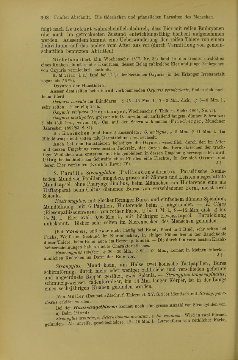 folgt nach Leuckart wahrscheinlicli dadurch, dass Eier mit reifen Embryonen (die auch im getrockneten Zustand entwicklungsfähig bleiben) aufgenommen werden. Ausserdem kommt eine Uebervvanderung der reifen Thiere von einem Individuum auf das andere vom After aus vor (durch Vermittlung von gemein- schaftlich benutzten Abtritten). Michelson (Berl. klin. Wochenschr. 1877. Nr. 33) fand in den Genitocruralfalten eines Knaben ein nässendes Exanthem, dessen Belag zahlreiche Eier und junge Embryonen von Oxyuris vermicularis enthielt. K. Müller (1. c.) fand bei 12 /o der Sectionen Oxyuris (in der Erlanger Irrenanstalt sogar bis 56 %). [Oxyuren der Hausthiere: Ausser dem selten beim Hund vorkommenden Oxyuris vermicularis, finden sich noch beim Pferd Oxyuris curvula im Blinddarm. 2 45-46 Mm. 1., 2—3 Mm. dick, ^ 6-8 Mm. 1., sehr selten. Eier elliptisch. Oxyuris vivipara (Prop stmayer, Wochenschr. f. Thlk. u. Viehz. 1865, No. 23). Oxyuris mastigodes, grösser wie 0. curvula,, mit auffallend langem, dünnen Schwänze ; S? bis 13,5 Cm., wovon 10,5 Cm. auf den Schwanz kommen (Friedberger, Münchner Jahresber. 1882/83. S. 81). Bei Kaninchen (und Hasen) ausserdem: 0. amUgua, J 5 Mm., $ 11 Mm. 1. Im Blinddarm; nicht selten mit Darmtrichinen verwechselt. Auch bei den Hausthieren belästigen die Oxyuren wesentlich durch den im After und dessen Umgebung veranlassten Juckreiz, der durch das Herauskriechen der träch- tigen Weibchen aus ersterem und Hängenbleiben in dessen Umgebung hervorgerufen wird. Pflug beobachtete am Schweife eines Pferdes eine Flechte, in der sich Oxyuren und deren Eier vorfanden (Koch's Eevue IV). — J-l 2. Eamilie Strongylidae (Pallisadenwürmer). Parasitische Nema- toden Mund von Papillen'umgeben, grosse mit Zähnen und Leisten ausgestattete Mundkapsel ohne Pharyngealbulbus, beim Männchen am Hinterende eine als Haftapparat' beim Coitus dienende Bursa von verschiedener Form, meist zwei ^^^^^^Fustronqylus, mit glockenförmiger Bursa und einfachem dünnen Spiculum, Mundöffnung'mit 6 Papillen, Hinterende beim ? abgerundet - M Gigas (ßiesenpaüisadenwurm) von rother Farbe, ? bis 1 M. l.,.8--12 Mm. dick, S bis 1/2 M 1 Eier oval, 0,06 Mm. 1., mit höckriger Eiweisskapsel. Entwicklung unbekannt. Bisher sehr selten im Nierenbecken des Menschen gefunden. [Bei Thieren, und zwar nicht häufig bei Hund, Pferd und Bind, sehr selten bei Fuchs Wolf und Seehund im Nierenbecken, in einigen Fällen frei in der Bauchhohle dieser Thiere, beim Hund auch im Herzen gefunden. - Die durch ihn veranlassten Krank- heitserscheinungen haben nichts Charakteristisches. . . ,, • . , u„i Eustrongylus tuUfex, $ 20-30 Mm., 2 90-100 Mm., kommt in kleinen tuberkel- äbnlichen Knötchen im Darm der Ente vor. J-J Stronavlus. Mund klein, am Halse zwei konische TastpapUlen, Bursa Rohirmförniii durch mehr oder weniger zahlreiche und verschieden geformte und angeordnete Kippen gestützt, zwei Spicula. - Strongylus longevaginatus; schmutzig-weisser, fadenförmiger, bis 14 Mm. langer Korper, ist in der Lunge eines sechsjährigen Knaben gefunden worden. LVon Müller (Deutsche Ztschr. f. Thiermed. XV S. 265) identisch mit Strong.para- doxus erklärt worden. » ,, c*. „«r Bei den Haussäugethiefett kommt noch eine grosse Anzahl von Strongyhden vor. t^otZllslrmalus s. Sclcrostomum armatum, s. Sc. equinum. Wird in zwei Formen gefundtn At u^X geschlechtslose, 12-16 Mm. 1. Larvenform von röthhcher Farbe,
