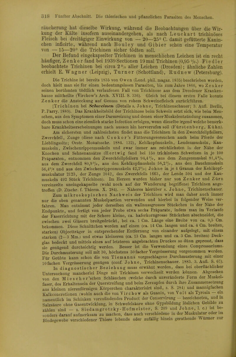 räuclierung hat dieselbe Wirkung, während die Beobachtungen über die Wir- kung der Kälte insofern auseinandergehen, als nach Leuckart trichinöses Fleisch bei dreitägiger Einwirkung von — 20—25 C. damit gefütterte Kanin- chen inficirte, während nach Bouley und Gibier schon eine Temperatur von — 15—20 die Trichinen sicher tödten soll. Der Befund eingekapselter Trichinen in menschlichen Leichen ist ein recht häufiger, Zenker fand bei 1939Sectionen 19mal Trichinen(0,95 /o.) Fiedler beobachtete Trichinen bei circa 2 o/o aller Leichen (Dresden); ähnliche Zahlen erhielt E.Wagner (Leipzig), Turner (Schottland), Rudnew (Petersburg). Die Trichine ist bereits 1835 von Owen (Lond. phil. magaz. 1835) beschrieben worden, doch hielt man sie für einen bedeutungslosen Parasiten, bis zum Jahre 1860, wo Zenker seinen berühmten tödtlich verlaufenen Fall von Trichinose aus dem Dresdener Kranken- bause mittheilte (Virchow's Arch. XVIII. S. 336). Gleich bei diesem ersten Falle konnte Zenker die Ansteckung auf Genuss von rohem Schweinefleisch zurückführen. [Trichinen bei Schiveinen (Details s. Johne, Trichinenschauer; 3. Aufl. Berlin, P.Parry. 1889). Das Krankheitsbild der Trichinose beim Schwein setzt sich, wie beim Men- schen, aus den Symptomen einer Darmreizung und denen einer Muskelentzündung zusammen, doch muss schon eine ziemlich starke Infection erfolgen, wenn dieselbe irgend welche bemerk- bare Krankheitserscheinungen nach aussen hin hervorrufen soll (Fürstenberg, Kühn). Am sichersten und zahlreichsten findet man die Trichinen in den Zwerchfellpfeilern, Zwerchfell, Zunge (diese nach Gsokor's Fütterungsversuchen auch beim Pferde der Lieblingssitz; Oestr. Monatsschr. 1884. 132), Kehlkopfmuskeln, Lendenmuskeln, Kau- muskeln, Zwischenrippenmuskeln und zwar immer am reichlichsten in der Nähe der Knochen und Sehnenansätze (Hertwig fand bei 150 trichinösen Schweinen in je 100 Präparaten, entnommen den Zwerchfellpfeilern 94,470, aus dem Zungenmuskel 81,4''/o, aus dem Zwerchfell 80,9 70, aus den Kehlkopfmuskeln 58,2 ^o, aus den Bauchmuskeln 56,4''/o und aus den Zwischenrippenmuskeln 42,2°/o; Johne in je 4 Gramm der Kehlkopf- muskulatur 2123, der Zunge 2042, des Zwerchfells 1663, der Lende 594 und der Kau- muskeln 492 Stück Trichinen). Im Herzen wurden bisher nur von Zenker und Zürn vereinzelte uneingekapselte (wohl noch auf der Wanderung begriffene) Trichinen ange- troffen (D. Ztschr. f. Thierm. X. 284). — Näheres hierüber s. Johne, TricMnenschauer. Zum mikroskopischen Nachweis der Trichinen wird man daher auch immer nur die oben genannten Muskelpartien verwenden und hierbei in folgender Weise ver- fahren. Man entnimmt jeder derselben ein virallnussgrosses Stückchen in der Nähe der Endpunkte, und fertigt von jeder Probe etwa sechs Präparate, indem man im Verlaufe der Faserrichtung mit der Schere kleine, ca. haferkorngrosse Stückchen abschneidet, die zwischen zwei Gläsern breitgedrückt,, bei ca. 1 Cm. Länge eine Breite von ca. 0,5 Gm. bekommen. Diese Schnittchen werden auf einen (ca. 14 Cm. langen und ca. 4 Cm. breiten, starken) Objectträger in entsprechender Entfernung von einander aufgelegt, mit einem starken (2-3 Mm.) und etwas kleineren (ca. 13 Cm. langen und ca. 3 Cm. breiten) Deck- glas bedeckt und mittels eines auf letzteren angebrachten Druckes so dünn gepresst, dass sie genügend durchsichtig werden. Besser ist die Verwendung eines Compressoriums. Die Durchmusterung soll mit 30, höchstens 50 facher Vergrösserung vorgenommen werden. Für Geübte kann schon die von Tiemanns vorgeschlagene Durchmusterung mit einer lOfachen Vergrösserung genügen (conf. Johne, Trichinenschauer. 1883. 3. Aufl. S. 67). In diagnostischer Beziehung muss erwähnt werden, dass bei oberflächlicher Untersuchung mancherlei Dinge mit Trichinen verwechselt werden können. Abgesehen von den M i°e s c h e r'sehen Schläuchen (welche durch unveränderte Form der Muskel- faser, des Erhaltensein der Querstreifung und beim Zerzupfen durch ihre Zusammensetzung aus kleinen nierenförmigen Körperchen charakterisirt sind, s. S. 284) und mannigfachen Kalkconcretionen (wohin auch die von Virchow als Guanin, von Veit als Tyrosin — ein namentlich im Schinken vorzufindendes Product der Conservirung — bezeichneten, und in Salzsäure ohne Gasentwicklung, in Schwefelsäure ohne Gypsbildung löslichen Gebilde zu zählen sind — s. Siedamgrotzky-Hofmeister, S. 209 und Johne, 1. c.) ist be- sonders darauf aufmerksam zu machen, dass auch verschiedene in der Muskulatur oder im Bindegewebe verschiedener Thiere lebende oder zufällig hinein gerathende Würmer zur