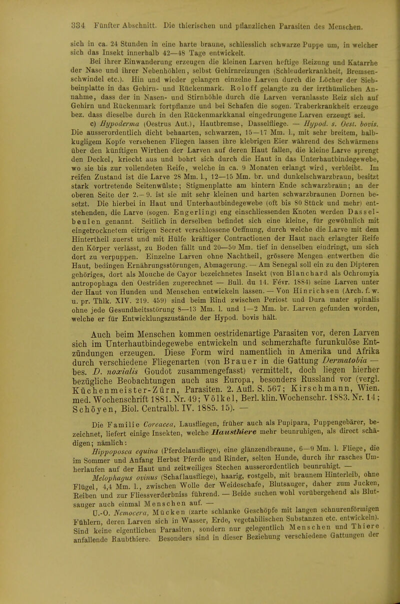 sich in ca. 24 Stunden in eine harte braune, schliesslich schwarze Puppe um, in welcher sich das Insekt innerhalb 42—48 Tage entwickelt. Bei ihrer Einwanderung erzeugen die kleinen Larven heftige Reizung und Katarrhe der Nase und ihrer Nebenhöhlen, selbst Gehirnreizungen (Schleuderkrankheit, Bremsen- schwindel etc.). Hin und wieder gelangen einzelne Larven durch die Löcher der Sieb- beinplatte in das Gehirn- und Rückenmark. Roloff gelangte zu der irrthümlichen An- nahme, dass der in Nasen- und Stirnhöhle durch die Larven veranlasste Reiz sich auf Gehirn und Rückenmark fortpflanze und bei Schafen die sogen. Traberkrankheit erzeuge bez. dass dieselbe durch in den Rückenmarkkanal eingedrungene Larven erzeugt sei. c) Bypoderrna (Oestrus Aut.), Hautbremse, Dasselfliege. — Hypod. s. Gest, bovis. Die ausserordentlich dicht behaarten, schwarzen, 15—17 Mm. 1., mit sehr breitem, halb- kugligem Kopfe versehenen Fliegen lassen ihre klebrigen Eier während des Schwärmens über den künftigen Wirthen der Larven auf deren Haut fallen, die kleine Larve sprengt den Deckel, kriecht aus und bohrt sich durch die Haut in das Unterhautbindegewebe, wo sie bis zur vollendeten Reife, welche in ca. 9 Monaten erlangt wird, verbleibt. Im reifen Zustand ist die Larve 28 Mm. 1., 12—15 Mm. br. und dunkelschwarzbraun, besitzt stark vortretende Seitenwülste; Stigmenplatte am hintern Ende schwarzbraun; an der oberen Seite der 2.-9. ist sie mit sehr kleinen und harten schwarzbraunen Dornen be- setzt. Die hierbei in Haut und Unterhautbindegewebe (oft bis 80 Stück und mehr) ent- stehenden, die Larve (sogen. Engerling) eng einschliessenden Knoten werden Dassel- beulen genannt. Seitlich in derselben befindet sich eine kleine, für gewöhnlich mit eingetrocknetem eitrigen Secret verschlossene Oeffnung, durch welche die Larve mit dem Hintertheii zuerst und mit Hülfe kräftiger Contractionen der Haut nach erlangter Reife den Körper verlässt, zu Boden fällt und 20—5ü Mm. tief in denselben eindringt, um sich dort zu verpuppen. Einzelne Larven ohne Nachtheil, grössere Mengen entwerthen die Haut, bedingen Ernährungsstörungen, Abmagerung. — Am Senegal soll ein zu den Dipteren gehöriges, dort als Mouche de Cayor bezeichnetes Insekt (von Blanchard als Ochromyia antropophaga den Oestriden zugerechnet — Bull, du 14. Fevr. 1884) seine Larven unter der Haut von Hunden und Menschen entwickeln lassen. —Von Hinrichsen (Arch. f. w. u. pr. Thlk. XIV. 219. 459) sind beim Rind zwischen Periost und Dura mater spinalis ohne jede Gesundheitsstörung 8—13 Mm. 1. und 1—2 Mm. br. Larven gefunden worden, welche er für Entwicklungszustände der Hypod. bovis hält. Auch beim Menschen kommen oestridenartige Parasiten vor, deren Larven sich im TJnterhautbindegewebe entwickeln und schmerzhafte fiirunkulöse Ent- zündungen erzeugen. Diese Form wird namentlich in Amerika und Afrika durch verschiedene Fliegenarten (von Brauer in die Gattung Dermatobia — bes. D. noxialis Goudot zusammengefasst) vermittelt, doch liegen hierher bezügliche Beobachtungen auch aus Europa, besonders Russland vor (vergl. Küchenmeister-Zürn, Parasiten. 2. Aufl. S. 567; Kirschmann, Wien, med. Wochenschrift 1881. Nr. 49; Volkel, Berl. klin.Wochenschr. 1883. Nr. 14; Schöyen, Biol. Centralbl. IV. 1885. 15). — Die Familie Coreacea, Lausfliegen, früher auch als Pupipara, Puppengebärer, be- zeichnet, liefert einige Insekten, welche Uausthiere mehr beunruhigen, als direct schä- digen; nämlich: Hippoposca equina (Pferdelausfliege), eine glänzendbraune, 6-9 Mm. 1. Fhege, die im Sommer und Anfang Herbst Pferde und Rinder, selten Hunde, durch ihr rasches Um- herlaufen auf der Haut und zeitweiliges Stechen ausserordentlich beunruhigt. — Meloplmgus ovinus (Schaf lausfliege), haarig, rostgelb, mit braunem Hinterleib, ohne Flügel, 4,4 Mm. 1., zwischen Wolle der Weideschafe, Blutsauger, daher zum Jucken, Reiben und zur Fliessverderbniss führend. — Beide suchen wohl vorübergehend als Blut- sauger auch einmal Menschen auf. — ü-0 Nemocera Mücken (zarte schlanke Geschöpfe mit langen schnurenformigen Fühlern, deren Larve'n sich in Wasser, Erde, vegetabilischen Substanzen etc. entwickeln). Sind keine eigentlichen Parasiten, sondern nur gelegentlich Menschen und Ihiere anfallende Raubthiere. Besonders sind in dieser Beziehung verschiedene Gattungen der