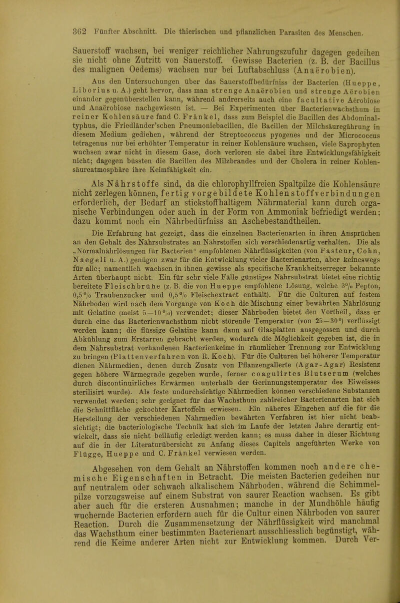 Sauerstoff wachsen, bei weniger reichlicher Nahrungszufuhr dagegen gedeihen sie nicht ohne Zutritt von Sauerstoff. Gewisse Bacterien (z. B. der Bacillus des malignen Oedems) wachsen nur bei Luftabschluss (Anaerobien). Aus den Untersuchungen über das Sauerstolfbedürfniss der Bacterien (Hueppe, Liborius u. A.) geht hervor, dass man strenge Anaerobien und strenge Aerobien einander gegenüberstellen kann, während andrerseits auch eine facultative Aerobiose und Anaerobiose nachgewiesen ist. — Bei Experimenten über Bacterienwachsthum in reiner Kohlensäure fand C. Fränkel, dass zum Beispiel die Bacillen des Abdominal- typhus, die Friedländer'schen Pneumoniebacillen, die Bacillen der Milchsäuregährung in diesem Medium gediehen, während der Streptococcus pyogenes und der Micrococcus tetragenus nur bei erhöhter Temperatur in reiner Kohlensäure wuchsen, viele Saprophyten wuchsen zwar nicht in diesem Gase, doch verloren sie dabei ihre Entwicklungsfähigkeit nicht; dagegen büssten die Bacillen des Milzbrandes und der Cholera in reiner Kohlen- säureatmosphäre ihre Keimfähigkeit ein. Als Nährstoffe sind, da die chlorophyllfreien Spaltpilze die Kohlensäure nicht zerlegen können, fertig vorgebildete Kohlenstoffverbindungen erforderlich, der Bedarf an stickstoffhaltigem Nährmaterial kann durch orga- nische Verbindungen oder auch in der Form von Ammoniak befriedigt werden; dazu kommt noch ein Nährbedürfniss an Aschebestandtheilen. Die Erfahrung hat gezeigt, dass die einzelnen Bacterienarten in ihren Ansprüchen an den Gehalt des Nährsubstrates an Nährstoifen sich verschiedenartig verhalten. Die als „Normalnährlösungen für Bacterien empfohlenen Nährflüssigkeiten (von Fasteur, Cohn, Naegeli u. A.) genügen zwar für die Entwicklung vieler Bacterienarten, aber keineswegs für alle; namentlich wachsen in ihnen gewisse als specifische Krankheitserreger bekannte Arten überhaupt nicht. Ein für sehr viele Fälle günstiges Nährsubstrat bietet eine richtig bereitete Fleischbrühe (z.B. die von Hueppe empfohlene Lösung, welche S^/u Pepton, 0,5 V Traubenzucker und 0,5% Fleischextract enthält). Für die Culturen auf festem Nährboden wird nach dem Vorgange von Koch die Mischung einer bewährten Nährlösung mit Gelatine (meist 5—10°/'o) verwendet; dieser Nährboden bietet den Vortheil, dass er durch eine das Bacterienwachsthum nicht störende Temperatur (von 25 — 30) verflüssigt werden kann; die flüssige Gelatine kann dann auf Glasplatten ausgegossen und durch Abkühlung zum Erstarren gebracht werden, wodurch die Möglichkeit gegeben ist, die in dem Nährsubstrat vorhandenen Bacterienkeime in räumlicher Trennung zur Entwicklung zu bringen (Plattenverfahren von R. Koch). Für die Culturen bei höherer Temperatur dienen Nährmedien, denen durch Zusatz von Pflanzengallerte (Agar-Agar) Resistenz gegen höhere Wärmegrade gegeben wurde, ferner coagulirtes Blutserum (welches durch discontinuirliches Erwärmen unterhalb der Gerinnungstemperatur des Eiweisses sterilisirt wurde). Als feste undurchsichtige Nährmedien können verschiedene Substanzen verwendet werden; sehr geeignet für das Wachsthum zahlreicher Bacterienarten hat sich die Schnittfläche gekochter Kartoffeln erwiesen. Ein näheres Eingehen auf die für die Herstellung der verschiedenen Nährmedien bewährten Verfahren ist hier nicht beab- sichtigt; die bacteriologische Technik hat sich im Laufe der letzten Jahre derartig ent- wickelt, dass sie nicht beiläufig erledigt werden kann; es muss daher in dieser Richtung auf die in der Literaturübersicht zu Anfang dieses Capitels angeführten Werke von Flügge, Hueppe und C. Fränkel verwiesen werden. Abgesehen von dem Gehalt an Nährstoffen kommen noch andere che- mische Eigenschaften in Betracht. Die meisten Bacterien gedeihen nur auf neutralem oder schwach alkalischem Nährboden, während die Schimmel- pilze vorzugsweise auf einem Substrat von saurer Reaction wachsen. Es gibt aber auch für die ersteren Ausnahmen; manche in der Mundhöhle häufig wuchernde Bacterien erfordern auch für die Cultur einen Nährboden von saurer Reaction. Durch die Zusammensetzung der Nährflüssigkeit wird manchmal das Wachsthum einer bestimmten Bacterienart ausschliesslich begünstigt, wah- rend die Keime anderer Arten nicht zur Entwicklung kommen. Durch Ver-