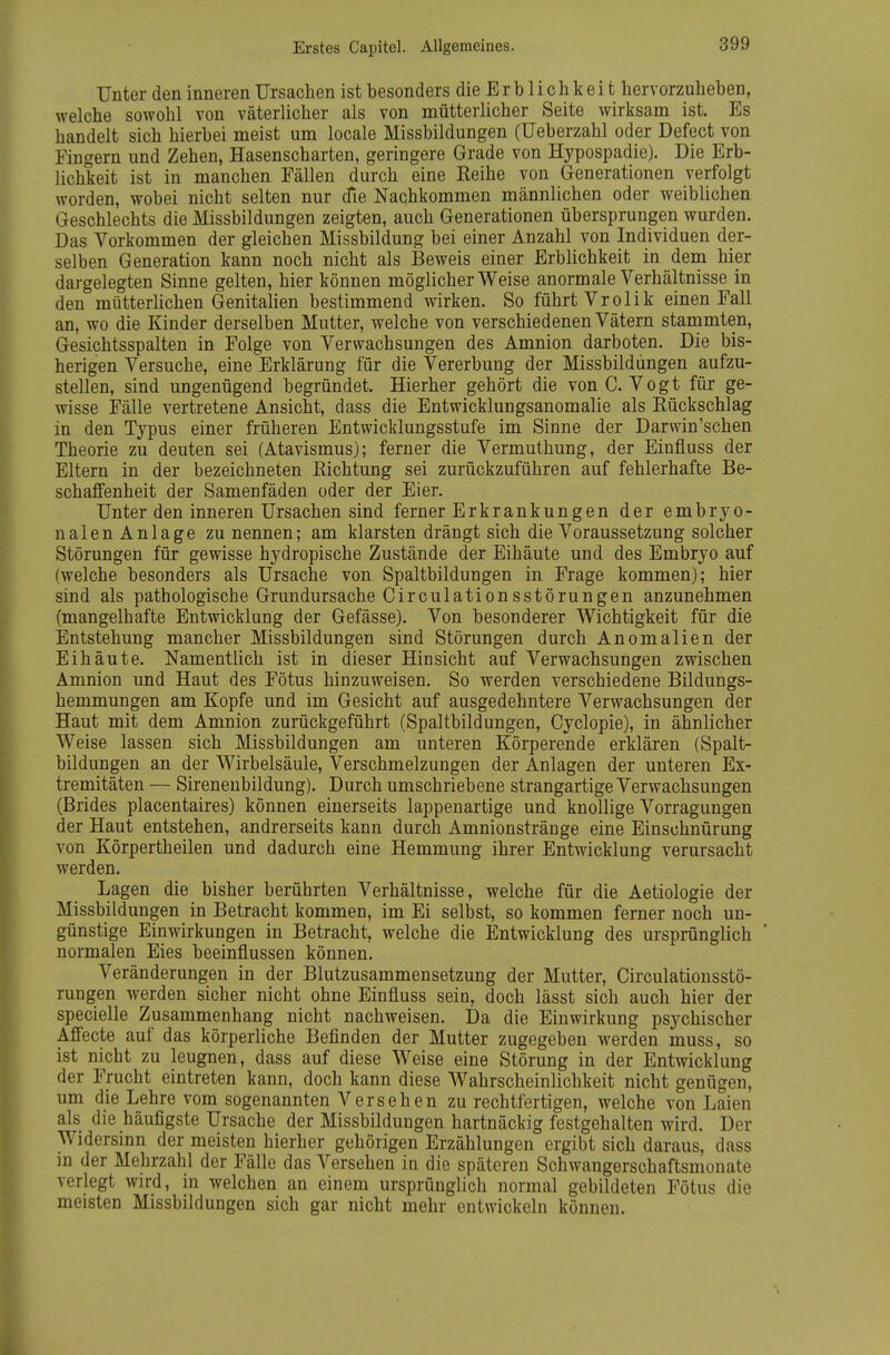 Erstes Capitel. Allgemeines. Unter den inneren Ursachen ist besonders die E r b 1 i c h k e i t hervorzuheben, welche sowohl von väterlicher als von mütterlicher Seite wirksam ist. Es handelt sich hierbei meist um locale Missbildungen (Ueberzahl oder Defect von Fingern und Zehen, Hasenscharten, geringere Grade von Hypospadie). Die Erb- lichkeit ist in manchen Fällen durch eine Reihe von Generationen verfolgt worden, wobei nicht selten nur die Nachkommen männlichen oder weiblichen Geschlechts die Missbildungen zeigten, auch Generationen übersprungen wurden. Das Vorkommen der gleichen Missbildung bei einer Anzahl von Individuen der- selben Generation kann noch nicht als Beweis einer Erblichkeit in dem hier dargelegten Sinne gelten, hier können möglicherweise anormale Verhältnisse in den mütterlichen Genitalien bestimmend wirken. So führt Vrolik einen Fall an, wo die Kinder derselben Mutter, welche von verschiedenen Vätern stammten, Gesichtsspalten in Folge von Verwachsungen des Amnion darboten. Die bis- herigen Versuche, eine Erklärung für die Vererbung der Missbildüngen aufzu- stellen, sind ungenügend begründet. Hierher gehört die von C. Vogt für ge- wisse Fälle vertretene Ansicht, dass die Entwicklungsanomalie als Rückschlag in den Typus einer früheren Entwicklungsstufe im Sinne der Darwin'schen Theorie zu deuten sei (Atavismus); ferner die Vermuthung, der Einfluss der Eltern in der bezeichneten Richtung sei zurückzuführen auf fehlerhafte Be- schaffenheit der Samenfäden oder der Eier. Unter den inneren Ursachen sind ferner Erkrankungen der embryo- nalen Anlage zu nennen; am klarsten drängt sich die Voraussetzung solcher Störungen für gewisse hydropische Zustände der Eihäute und des Embryo auf (welche besonders als Ursache von Spaltbildungen in Frage kommen); hier sind als pathologische Grundursache Circulationsstörungen anzunehmen (mangelhafte Entwicklung der Gefässe). Von besonderer Wichtigkeit für die Entstehung mancher Missbildungen sind Störungen durch Anomalien der Eihäute. Namentlich ist in dieser Hinsicht auf Verwachsungen zwischen Amnion und Haut des Fötus hinzuweisen. So werden verschiedene Bildungs- hemmungen am Kopfe und im Gesicht auf ausgedehntere Verwachsungen der Haut mit dem Amnion zurückgeführt (Spaltbildungen, Cyclopie), in ähnlicher Weise lassen sich Missbildungen am unteren Körperende erklären (Spalt- bildungen an der Wirbelsäule, Verschmelzungen der Anlagen der unteren Ex- tremitäten — Sirenenbildung). Durch umschriebene strangartige Verwachsungen (Brides placentaires) können einerseits lappenartige und knollige Vorragungen der Haut entstehen, andrerseits kann durch Amnionstränge eine Einschnürung von Körpertheilen und dadurch eine Hemmung ihrer Entwicklung verursacht werden. Lagen die bisher berührten Verhältnisse, welche für die Aetiologie der Missbildungen in Betracht kommen, im Ei selbst, so kommen ferner noch un- günstige Einwirkungen in Betracht, welche die Entwicklung des ursprünglich normalen Eies beeinflussen können. Veränderungen in der Blutzusammensetzung der Mutter, Circulationsstö- rungen werden sicher nicht ohne Einfluss sein, doch lässt sich auch hier der specielle Zusammenhang nicht nachweisen. Da die Einwirkung psychischer Affecte auf das körperliche Befinden der Mutter zugegeben werden muss, so ist nicht zu leugnen, dass auf diese Weise eine Störung in der Entwicklung der Frucht eintreten kann, doch kann diese Wahrscheinlichkeit nicht genügen, um die Lehre vom sogenannten Versehen zu rechtfertigen, welche von Laien als die häufigste Ursache der Missbildungen hartnäckig festgehalten wird. Der Widersinn der meisten hierher gehörigen Erzählungen ergibt sich daraus, dass in der Mehrzahl der Fälle das Versehen in die späteren Schwangerschaftsmonate verlegt wird, in welchen an einem ursprünglich normal gebildeten Fötus die meisten Missbildungen sich gar nicht mehr entwickeln können.