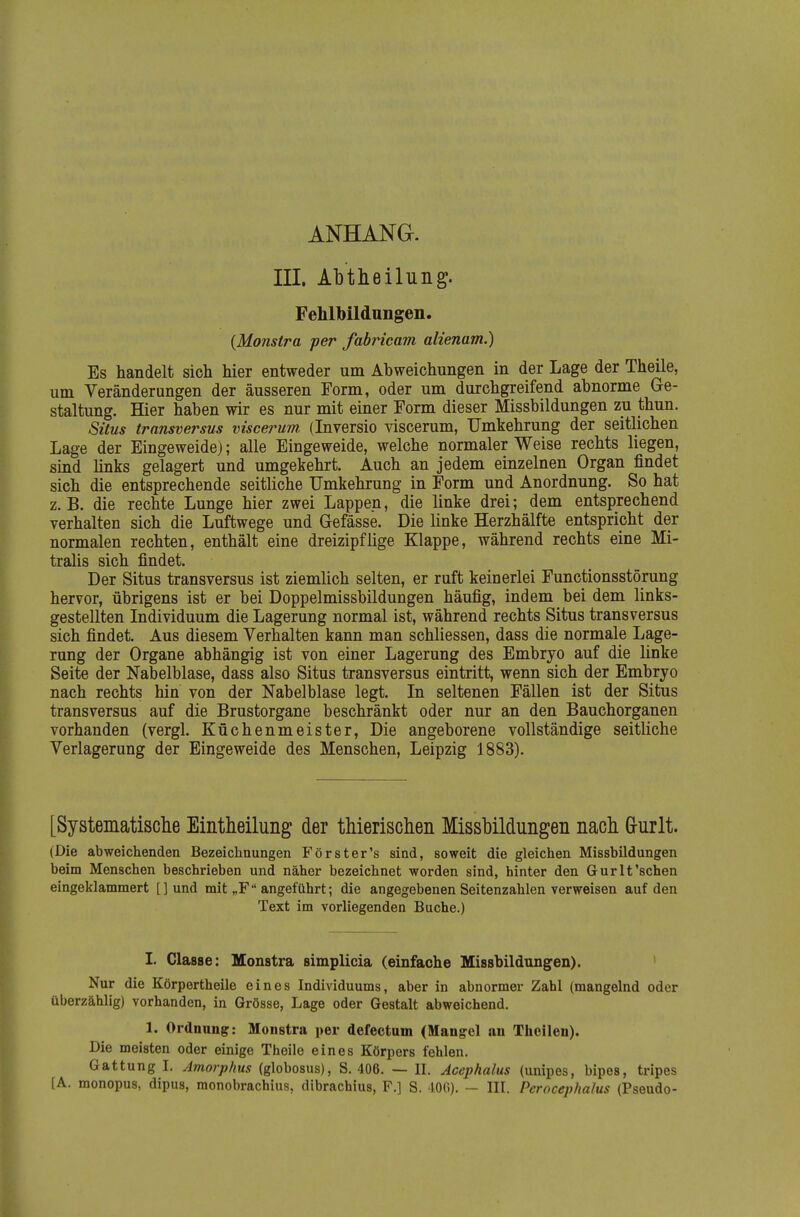 III. AlDtheilung. Fehlbildungen. (Monstra per fabricam alienam.) Es handelt sich hier entweder um Abweichungen in der Lage der Theile, um Veränderungen der äusseren Form, oder um durchgreifend abnorme Ge- staltung. Hier haben wir es nur mit einer Form dieser Missbildungen zu thun. Situs trnnsversus viscerum (Inversio viscerum, Umkehrung der seitlichen Lage der Eingeweide); alle Eingeweide, welche normaler Weise rechts liegen, smd links gelagert und umgekehrt. Auch an jedem einzelnen Organ findet sich die entsprechende seitliche Umkehrung in Form und Anordnung. So hat z.B. die rechte Lunge hier zwei Lappen, die linke drei; dem entsprechend verhalten sich die Luftwege und Gefässe. Die linke Herzhälfte entspricht der normalen rechten, enthält eine dreizipflige Klappe, während rechts eine Mi- tralis sich findet. Der Situs transversus ist ziemlich selten, er ruft keinerlei Functionsstörung hervor, übrigens ist er bei Doppelmissbildungen häufig, indem bei dem links- gestellten Individuum die Lagerung normal ist, während rechts Situs transversus sich findet. Aus diesem Verhalten kann man schliessen, dass die normale Lage- rung der Organe abhängig ist von einer Lagerung des Embryo auf die linke Seite der Nabelblase, dass also Situs transversus eintritt, wenn sich der Embryo nach rechts hin von der Nabel blase legt. In seltenen Fällen ist der Situs transversus auf die Brustorgane beschränkt oder nur an den Bauchorganen vorhanden (vergl. Küchenmeister, Die angeborene vollständige seitliche Verlagerung der Eingeweide des Menschen, Leipzig 1883). [Systematische Eintheilung der thierischen Missbildungen nach G-urlt. (Die abweichenden Bezeichnungen Förster's sind, soweit die gleichen Missbildungen beim Menschen beschrieben und näher bezeichnet worden sind, hinter den Gurlt'sehen eingeklammert []und mit „F angeführt; die angegebenen Seitenzahlen verweisen auf den Text im vorliegenden Buche.) I. Classe: Monstra simplicia (einfache Missbildtingen). ' Nur die Körpertheile eines Individuums, aber in abnormer Zahl (mangelnd oder überzählig) vorhanden, in Grösse, Lage oder Gestalt abweichend. 1. Ordnung: Monstra per defectum (Mangrel an Theilen). Die meisten oder einige Theile eines Körpers fehlen. Gattung 1. Amorphus (globosus), S. 406. — II. Acephalus (unipes, bipes, tripes [A. monopus, dipus, monobrachius, dibrachius, F.] S. 400). — III. Perocephalus (Pseudo-