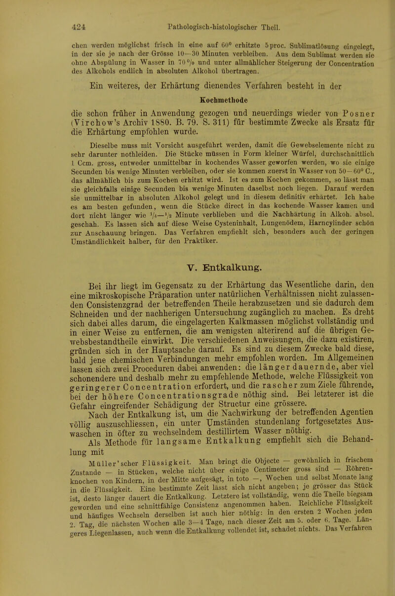 chen werden möglichst frisch in eine auf 60° erhitzte 5proc. Sublimatlösung eingelegt, in der sie je nach der Grösse 10— 30 Minuten verbleiben. Aus dem Sublimat werden sie ohne Abspülung in Wasser in 70 o/o und unter allmählicher Steigerung der Concentration des Alkohols endlich in absoluten Alkohol übertragen. Ein weiteres, der Erhärtung dienendes Verfahren besteht in der Eochmetliode die schon früher in Anwendung gezogen und neuerdings wieder von P o s n e r (Virchow's Archiv 1880. B. 79. S. 311) für bestimmte Zwecke als Ersatz für die Erhärtung empfohlen wurde. Dieselbe muss mit Vorsicht ausgeführt werden, damit die Gewebselemente nicht zu sehr darunter nothleiden. Die Stücke müssen in Form kleiner Würfel, durchschnittlich 1 Ccm. gross, entweder unmittelbar in kochendes Wasser geworfen werden, wo sie einige Secunden bis wenige Minuten verbleiben, oder sie kommen zuerst in Wasser von 50—60° C, das allmählich bis zum Kochen erhitzt wird. Ist es zum Kochen gekommen, so lässt man sie gleichfalls einige Secunden bis wenige Minuten daselbst noch liegen. Darauf werden sie unmittelbar in absoluten Alkohol gelegt und in diesem definitiv erhärtet. Ich habe es am besten gefunden, wenn die Stücke direct in das kochende Wasser kamen und dort nicht länger wie V^—V2 Minute verblieben und die Nachhärtung in Alkoh. absol. geschah. Es lassen sich auf diese Weise Gysteninhalt, Lungenödem, Harncylinder schön zur Anschauung bringen. Das Verfahren empfiehlt sich, besonders auch der geringen Umständlichkeit halber, für den Praktiker. V. Entkalkung. Bei ihr hegt im Gegensatz zu der Erhärtung das Wesenthche darin, den eine mikroskopische Präparation unter natürlichen Verhältnissen nicht zulassen- den Consistenzgrad der betreffenden Theile herabzusetzen und sie dadurch dem Schneiden und der nachherigen Untersuchung zugänglich zu machen. Es dreht sich dabei alles darum, die eingelagerten Kalkmassen möglichst vollständig und in einer Weise zu entfernen, die am wenigsten alterirend auf die übrigen Ge- websbestandtheile einwirkt. Die verschiedenen Anweisungen, die dazu existiren, gründen sich in der Hauptsache darauf. Es sind zu diesem Zwecke bald diese, bald jene chemischen Verbindungen mehr empfohlen worden. Im Allgemeinen lassen sich zwei Proceduren dabei anwenden: die länger dauernde, aber viel schonendere und deshalb mehr zu empfehlende Methode, welche Flüssigkeit von geringerer Concentration erfordert, und die rascher zum Ziele führende, bei der höhere Concentrationsgrade nöthig sind. Bei letzterer ist die Gefahr eingreifender Schädigung der Structur eine grössere. Nach der Entkalkung ist, um die Nachwirkung der betreffenden Agentien vöUig auszuschliessen, ein unter Umständen stundenlang fortgesetztes Aus- waschen in öfter zu wechselndem destillirtem Wasser nöthig. Als Methode für langsame Entkalkung empfiehlt sich die Behand- lung mit Müller'scher Flüssigkeit. Man bringt die Objecto - gewöhnlich in frischem Zustande - in Stücken, welche nicht über einige Centimeter gross sind - Röhren- knochen von Kindern, in der Mitte aufgesägt, in toto -, Wochen und selbst Monate lang in die Flüssigkeit. Eine bestimmte Zeit lässt sich nicht angeben; je grösser das Stuck ist, desto länger dauert die Entkalkung. Letztere ist vollständig, wenn die Thede biegsam geworden und eine schnittfähige Consistenz angenommen haben. Reichliche Flüssigkeit und häufiges Wechseln derselben ist auch hier nöthig: in den ersten 2 Wochen jeden 2. Tag, die nächsten Wochen alle 3-4 Tage, nach dieser Zeit am 5. oder Ta^e. Lau- geres Liegenlassen, auch wenn die Entkalkung vollendet ist, schadet nichts. Das Verfahren