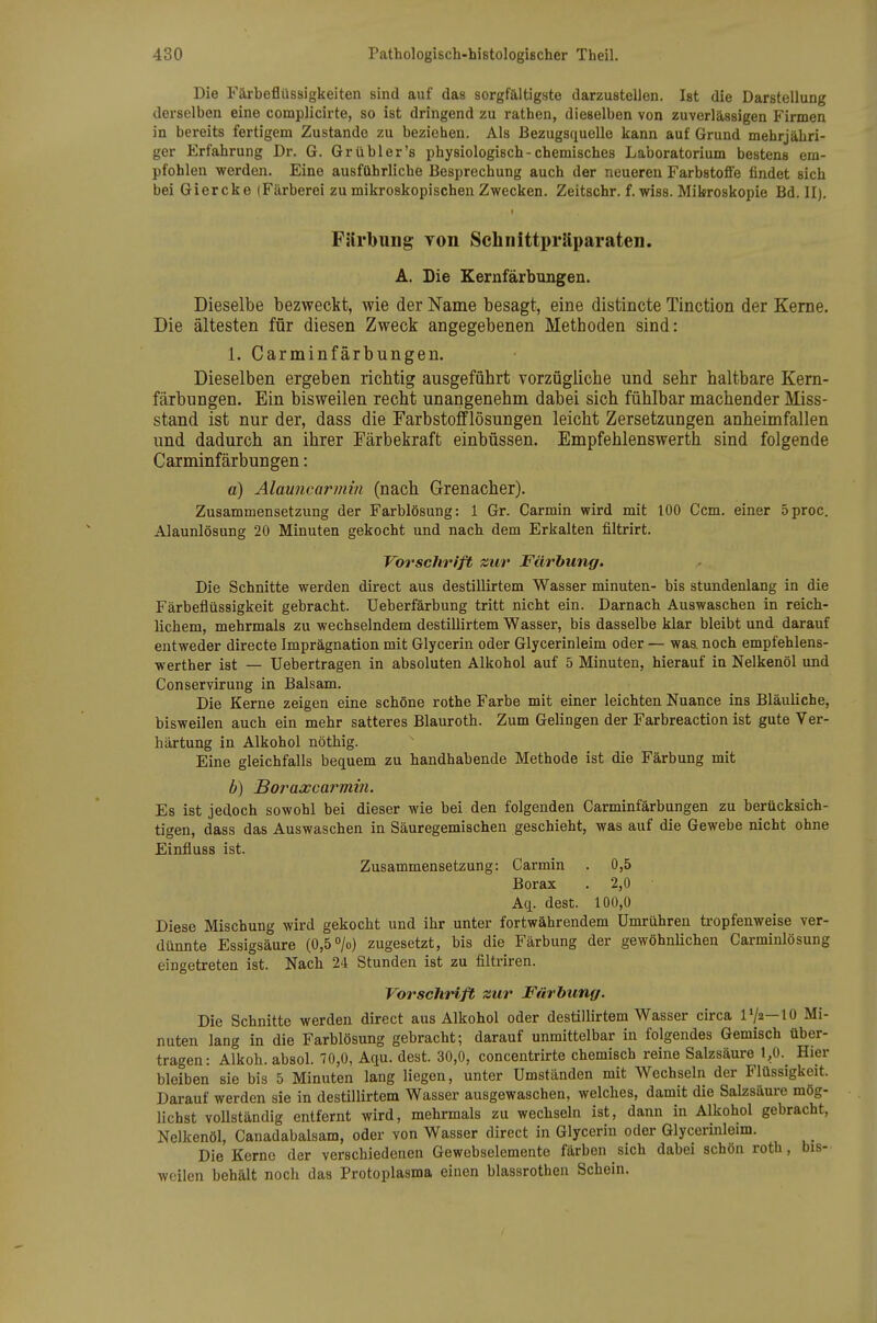 Die Färbeflüssigkeiten sind auf das sorgfältigste darzustellen. Ist die Darstellung derselben eine complicirte, so ist dringend zu rathen, dieselben von zuverlässigen Firmen in bereits fertigem Zustande zu beziehen. Als Bezugsquelle kann auf Grund mehrjähri- ger Erfahrung Dr, G. Gr übler's physiologisch-chemisches Laboratorium bestens em- pfohlen werden. Eine ausführliche Besprechung auch der neueren Farbstoffe findet sich bei Giercke (Färberei zu mikroskopischen Zwecken. Zeitschr. f. wiss. Mikroskopie Bd. II). Fjirbung von Schnittpräparaten. A. Die Kernfärbungen. Dieselbe bezweckt, wie der Name besagt, eine distincte Tinction der Kerne. Die ältesten für diesen Zweck angegebenen Methoden sind: 1. Carminfärbungen. Dieselben ergeben richtig ausgeführt vorzügliche und sehr haltbare Kern- färbungen. Ein bisweilen recht unangenehm dabei sich fühlbar machender Miss- stand ist nur der, dass die Farbstofflösungen leicht Zersetzungen anheimfallen und dadurch an ihrer Färbekraft einbüssen. Empfehlenswerth sind folgende Carminfärbungen: ä) Alauncarmin (nach Grenacher). Zusammensetzung der Farblösung: 1 Gr. Carmin wird mit 100 Ccm. einer 5proc. Alaunlösung 20 Minuten gekocht und nach dem Erkalten filtrirt. Vorschrift zur Färbung. Die Schnitte werden direct aus destillirtem Wasser minuten- bis stundenlang in die Färbeflüssigkeit gebracht. Ueberfärbung tritt nicht ein. Darnach Auswaschen in reich- lichem, mehrmals zu wechselndem destillirtem Wasser, bis dasselbe klar bleibt und darauf entweder directe Imprägnation mit Glycerin oder Glycerinleim oder — was. noch empfehlens- werther ist — Uebertragen in absoluten Alkohol auf 5 Minuten, hierauf in Nelkenöl und Conservirung in Balsam. Die Kerne zeigen eine schöne rothe Farbe mit einer leichten Nuance ins Bläuliche, bisweilen auch ein mehr satteres Blauroth. Zum Gelingen der Farbreaction ist gute Ver- härtung in Alkohol nöthig. Eine gleichfalls bequem zu handhabende Methode ist die Färbung mit b) Boraxcarmin. Es ist jedoch sowohl bei dieser wie bei den folgenden Carminfärbungen zu berücksich- tigen, dass das Auswaschen in Säuregemischen geschieht, was auf die Gewebe nicht ohne Einfluss ist. Zusammensetzung: Carmin . 0,5 Borax . 2,0 Aq. dest. 100,0 Diese Mischung wird gekocht und ihr unter fortwährendem Umrühren tropfenweise ver- dünnte Essigsäure (0,5 /o) zugesetzt, bis die Färbung der gewöhnlichen Carminlösung eingetreten ist. Nach 24 Stunden ist zu filtriren. Vorschrift zur Färbung. Die Schnitte werden direct aus Alkohol oder destillirtem Wasser circa l'/a—10 Mi- nuten lang in die Farblösung gebracht; darauf unmittelbar in folgendes Gemisch über- tragen: Alkoh. absol. 70,0, Aqu. dest. 30,0, concentrirte chemisch reine Salzsäure 1,0. Hier bleiben sie bis 5 Minuten lang liegen, unter Umständen mit Wechseln der Flüssigkeit. Darauf werden sie in destillirtem Wasser ausgewaschen, welches, damit die Salzsäure mög- lichst vollständig entfernt wird, mehrmals zu wechseln ist, dann in Alkohol gebracht, Nelkenöl, Canadabalsam, oder von Wasser direct in Glycerin oder Glycerinleim. Die Kerne der verschiedenen Gewebselemente färben sich dabei schon roth, bis- weilen behält noch das Protoplasma einen blassrothen Schein.