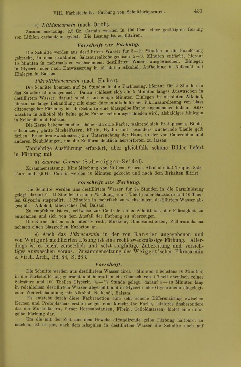 c) Lithioncarmin (nach Orth). Zusammensetzung: 2,5 Gr. Carmin werden in 100 Com. einer gesättigten Lösung von Lithion carbonicum gelöst. Die Lösung ist zu filtriren. Vorsclivlft zur Färhung. Die Schnitte werden aus destillirtem Wasser für 5-10 Minuten in die Farblösung gebracht, in dem erwähnten Salzsäurealkoholgemisch 5-10 Minuten entfärbt, hierauf 10 Minuten in mehrmals zu wechselndem, destillirtem Wasser ausgewaschen. Einlegen in Glycerin oder nach Entwässerung in absoluten Alkohol, Aufhellung in Nelkenöl und Einlegen in Balsam. Fikrolithioncarmin (nach Hub er). Die Schnitte kommen auf 24 Stunden in die Farblösung, hierauf für 2 Stunden in das Salzsäurealkoholgemiscb. Daran schliesst sich ein 5 Minuten langes Auswaschen in destillirtem Wasser, darauf wieder auf einige Minuten Einlegen in absoluten Alkohol, hierauf so lange Behandlung mit einer dünnen alkoholischen Pikrinsäurelösung von blass citronengelber Färbung, bis die Schnitte eine blassgelbe Farbe angenommen haben. Aus- waschen in Alkohol bis keine gelbe Farbe mehr ausgeschieden wird, alsbaldiges Einlegen in Nelkenöl und Balsam. Die Kerne bekommen eine schöne sattrothe Farbe, während sich Protoplasma, Binde- substanzen, glatte Muskelfasern, Fibrin, Hyalin und besonders wuchernde Theile gelb färben. Besonders zweckmässig zur Untersuchung der Haut, zu der von Cancroiden und anderen Neubildungen, um die Zellform deutlich hervortreten zu lassen. Vorsichtige Ausführung erfordert, aber gleichfalls schöne Bilder liefert in Färbung mit d) Saurem Carmin (Schweigger-Seidel). Zusammensetzung: Eine Mischung von 50 Gern. GOproc. Alkohol mit 4 Tropfen Salz- säure und 0,5 Gr. Carmin werden 10 Minuten gekocht und nach dem Erkalten filtrirt. Vorschrift zur Färbung. Die Schnitte werden aus destillirtem Wasser für 24 Stunden in die Carminlösung gelegt, darauf 9—11 Stunden in einer Mischung von 1 Theil reiner Salzsäure und 10 Thei- len Glycerin suspendirt, 15 Minuten in mehrfach zu wechselndem destillirtem Wasser ab- gespült. Alkohol, ätherisches Oel, Balsam. Zu empfehlen ist es, zeitweise zur Controle einen Schnitt aus der Flüssigkeit zu entnehmen und sich von dem Ausfall der Färbung zu überzeugen. Die Kerne färben sich intensiv roth, Muskeln, Bindesubstanzen, Zellprotoplasma nehmen einen blassrothen Farbeton an. e) Auch das Fikrocarmin in der von ß an vier angegebenen und von Weigert modificirten Lösung ist eine recht zweckmässige Färbung. Aller- dings ist es leicht zersetzlich und setzt sorgfältige Zubereitung und vorsich- tiges Auswaschen voraus. Zusammensetzung des Weigert'sehen Fikrocarmin s. Yirch. Arch., Bd. 84, S. 283. Vorschrift. Die Schnitte werden aus destilUrtem Wasser circa 5 Minuten (höchstens 10 Minuten) in die Farbstofiflösung gebracht und hierauf in ein Gemisch von 1 Theil chemisch reiner Salzsäure und 100 Theilen Glycerin V2—Stunde gelegt; darauf 5 —10 Minuten lang in reichlichem destillirtem Wasser abgespült und in Glycerin oder Glycerinleim eingelegt; oder Weiterbehandlung mit Alkohol, Nelkenöl, Balsam. Es entsteht durch diese Farbreaction eine sehr schöne Differenzirung zwischen Kernen und Protoplasma: erstere zeigen eine kirschrothe Farbe, letzteres (insbesondere das der Muskelfasern, ferner Hornsubstanzen, Fibrin, CoUoidmassen) bietet eine diffus gelbe Färbung dar. Um die mit der Zeit aus dem Gewebe diffundircnde gelbe Färbung haltbarer zu machen, ist es gut, nach dem Abspülen in destillirtem Wasser die Schnitte noch auf