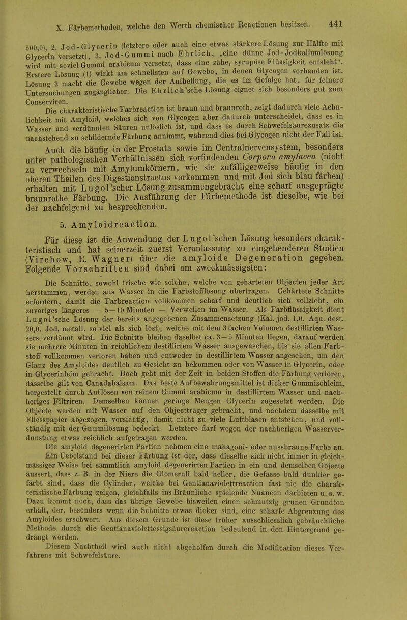 500 0) 2 Jod-Glycerin (letztere oder auch eine etwas stärkere Lösung zur Hälfte mit Glvcerin versetzt), 3. Jod-Gummi nach Ehrlich, „eine dünne Jod-Jodkaliumlösung wird mit soviel Gummi arabicum versetzt, dass eine zähe, syrupöse Flüssigkeit entsteht. Erstere Lösun«^ (t) wirkt am schnellsten auf Gewebe, in denen Glycogen vorhanden ist. Lösuncr 2 macht die Gewebe wegen der Aufhellung, die es im Gefolge hat, für feinere Untersuchungen zugänglicher. Die Ehr lieh'sehe Lösung eignet sich besonders gut zum ConsGrvirGn. Die charakteristische Farbreaction ist braun und braunroth, zeigt dadurch viele Aehn- lichkeit mit Amyloid, welches sich von Glycogen aber dadurch unterscheidet, dass es in Wasser und verdünnten Säuren unlöslich ist, und dass es durch Schwefelsäurezusatz die nachstehend zu schildernde Färbung annimmt, während dies bei Glycogen nicht der Fall ist. Auch die häufig in der Prostata sowie im Centrainervensystem, besonders unter pathologischen Verhältnissen sich vorfindenden Corpor^a amylacea (nicht zu verwechseln mit Amylumkömem, wie sie zufälligerweise häufig in den oberen Theilen des Digestionstractus vorkommen und mit Jod sich blau färben) erhalten mit Lugol'scher Lösung zusammengebracht eine scharf ausgeprägte braunrothe Färbung. Die Ausführung der Färbemethode ist dieselbe, wie bei der nachfolgend zu besprechenden. 5. Amyloidreaction. Für diese ist die Anwendung der Lugol'schen Lösung besonders charak- teristisch und hat seinerzeit zuerst Veranlassung zu eingehenderen Studien (Virchow, E. Wagner) über die amyloide Degeneration gegeben. Folgende Vorschriften sind dabei am zweckmässigsten: Die Schnitte, sowohl frische wie solche, welche von gehärteten Objecten jeder Art herstammen, werden aus Wasser in die Farbstofflösung übertragen. Gehärtete Schnitte erfordern, damit die Farbreaction vollkommen scharf und deutlich sich vollzieht, ein zuvoriges längeres — 5—10 Minuten — Verweilen im Wasser. Als Farbflüssigkeit dient Lugol'sche Lösung der bereits angegebenen Zusammensetzung (Kai. jod. 1,0. Aqu. dest. 20,0. Jod. metall. so viel als sich löst), welche mit dem 3 fachen Volumen destillirten Was- sers verdünnt wird. Die Schnitte bleiben daselbst ca. 3 — 5 Minuten liegen, darauf werden sie mehrere Minuten in reichlichem destillirtem Wasser ausgewaschen, bis sie allen Farb- stoff vollkommen verloren haben und entweder in destillirtem Wasser angesehen, um den Glanz des Amyloides deutlich zu Gesicht zu bekommen oder von Wasser in Glycerin, oder in Glycerinleim gebracht. Doch geht mit der Zeit in beiden Stoffen die Färbung verloren, dasselbe gilt von Canadabalsam. Das beste Auf bewahrungsmittel ist dicker Gummischleim, hergestellt durch Auflösen von reinem Gummi arabicum in destillirtem Wasser und nach- heriges Filtriren. Demselben können geringe Mengen Glycerin zugesetzt werden. Die Objecto werden mit Wasser auf den Objectträger gebracht, und nachdem dasselbe mit Fliesspapier abgezogen, vorsichtig, damit nicht zu viele Luftblasen entstehen, und voll- ständig mit der Gummilösung bedeckt. Letztere darf wegen der nachherigen Wasserver- dunstung etwas reichlich aufgetragen werden. Die amyloid degenerirten Partien nehmen eine mahagoni- oder nussbraune Farbe an. Ein üebelstand bei dieser Färbung ist der, dass dieselbe sich nicht immer in gleich- massiger Weise bei sämmtlich amyloid degenerirten Partien in ein und demselben Objecto äussert, dass z. B. in der Niere die Glomeruli bald heller, die Gefässe bald dunkler ge- färbt sind, dass die Cylinder, welche bei Gentianaviolettreaction fast nie die charak- teristische Färbung zeigen, gleichfalls ins Bräunliche spielende Nuancen darbieten u. s. w. Dazu kommt noch, dass das übrige Gewebe bisweilen einen, schmutzig grünen Grundton erhält, der, besonders wenn die Schnitte etwas dicker sind, eine scharfe Abgrenzung des Amyloides erschwert. Aus diesem Grunde ist diese früher ausschliesslich gebräuchliche Methode durch die Gentianaviolettessigsäurereaction bedeutend in den Hintergrund ge- drängt worden. Diesem Nachtheil wird auch nicht abgeholfen durch die Modification dieses Ver- fahrens mit Schwefelsäure.