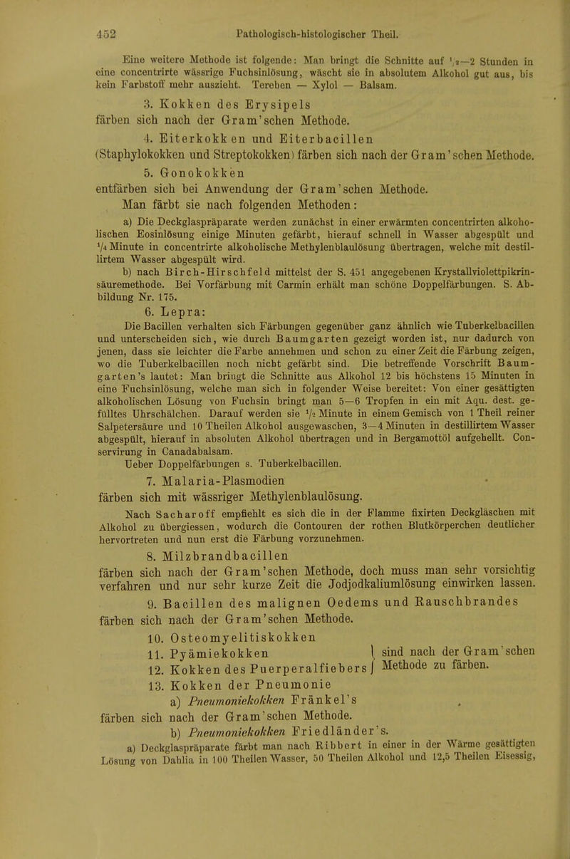 Eine weitere Methode ist folgende: Man bringt die Schnitte auf ',2—2 Stunden in eine concentrirte wässrige Fuchsinlösung, wäscht sie in absolutem Alkohol gut aus, bis kein Farbstoü' mehr auszieht. Tereben — Xylol — Balsam. 3. Kokken des Erysipels färben sich nach der Gram'sehen Methode. 4. Eiterkokken und Eiterbacillen (Staphylokokken und Streptokokken) färben sich nach der Gram'sehen Methode. 5. Gonokokken entfärben sich bei Anwendung der Gr am'sehen Methode. Man färbt sie nach folgenden Methoden: a) Die Deckglaspräparate werden zunächst in einer erwärmten concentrirten alkoho- lischen Eosinlösung einige Minuten gefärbt, hierauf schnell in Wasser abgespült und 74 Minute in concentrirte alkoholische Methylenblaulösung übertragen, welche mit destil- lirtem Wasser abgespült wird. b) nach Birch-Hirschfeld mittelst der S. 451 angegebenen Krystallviolettpikrin- säuremethode. Bei Vorfärbung mit Carmin erhält man schöne Doppelfärbungen. S. Ab- bildung Nr. 175. 6. Lepra: Die Bacillen verhalten sich Färbungen gegenüber ganz ähnlich wie Tuberkelbacillen und unterscheiden sich, wie durch Baumgarten gezeigt worden ist, nur dadurch von jenen, dass sie leichter die Farbe annehmen und schon zu einer Zeit die Färbung zeigen, wo die Tuberkelbacillen noch nicht gefärbt sind. Die betreffende Vorschrift Baum- garten's lautet: Man bringt die Schnitte aus Alkohol 12 bis höchstens 15 Minuten in eine Fuchsinlösung, welche man sich in folgender Weise bereitet: Von einer gesättigten alkoholischen Lösung von Fuchsin bringt man 5—6 Tropfen in ein mit Aqu. dest. ge- fülltes ührschälchen. Darauf werden sie V'j Minute in einem Gemisch von 1 Theil reiner Salpetersäure und 10 Theilen Alkohol ausgewaschen, .3—4 Minuten in destillirtem Wasser abgespült, hierauf in absoluten Alkohol übertragen und in Bergamottöl aufgehellt. Con- servirung in Canadabalsam. TJeber Doppelfärbungen s. Tuberkelbacillen. 7. Malaria-Plasmodien färben sich mit wässriger Methylenblaulösung. Nach Sacharo ff empfiehlt es sich die in der Flamme fixirten Deckgläschen mit Alkohol zu übergiessen, wodurch die Contouren der rothen Blutkörperchen deutlicher hervortreten und nun erst die Färbung vorzunehmen. 8. Milzbrandbacillen färben sich nach der Gr am'sehen Methode, doch muss man sehr vorsichtig verfahren und nur sehr kurze Zeit die Jodjodkaliumlösung einwirken lassen. 9. Bacillen des malignen Oedems und Eauschbrandes färben sich nach der Gr am'sehen Methode. 10. Osteomyelitiskokken 11. Pyämiekokken \ sind nach der Gramsehen 12. Kokken des Puerperalfiebers] Methode zu färben. 13. Kokken der Pneumonie a) Pneumoniekokken Fränkel's färben sich nach der Gram'sehen Methode. b) Pneumoniekokken Friedländer's. a) Deckglaspräparate färbt man nach Ribbert in einer in der Wärme gesättigten Lösung von Dahlia in 100 Theilen Wasser, 50 Theilen Alkohol und 12,5 Theilen Eisessig,
