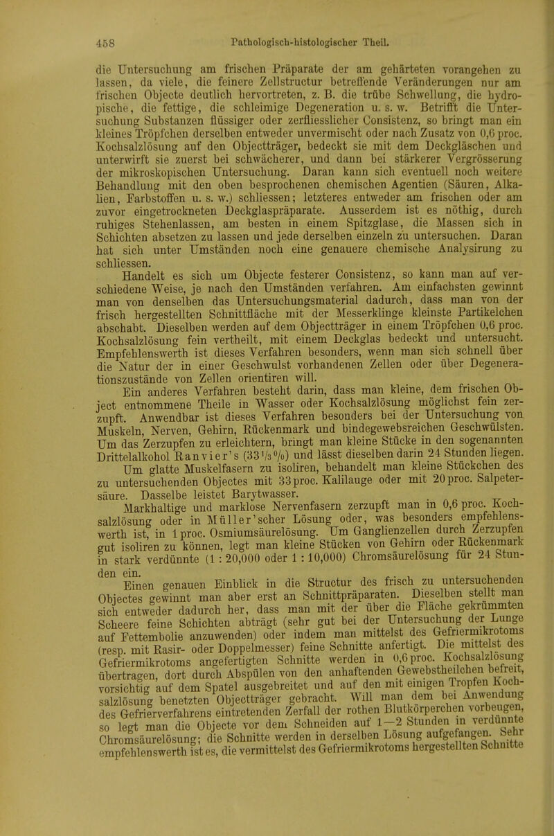 die Untersuchung am frischen Präparate der am gehärteten vorangehen zu lassen, da viele, die feinere Zellstructur betreffende Veränderungen nur am frischen Objecto deutlich hervortreten, z. B. die trübe Schwellung, die hydro- pische, die fettige, die schleimige Degeneration u. s. w. Betrifft die Unter- suchung Substanzen flüssiger oder zerfliesslicher Consistenz, so bringt man ein kleines Tröpfchen derselben entweder unvermischt oder nach Zusatz von 0,6 proc. Kochsalzlösung auf den Objectträger, bedeckt sie mit dem Deckgläschen und unterwirft sie zuerst bei schwächerer, und dann bei stärkerer Vergrösserung der mikroskopischen Untersuchung. Daran kann sich eventuell noch weitere Behandlung mit den oben besprochenen chemischen Agentien (Säuren, Alka- lien , Farbstoffen u. s. w.) schliessen; letzteres entweder am frischen oder am zuvor eingetrockneten Deckglaspräparate. Ausserdem ist es nöthig, durch ruhiges Stehenlassen, am besten in einem Spitzglase, die Massen sich in Schichten absetzen zu lassen und jede derselben einzeln zu untersuchen. Daran hat sich unter Umständen noch eine genauere chemische Analysirung zu schliessen. Handelt es sich um Objecte festerer Consistenz, so kann man auf ver- schiedene Weise, je nach den Umständen verfahren. Am einfachsten gewinnt man von denselben das Untersuchungsmaterial dadurch, dass man von der frisch hergestellten Schnittfläche mit der Messerklinge kleinste Partikelchen abschabt. Dieselben werden auf dem Objectträger in einem Tröpfchen 0,6 proc. Kochsalzlösung fein vertheilt, mit einem Deckglas bedeckt und untersucht. Empfehlenswerth ist dieses Verfahren besonders, wenn man sich schnell über die Natur der in einer Geschwulst vorhandenen Zellen oder über Degenera- tionszustände von Zellen orientiren will. Ein anderes Verfahren besteht darin, dass man kleine, dem frischen Ob- ject entnommene Theile in Wasser oder Kochsalzlösung möglichst fein zer- zupft. Anwendbar ist dieses Verfahren besonders bei der Untersuchung von Muskeln, Nerven, Gehirn, Rückenmark und bindegewebsreichen Geschwülsten. Um das Zerzupfen zu erleichtern, bringt man kleine Stücke in den sogenannten Drittelalkohol Ranvier's (BSVa^/o) und lässt dieselben darin 24 Stunden hegen. Um glatte Muskelfasern zu isohren, behandelt man kleine Stückchen des zu untersuchenden Objectes mit 33 proc. Kalilauge oder mit 20 proc. Salpeter- säure. Dasselbe leistet Barytwasser. _ Markhaltige und marklose Nervenfasern zerzupft man m 0,b proc. Kocü- salzlösung oder in Müll er'scher Lösung oder, was besonders empfehlens- werth ist, in 1 proc. Osmiumsäurelösung. Um Ganghenzellen durch Zerzupfen gut isoliren zu können, legt man kleine Stücken von Gehirn oder Rückenmark in stark verdünnte (1 :20,000 oder 1 :10,000) Chromsäurelösung für 24 Stun- Ehlen genauen EinbUck in die Structur des frisch zu untersuchenden Obiectes gewinnt man aber erst an Schnittpräparaten. Dieselben stellt man sich entweder dadurch her, dass man mit der über die Fläche gekrümmten Scheere feine Schichten abträgt (sehr gut bei der Untersuchung der Lunge auf Fettembolie anzuwenden) oder indem man mittelst des Gefriermikrotoms (resp. mit Rasir- oder Doppelmesser) feine Schnitte anfertigt. Die mittelst des Gefriermikrotoms angefertigten Schnitte werden in proc. Kochsalzlosung übertragen, dort durch Abspülen von den anhaftenden Gewebstheilchen befreit, vorsichtig auf dem Spatel ausgebreitet und auf den mit emigen Tropfen Koch- salzlösung benetzten Objectträger gebracht. Will man dem bei Anwendung des Gefrifrverfahrens eintretenden Zerfall der rothen Blutkörperchen vorbeugen so legt man die Objecte vor dem Schneiden auf 1-2 Stunden m verdünnte Chromsäurelösung; die Schnitte werden in derselben Losung aufgefangen. Se^^^ empfehlenswerth ist es, die vermittelst des Gefriermikrotoms hergestellten Schnitte