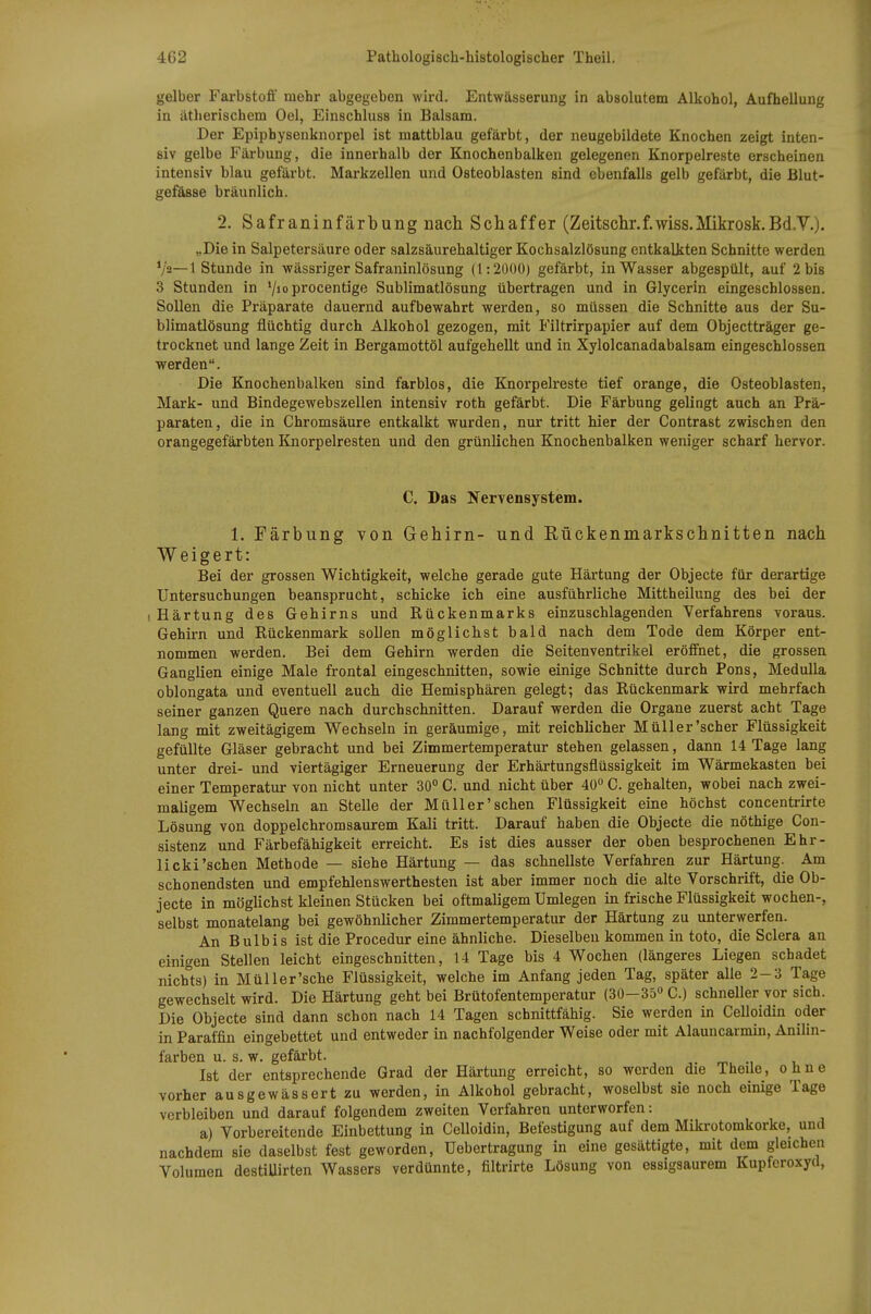 gelber Farbstoff mehr abgegeben wird, Entwässerung in absolutem Alkohol, Aufhellung in ätherischem Oel, Einschluss in Balsam. Der Epiphysenknorpel ist mattblau gefärbt, der neugebildete Knochen zeigt inten- siv gelbe Färbung, die innerhalb der Knochenbalken gelegenen Knorpelreste erscheinen intensiv blau gefärbt. Markzellen und Osteoblasten sind ebenfalls gelb gefärbt, die Blut- gefässe bräunlich. 2. Safraninfärbung nach Schaffer (Zeitschr.f.wiss.Mikrosk.Bd.V.). „Die in Salpetersäure oder salzsäurehaltiger Kochsalzlösung entkalkten Schnitte werden V'a—1 Stunde in wässriger Safraninlösung (1:2000) gefärbt, in Wasser abgespült, auf 2 bis 3 Stunden in '/»oprocentige Sublimatlösung übertragen und in Glycerin eingeschlossen. Sollen die Präparate dauernd aufbewahrt werden, so müssen die Schnitte aus der Su- blimatlösung flüchtig durch Alkohol gezogen, mit Filtrirpapier auf dem Objectträger ge- trocknet und lange Zeit in Bergamottöl aufgehellt und in Xylolcanadabalsam eingeschlossen werden. Die Knochenbalken sind farblos, die Knorpelreste tief orange, die Osteoblasten, Mark- und Bindegewebszellen intensiv roth gefärbt. Die Färbung gelingt auch an Prä- paraten, die in Chromsäure entkalkt wurden, nur tritt hier der Contrast zwischen den orangegefärbten Knorpelresten und den grünlichen Knochenbalken weniger scharf hervor. C. Das Nervensystem. 1. Färbung von Gehirn- und Kückenmarkschnitten nach Weigert: Bei der grossen Wichtigkeit, welche gerade gute Härtung der Objecte für derartige Untersuchungen beansprucht, schicke ich eine ausführliche Mittheihing des bei der (Härtung des Gehirns und Rückenmarks einzuschlagenden Verfahrens voraus. Gehirn und Rückenmark sollen möglichst bald nach dem Tode dem Körper ent- nommen werden. Bei dem Gehirn werden die Seitenventrikel eröffnet, die grossen Ganglien einige Male frontal eingeschnitten, sowie einige Schnitte durch Pens, MeduUa oblongata und eventuell auch die Hemisphären gelegt; das Rückenmark wird mehrfach seiner ganzen Quere nach durchschnitten. Darauf werden die Organe zuerst acht Tage lang mit zweitägigem Wechseln in geräumige, mit reichlicher Müller'scher Flüssigkeit gefüllte Gläser gebracht und bei Zimmertemperatur stehen gelassen, dann 14 Tage lang unter drei- und viertägiger Erneuerung der Erhärtungsflüssigkeit im Wärmekasten bei einer Temperatur von nicht unter 30 C. und nicht über 40 C. gehalten, wobei nach zwei- maligem Wechseln an Stelle der Müll er'sehen Flüssigkeit eine höchst concentrirte Lösung von doppelchromsaurem Kali tritt. Darauf haben die Objecte die nöthige Con- sistenz und Färbefähigkeit erreicht. Es ist dies ausser der oben besprochenen Ehr- licki'sehen Methode — siehe Härtung — das schnellste Verfahren zur Härtung. Am schonendsten und empfehlenswerthesten ist aber immer noch die alte Vorschrift, die Ob- jecte in möglichst kleinen Stücken bei oftmaligem Umlegen in frische Flüssigkeit wochen-, selbst monatelang bei gewöhnlicher Zimmertemperatur der Härtung zu unterwerfen. An Bulbis ist die Procedur eine ähnliche. Dieselben kommen in toto, die Sclera an einigen Stellen leicht eingeschnitten, 14 Tage bis 4 Wochen (längeres Liegen schadet nichts) in Müller'sche Flüssigkeit, welche im Anfang jeden Tag, später alle 2-3 Tage gewechselt wird. Die Härtung geht bei Brütofentemperatur (30-35° C.) schneller vor sich. Die Objecte sind dann schon nach 14 Tagen schnittfähig. Sie werden in Celloidin oder in Paraffin eingebettet und entweder in nachfolgender Weise oder mit Alauncarmin, Anilin- farben u. s. w. gefärbt. Ist der entsprechende Grad der Härtung erreicht, so werden die Theile, ohne vorher ausgewässert zu werden, in Alkohol gebracht, woselbst sie noch einige Tage verbleiben und darauf folgendem zweiten Verfahren unterworfen: a) Vorbereitende Einbettung in Celloidin, Befestigung auf dem Mikrotomkorke, und nachdem sie daselbst fest geworden, üebertragung in eine gesättigte, mit dem gleiche» Volumen destiUirten Wassers verdünnte, filtrirte Lösung von essigsaurem Kupferoxyd,