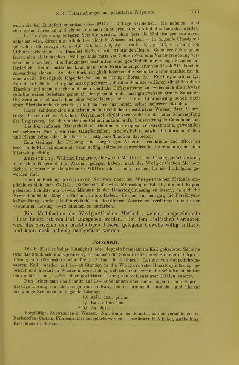 worin sie bei Brütofentemperatur (35-30° C.) 1-2 Tage verbleiben. Sie nehmen dabei eine grüne Farbe au und können nunmehr in 80 procentigem Alkohol aufbewahrt werden. b) Die davon angefertigten Schnitte werden, ohne dass die Einbettungsmasse zuvor aufgelöst wird, direct aus Alkohol - nicht in Wasser bringen! - in folgende Flüssigkeit gebracht: Hämatoxylin 0,75-1,0, Alkohol 10,0, Aqu. dostiU. 90,0, gesättigte Lösung von Lithium carbonicum 1,0. Daselbst bleiben sie 6-24 Stunden liegen. Genauere Zeitangaben lassen sich nicht machen. Nöthigenfalls muss von Zeit zu Zeit eine Voruntersuchung vor- genommen werden. Bei Rückenmarksschnitten sind gewöhnlich nur wenige Stunden er- forderlich. Unter Umständen kann man auch Brütofentemperatur von 35-40» C. dabei in Anwendung ziehen. Aus der Farbflüssigkeit kommen die Schnitte weiter unmittelbar in eine zweite Flüssigkeit folgender Zusammensetzung: Borax 2,0, Ferridcyankalium 2,5, Aqu. destill. 200,0. Die gleichmässig schwarz gefärbten Schnitte verlieren aUmählich diese Tinction und nehmen mehr und mehr deutliche Differenzirung an, wobei sich die schwarz gefärbte weisse Substanz genau absetzt gegenüber der mattgrauweissen grauen Substanz. Die Zeitdauer ist auch hier eine verschiedene: oft ist die Differenzirung schon nach einer Viertelstunde eingetreten, oft bedarf es dazu einer, selbst mehrerer Stunden. Daran schliesst sich ein Abspülen in reichlichem destillirtem Wasser, dann Ueber- tragen in rectificirten Alkohol, Origanumöl (Xylol verursacht nicht selten Schrumpfung des Präparates, löst aber nicht den Celloidinmantel auf), Conservirung in Canadabalsam. Die Nervenfasern (Markscheiden) erhalten eine exquisit schwarzbraune, gewöhnlich rein schwarze Farbe, während Ganglienzellen, Axencylinder, sowie die übrigen Zellen und Kerne keine oder eine äusserst mattgraue Tinction darbieten. Zum Gelingen der Färbung sind sorgfältiges Arbeiten, reichliche und öfters zu wechselnde Flüssigkeiten und, wenn nöthig, zeitweise controlirende Untersuchung mit dem Mikroskop nöthig. Anmerkung: Will man Präparate, die zwar in. Müll er'scher Lösung gehärtet waren, aber schon längere Zeit in Alkohol gelegen haben, nach der Weigert'schen Methode färben, so muss man sie wieder in Müll er'sehe Lösung bringen, bis sie dunkelgrün ge- worden sind. Für die Färbung peripherer Nerven nach der Weiger t'schen Methode em- pfiehlt es sich nach Gelpke (Zeitschrift für wiss. Mikroskopie. Bd. II), die mit Kupfer gebeizten Schnitte nur 10—15 Minuten in der Hämatoxylinlösung zu lassen, da sich die Nervenbündel bei längerer Färbung in toto färben. Ferner thut man gut, die Ferridcyan- kaUumlösung stark (bis fünfzigfach) mit destillirtem Wasser zu verdünnen und in der verdünnten Lösung 1—12 Stunden zu entfärben. Eine Modification der Weigert'schen Methode, welche ausgezeichnete Bilder liefert, ist von Pal angegeben worden. Bei dem Pal'schen Verfahren wird das zwischen den markhaltigen Fasern gelegene Gewebe völlig entfärbt und kann noch beliebig nachgefärbt werden. Vorschrift. Die in Müller'scher Flüssigkeit oder doppeltchromsaurem Kali gehärteten Schnitte (war das Stück schon ausgewässert, so kommen die Schnitte für einige Stunden in 0,5proc. Lösung von Chromsäure oder für 1—2 Tage in 2—3 proc. Lösung von doppeltchrom- saurem Kali) werden auf 24—48 Stunden in die Weigert'sche Hämatoxylinlösung ge- bracht und hierauf in Wasser ausgewaschen, welchem man, wenn die Schnitte nicht tief blau gefärbt sind, l—2°/o einer gesättigten Lösung von kohlensaurem Lithion zusetzt. Nun bringt man den Schnitt auf 20—30 Secunden oder auch länger in eine '/i proc. wässrige Lösung von übermangansaurem Kali, bis er braungelb aussieht, und hierauf für wenige Secunden in folgende Lösung: 1,0 Acid. oxal. purum 1,0 Kai. sulfurosum 200,0 Aq. dost. Sorgfältiges Auswaschen in Wasser. Nun kann der Schnitt mit den verschiedensten Farbstoffen (Carmin, Pikrocai-min) nachgefärbt werden. Entwässern in Alkohol, Aufhellung. Einschluss in Balsam.