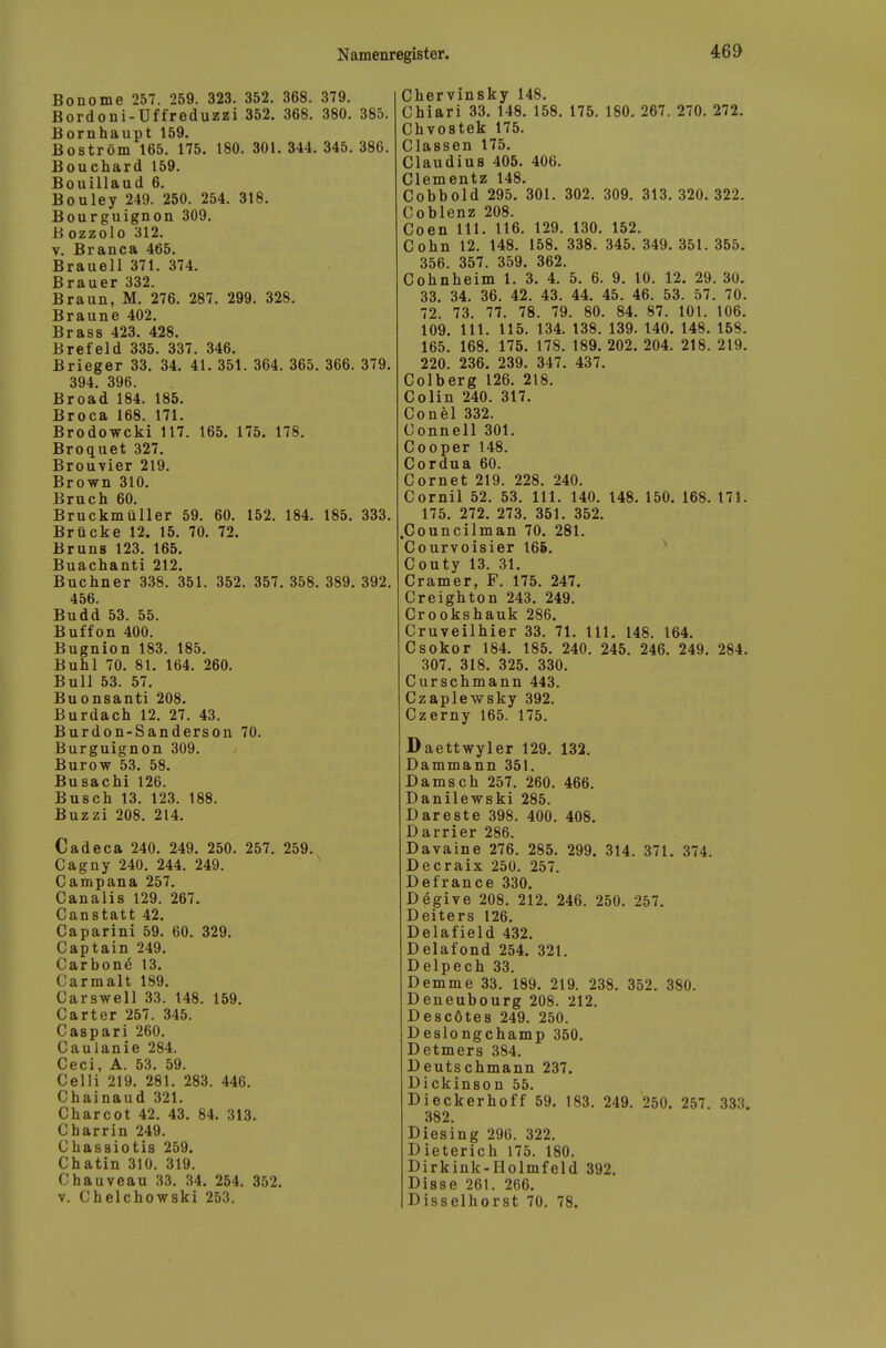 Bonome 257. 259. 323. 352. 368. 379. Bordoni-Üffreduzzi 352. 368, 380. 385. Bornhaupt 159. Boström 165. 175. 180. 301. 344. 345. 386. Bouchard 159. Bouillaud 6. Bouley 249. 250. 254. 318. Bourguignon 309. B ozzolo 312. V. Branca 465. Braueil 371. 374. Brauer 332. Braun, M. 276. 287. 299. 328. Braune 402. Brass 423. 428. Brefeld 335. 337. 346. Brieger 33. 34. 41. 351. 364. 365. 366. 379. 394. 396. Broad 184. 185. Broca 168. 171. Brodowcki 117. 165. 175. 178. Broquet 327. Brouvier 219. Brown 310. Bruch 60. Bruckmüller 59. 60. 152. 184. 185. 333. Brücke 12. 15. 70. 72. Bruns 123. 165. Buachanti 212. Buchner 338. 351. 352. 357. 358. 389. 392. 456. Budd 53. 55. Buffon 400. Bugnion 183. 185. Buhl 70. 81. 164. 260. Bull 53. 57. Buonsanti 208. Burdach 12. 27. 43. Burdon-Sanderson 70. Burguignon 309. Burow 53. 58. Busachi 126. Busch 13. 123. 188. Buzzi 208. 214. Cadeca 240. 249. 250. 257. 259. Cagny 240. 244. 249. Campana 257. Canalis 129. 267. Canstatt 42. Caparini 59. 60. 329. Captain 249. Carbonö 13. Carmalt 189. Carswell 33. 148. 159. Carter 257. 345. Caspari 260. Caulanie 284. Ceci, A. 53. 59. Celli 219. 281. 283. 446. Chainaud 321. Charcot 42. 43. 84. 313. Charrin 249. Chassiotis 259. Chatin 310. 319. Chauveau 33. 34. 254. 352. V. Chelchowski 253. Chervinsky 148. Chiari 33. 148. 158. 175. 180. 267. 270. 272. Chvostek 175. Classen 175. Claudius 405. 406. Clementz 148. Cobbold 295. 301. 302. 309. 313. 320. 322. Coblenz 208. Coen III. 116. 129. 130. 152. Cohn 12. 148. 158. 338. 345. 349. 351. 355. 356. 357. 359. 362. Cohnheim 1. 3. 4. 5. 6. 9. 10. 12. 29. 30. 33. 34. 36. 42. 43. 44. 45. 46. 53. 57. 70. 72. 73. 77. 78. 79. 80. 84. 87. 101. 106. 109. III. 115. 134. 138. 139. 140. 148. 158. 165. 168. 175. 178. 189. 202. 204. 218. 219. 220. 236. 239. 347. 437. Colberg 126. 218. Colin 240. 317. Conel 332. Connell 301. Cooper 148. Cordua 60. Cornet 219. 228. 240. Cornil 52. 53. III. 140. 148. 150. 168. 171. 175. 272. 273. 351. 352. .Councilman 70. 281. Courvoisier 166. Couty 13. 31. Cramer, F. 175. 247. Creighton 243. 249. Crookshauk 286. Cruveilhier 33. 71. III. 148. 164. Csokor 184. 185. 240. 245. 246. 249. 284. 307. 318. 325. 330. Curschmann 443. Czaplewsky 392. Czerny 165. 175. Daettwyler 129. 132. Dammann 351. Damsch 257. 260. 466. Danilewski 285. Dareste 398. 400. 408. Darrier 286. Davaine 276. 285. 299. 314. 371. 374. Decraix 250. 257. Defrance 330. Degive 208. 212. 246. 250. 257. Deiters 126. Delafield 432. Delafond 254. 321. Delpech 33. Demme 33. 189. 219. 238. 352. 380. Deneubourg 208. 212. Descötes 249. 250. Deslongchamp 350. Detmers 384. Deutschmann 237. Dickinson 55. Di eckerhoff 59. 183. 249. 250. 257. 333. 382. Diesing 296. 322. Dieterich 175. 180. Dirkink-Holmfeld 392. Disse 261. 266. Disselhorst 70. 78.