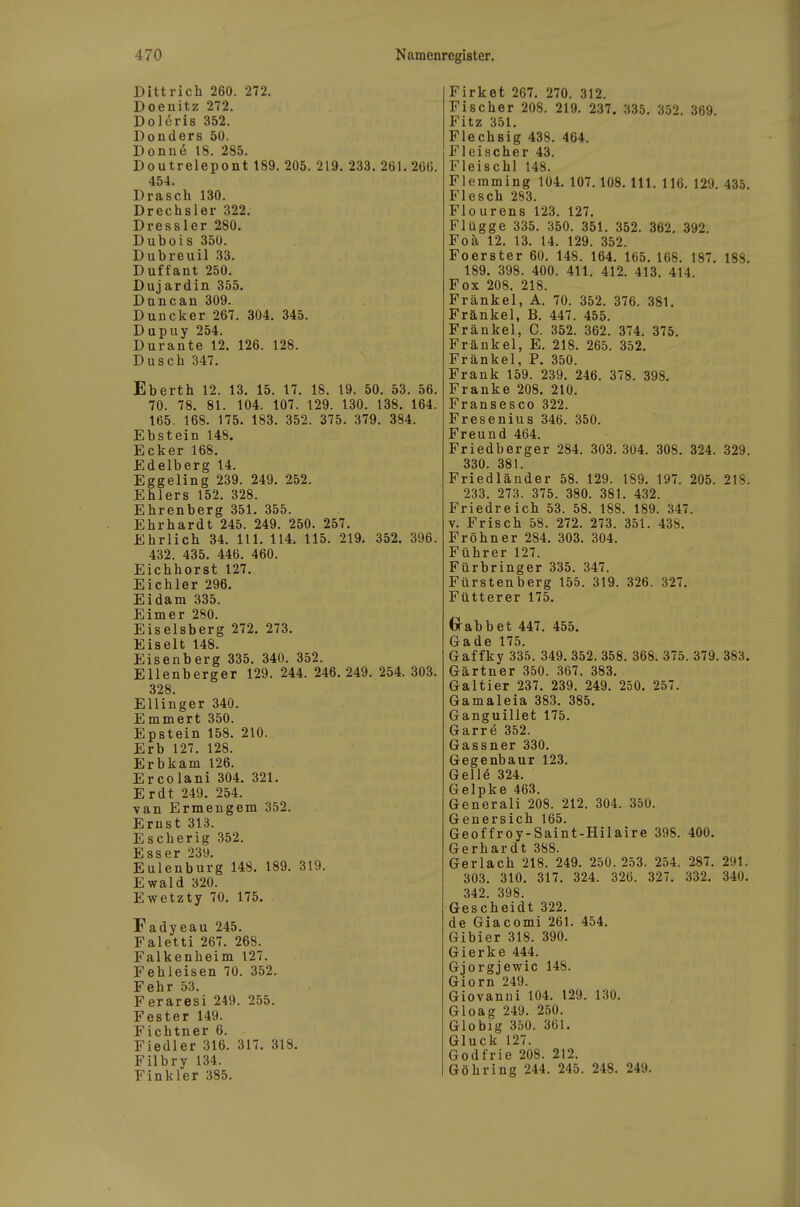 Dittrich 260. 272. Doenitz 272. Dolöris 352. Donders 50. Donn(§ 18. 285. Doutrelepont 189, 205. 219. 233. 261. 266. 454. Drasch 130. Drechsler 322. Dressler 280. Dubois 350. Dubreuil 33. Duffant 250. Dujardin 355. Duncan 309. Duncker 267. 304. 345. Dupuy 254. Durante 12. 126. 128. Dusch 347. Eberth 12. 13. 15. 17. 18. 19. 50. 53. 56. 70. 78. 81. 104. 107. 129. 130. 138. 164. 165. 168. 175. 183. 352. 375, 379. 384. Ebstein 148. Ecker 168. Edelberg 14. Eggeling 239. 249. 252. Ehlers 152. 328. Ehrenberg 351. 355. Ehrhardt 245. 249. 250. 257. Ehrlich 34. III. 114. 115. 219. 352. 396. 432. 435. 446. 460. Eichhorst 127. Eichler 296. Eidam 335. Eimer 280. Eiseisberg 272. 273. Eiselt 148. Eisenberg 335. 340. 352. Ellenberger 129. 244. 246.249. 254. 303. 328 Ellinger 340. Emmert 350. Epstein 158. 210. Erb 127. 128. Erbkam 126. Ercolani 304. 321. Erdt 249. 254. van Ermengem 352. Ernst 313. Escherig 352. Esser 239. Eulenburg 148. 189. 319. Ewald 320. Ewetzty 70. 175. Fadyeau 245. Faletti 267. 268. Falkenheim 127. Fehleisen 70. 352. Fehr 53. Feraresi 249. 255. Fester 149. Fichtner 6. Fiedler 316. 317. 318. Filbry 134. Finkler 385. Firket 267. 270. 312. Fischer 208. 219. 237. 335. 352. 369. Fitz 351. Flechsig 438. 464. Fleischer 43. Fleischl 148. Flemming 104. 107.108. III. 116. 129. 435. Flesch 283. Flourens 123. 127. Flagge 335. 350. 351. 352. 362. 392. Foä 12. 13. 14. 129. 352. Foerster 60. 148. 164. 165. 168. 187. 188. 189. 398. 400. 411. 412. 413. 414. Fox 208. 218. Frankel, A. 70. 352. 376. 381. Frankel, B. 447. 455. Frankel, C. 352. 362. 374. 375. Frankel, E. 218. 265. 352. Frankel, P. 350. Frank 159. 239. 246. 378. 398. Franke 208. 210. Fransesco 322. Fresenius 346. 350. Freund 464. Friedberger 284. 303. 304. 308. 324. 329. 330. 381. Friedländer 58. 129. 189. 197. 205. 21S. 233. 273. 375. 380. 381. 432. Friedreich 53. 58. 188. 189. 347. V. Frisch 58. 272. 273. 351. 438. Fröhner 284. 303. 304. Führer 127. Fürbringer 335. 347. Fürstenberg 155. 319. 326. 327. Fütterer 175. O-abbet 447. 455. Gade 175. Gaffky 335. 349. 352. 358. 368. 375. 379. 383. Gärtner 350. 367. 383. Galtier 237. 239. 249. 250. 257. Gamaleia 383. 385. Ganguillet 175. Garre 352. Gassner 330. Gegenbaur 123. Gelle 324. Gelpke 463. Generali 208. 212. 304. 350. Genersich 165. Geoffroy-Saint-Hilaire 398. 400. Gerhardt 388. Gerlach 218. 249. 250.253. 254. 287. 291, 303. 310. 317. 324, 326, 327. 332. 340. 342. 398. Gescheidt 322. de Giacomi 261, 454. Gibier 318. 390. Gierke 444. Gjorgjewic 148. Giern 249. Giovanni 104. 129. 130. Gloag 249. 250. Globig 350. 361. Gluck 127. Godfrie 208. 212. Göbring 244. 245. 248. 249,