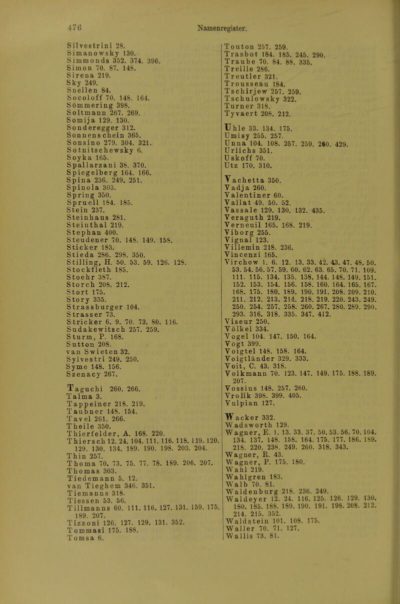 Silvestrini 28. Simanowsky 130, Simmonds 352. 374. 396. Simon 70. 87. 148. Sirena 219. Sky 249. Snellen 84, Socoloff 70. 148. 164. Sömmering 398. Soltmann 267. 269. Somija 129. 130. Sonderegger 312. Sonnenschein 365. Sonsino 279. 304. 321. Sotnitschewsky 6. Soyka 165. Spallarzani 38. 370. Spiegelberg 164. 166. Spina 236. 249. 251. Spinola 303. Spring 350. Spruen 184. 185. Stein 237. Steinhaus 281. Steinthal 219. Stephan 400. Steudener 70. 148. 149. 158. Sticker 183. Stieda 286. 298. 350. Stilling, H. 50. 53. 59. 126. 128. Stockfleth 185. Stoehr 387. Storch 208. 212. Stört 175. Story 335. Strassburger 104. Strasser 73. Stricker 6. 9. 70. 73. 80. 116. Sudakewitsch 257. 259. Sturm, P. 168. Sutton 208. van Swieten 32. Sylvestri 249. 250. Syme 148. 156. Szenacy 267. Taguchi 260. 266. Talma 3. Tappeiner 218. 219. Taubner 148. 154. Tavel 261. 266. Theile 350. Thierfelder, A. 168. 220. Thiersch 12. 24. 104. III. 116. 118. 119. 120. 129. 130. 134. 189. 190. 198. 203. 204. Thin 257. Thoma 70. 73. 75. 77. 78. 189. 206. 207. Thomas 303. Tiedemann 5. 12. van Tieghem 346. 351. Tiemanns 318. Tiessen 53. 56. Tillmanns 60.'III. 116. 127. 131. 159. 175. 189 207. Tizzoni 126. 127. 129. 131. 352. Tommasi 175. 188. Tomsa 6. Touton 257. 259. Trasbot 184. 185. 245. 290. Traube 70. 84. 88. 335. Treille 286. Treutier 321. Trousseau 184. Tschirjew 257. 259. Tschulowsky 322, Turner 318. Tyvaert 208, 212. Uhle 33. 134. 175. Umisy 255. 257. Unna 104. 108. 257. 259. 2»0. 429. ürlichs 351. üskoff 70. ütz 170, 310. Vachetta 350. Vadja 260. Valentiner 60. Vallat 49. 50. 52. Vassale 129. 130. 132. 435. Veraguth 219, Verneuil 165. 168. 219. Viborg 255. Vignal 123. Villemin 218. 236. Vincenzi 165. Virchow 1. 6. 12. 13.33.42. 43.47.48.50. 53. 54. 56. 57. 59. 60. 62. 63. 65. 70. 71. 109. III. 115. 134. 135. 138, 144. 148. 149. 151. 152. 153. 154. 156. 158. 160. 164. 165. 167. 168. 175. 180. 189. 190. 191. 208. 209. 210. 211. 212. 213, 214. 218. 219. 220. 243. 249. 250. 254. 257. 258. 260. 267, 280. 289. 290. 293. 316. 318. 335. 347. 412. Viseur 250. Völkel 334. Vogel 104. 147. 150. 164. Vogt 399. Voigtei 148. 158. 164, Voigtländer 329, 333, Voit, C. 43. 318. Volkmann 70. 123. 147. 149. 175. 188. 189. 207. Vossius 148. 257. 260. Vrolik 398. 399. 405. Vulpian 127. Wacker 332. Wadsworth 129. Wagner, E. 1. 13. 33. 37. 50. 53. 56. 70.104. 134. 137. 148. 158. 164. 175. 177. 186. 1S9. 218. 220. 238. 249. 260. 318. 343. Wagner, R. 43. Wagner, P. 175. 180. Wahl 219. Wahlgren 183. Walb 70. 81. Waldenburg 218. 236. 249. Waldeyer 12. 24. 116. 125. 126. 129. 130. 180. 185. 188. 189. 190. 191. 198. 208. 212. 214. 215. 352. Waldstein 101. 108. 175. Waller 70. 71. 127. Wallis 73. 81.