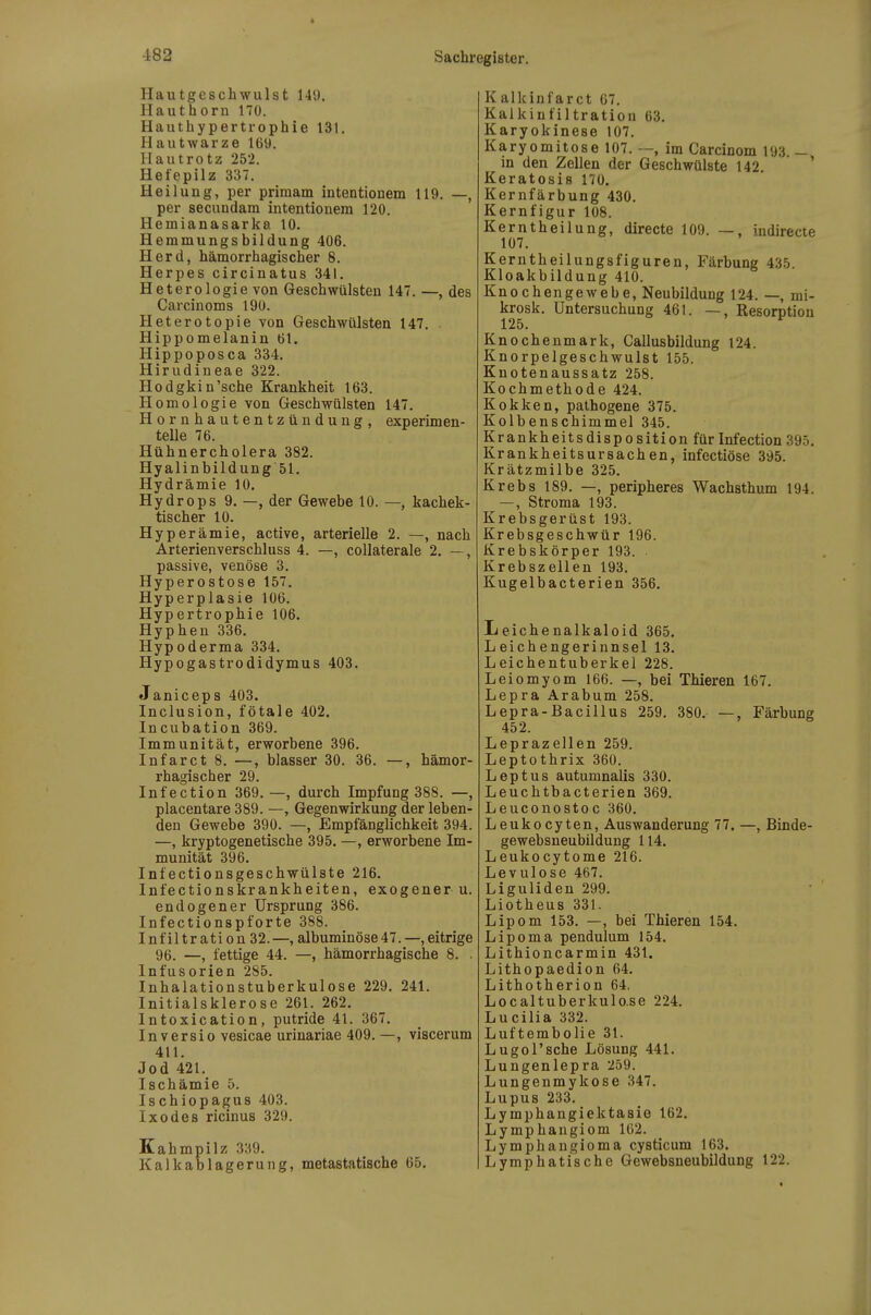 Hautgeschwulst 149. Hauthorn 170. Hauthypertrophie 131. Hautwarze 169. Hautrotz 252. Hefepilz 337. Heilung, per primam intentionem 119. —, per secundam intentionem 120. Hemianasarka 10. Hemmungsbildung 406. Herd, hämorrhagischer 8. Herpes circinatus 341. Heterologie von Geschwülsten 147. —, des Carcinoms 190. Heterotopie von Geschwülsten 147. . Hippomelanin 61. Hippoposca 334. Hirudineae 322. Hodgkin'sehe Krankheit 163. Homologie von Geschwülsten 147. Hornhautentzündung, experimen- telle 76. Hühnercholera 382. Hyalinbildung51. Hydrämie 10. Hydrops 9. —, der Gewebe 10. —, kachek- tischer 10. Hyperämie, active, arterielle 2. —, nach Arterienverschluss 4. —, coUaterale 2. —, passive, venöse 3. Hyperostose 157. Hyperplasie 106. Hypertrophie 106. Hyphen 336. Hypoderma 334. Hypogastrodidymus 403. Janiceps 403. Inclusion, fötale 402. Incubation 369. Immunität, erworbene 396. Infarct 8. —, blasser 30. 36. —, hämor- rhagischer 29. Infection 369. —, durch Impfung 388. —, placentare 389. —, Gegenwirkung der leben- den Gewebe 390. —, Empfänglichkeit 394. —, kryptogenetische 395. —, erworbene Im- munität 396. Infectionsgeschwülste 216. Infectionskrankheiten, exogener u. endogener Ursprung 386. Infectionspforte 388. Infiltration 32.—, albuminöse47.—,eitrige 96. —, fettige 44. —, hämorrhagische 8. . Infusorien 285. Inhalationstuberkulose 229. 241. Initialsklerose 261. 262. Intoxication, putride 41. 367. Inversio vesicae urinariae 409. —, viscerum 411. Jod 421. Ischämie 5. Ischiopagus 403. Ixodes ricinus 329. Kahmpilz 339. Kalkablagerung, metastatische 65. Kalkinfarct 67. Kalkinfiltration 63. Karyokinese 107. Karyomitose 107. —, im Carcinom 193 — in den Zellen der Geschwülste 142. ' Keratosis 170. Kernfärbung 430. Kernfigur 108. Kerntheilung, directe 109. —, indirecie 107. Kerntheilungsfiguren, Färbung 435. Kloakbildung 410. Knochengewebe, Neubildung 124. —, mi- krosk. Untersuchung 461. —, Resorption Knochenmark, Callusbildung 124. Knorpelgeschwulst 155. Knotenaussatz 258. Kochmethode 424. Kokken, pathogene 375. Kolbenschimmel 345. Krankheitsdisposition für Infection 395. Krankheitsursachen, infectiöse 395. Krätzmilbe 325. Krebs 189. —, peripheres Wachsthum 194. —, Stroma 193. Krebsgerüst 193. Krebsgeschwür 196. Krebskörper 193. . Krebszellen 193. Kugelbacterien 356. Leichenalkaloid 365. Leichengerinnsel 13. Leichentuberkel 228. Leiomyom 166. —, bei Thieren 167. Lepra Arabum 258. Lepra-Bacillus 259. 380. —, Färbung 452. Leprazeilen 259. Leptothrix 360. Leptus autumnalis 330. Leuchtbacterien 369. Leuconostoc 360. Leukocyten, Auswanderung 77. —, Binde- gewebsneubildung 114. Leukocytome 216. Levulose 467. Liguliden 299. Liotheus 331. Lipom 153. —, bei Thieren 154. Lipoma pendulum 154. Lithioncarmin 431. Lithopaedion 64. Lithotherion 64. Localtuberkulo.se 224. Lucilla 332. Luftembolie 31. Lugol'sche Lösung 441. Lungenlepra 259. Lungenmykose 347. Lupus 233. Lymphangiektasie 162. Lymphangiom 162. Lymphangioma cysticum 163. Lymphatische Gewebsneubildung 122.