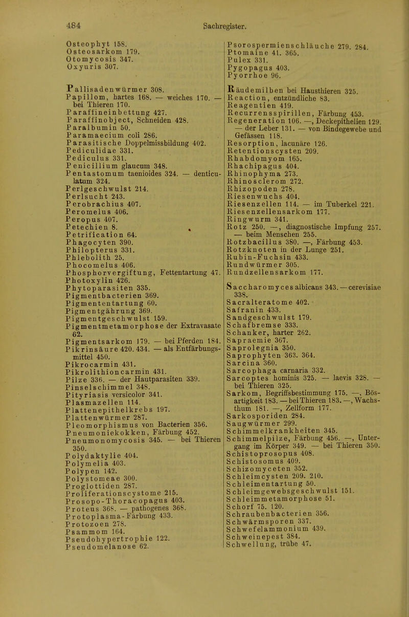 Osteophyt 158. Osteosarkom 179. Otomycosis 347. Oxyuris 307. PallisadeuWürmer 308. Papillom, hartes 168. — weiches 170. — bei Thieren 170. Paraftineinbettung 427. Paraffinobject, Schneiden 428. Paraibumin 50. Paramaecium coli 286. Parasitische Doppelmissbildung 402. Pediculidae 331. Pediculus 331. Peuicillium glaucum 348. Pentastomum taenioides 324. — denticu- latum 324. Perlgeschwulst 214. Perlsucht 243. Perobrachius 407. Peromelus 406. Peropus 407. Petechien 8. , Petrification 64. Phagocyten 390. Philopterus 331. Phlebolith 25. Phocomelus 406. Phosphorvergiftung, Fettentartung 47. Photoxylin 426. Phytoparasiten 335. Pigmentbacterien 369. Pigmententartung 60. Pigmentgährung 369. Pigmentgeschwulst 159. Pigmentmetamorphose der Extravasate 62. Pigmentsarkom 179. — bei Pferden 184. Pikrinsäure 420. 434. — als Entfärbungs- mittel 450. Pikrocarmin 431. Pikrolithioncarmin 431. Pilze 336. — der Hautparasiten 339. Pinselschimmel 348. Pityriasis versicolor 341. Plasmazellen 114. Plattenepithelkrebs 197. Plattenwürmer 287. Pleomorphismus von Bacterien 356. Pneumoniekokken, Färbung 452. Pneumonomycosis 345. — bei Thieren 350. Polydaktylie 404. Polymelia 403. Polypen 142, Polystomeae 300. Proglottiden 287. Proliferationscystome 215. Prosopo-Thorac opagus 403. Proteus 368. — pathogenes 368. Protoplasma-Färbung 433. Protozoen 278. Psammom 164. Pseudohypertrophie 122. Pseudomelanose 62. Psorospermienschläuche 279. 284. Ptomaine 41. 365. Pulex 331. Pygopagus 403. Pyorrhoe 96. Räudemilben bei Hausthieren 325. Reaction, entzündliche 83. Reagentien 419. Recurrensspirillen, Färbung 453. Regeneration 106. —, Deckepithelien 129. — der Leber 131. — von Bindegewebe und Gefässen 118. Resorption, lacunäre 126. Retentionscysten 209. Rhabdomyom 165. Rhachipagus 404. Rhinophyma 273. Rhinosclerom 272. Rhizopoden 278. Riesenwuchs 404. Riesenzellen 114. — im Tuberkel 221. Riesenzellensarkom 177. Ringwurm 341. Rotz 250. —, diagnostische Impfung 257. — beim Menschen 255. Rotzbacillus 380. —, Färbung 453. Rotzknoten in der Lunge 251. Rubin-Fuchsin 433. Rundwürmer 305. Rundzellensarkom 177. Saccharomycesalbicans 343. — cerevisiae 338. Sacralteratome 402. Safranin 433. Sandgeschwulst 179. Schafbremse 333. Schanker, harter 262. Sapraemie 367. Saprolegnia 350. Saprophyten 363. 364. Sarcina 360. Sarcophaga carnaria 332. Sarcoptes hominis 325. — laevis 328. — bei Thieren 325. Sarkom, Begrifisbestimmung 175. —, Bös- artigkeit 183. — bei Thieren 183. —, Wachs- thum 181. —, Zellform 177. Sarkosporiden 284. Saugwürmer 299. Schimmelkrankheiten 345. Schimmelpilze, Färbung 456. —, Unter- gang im Körper 349. — bei Thieren 350. Schistoprosopus 408. Schistosomus 409. öchizomyceten 352. Schleimcysten 209. 210. Schleimentartung 50. S chleimgewebsgeschwulst 151. Schleimmetamorphose 51. Schorf 75. 120. Schraubenbacterien 356. Schwärmsporen 337. Schwefelammonium 439. Schweinepest 384. Schwellung, trübe 47.