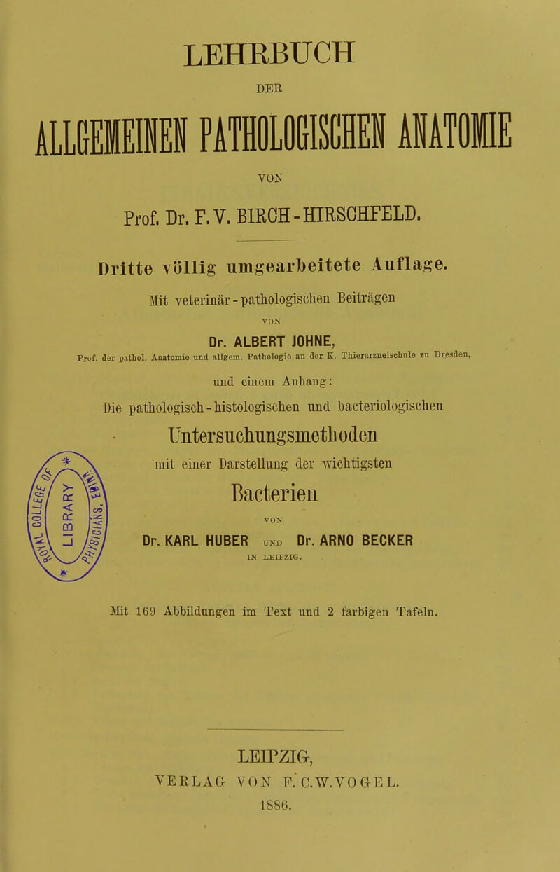 LIBRARY DER VON Dritte völlig umgearfoeitete Auflage. Mit veterinär - pathologischen Beiträgen VON Dr. ALBERT JOHNE, Prof, der pathol. Anatomie und allgem. Pathologie an der K. Thierarzneischule zu Dresden* uncl einem Anhang: Die pathologisch-histologischen nnd bacteriologischen Untersiichungsmethoden mit einer Darstellung der wichtigsten Bacterien VON Dr. KARL HUBER und Dr. ARNO BECKER IN LEIPZIG. Mit 169 Abbildungen im Text und 2 farbigen Tafeln. LEIPZIG, VERLAG VON F.'c.W.VOCtEL. 1886.