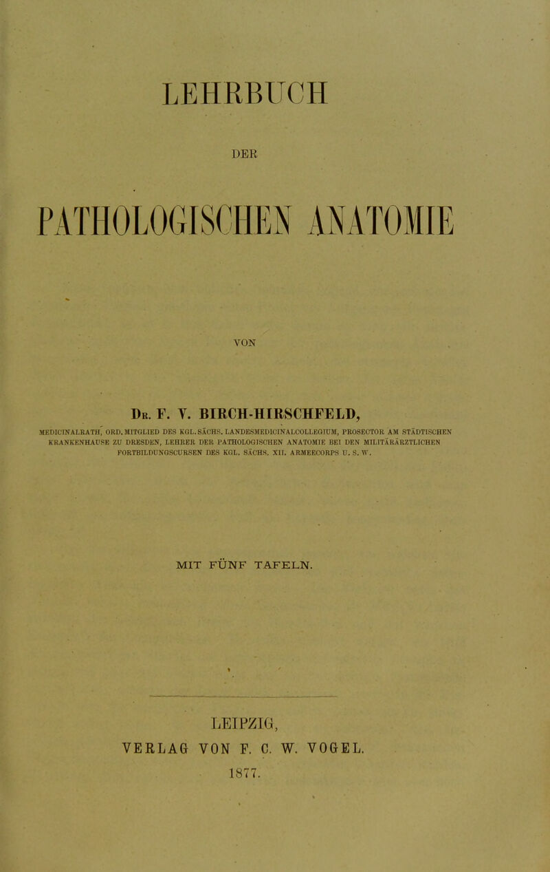 LEHRBUCH DER PATHOLOGISCHEN ANATOMIE VON Dr. F. V. BIRCH-HIRSCHFELD, MEDICINALRATH^ ORD.MITGLIED DES KOL.SACHS. LANDESMEDICINALCOLLEGIUM, PROSECTOR AM STÄDTISCHEN KRANKENHAUSE ZU DRESDEN, LEHRER DER PATHOLOGISCHEN ANATOMIE BEI DEN MILITÄRARZTLICHEN FORTBILDUNQSCURSEN DES KGL. SÄCHS. XII. ARMEECORPS U.S. AV. MIT FÜNF TAFELN. LEIPZIG, VERLAG VON F. C. W. VOGEL. 1877.