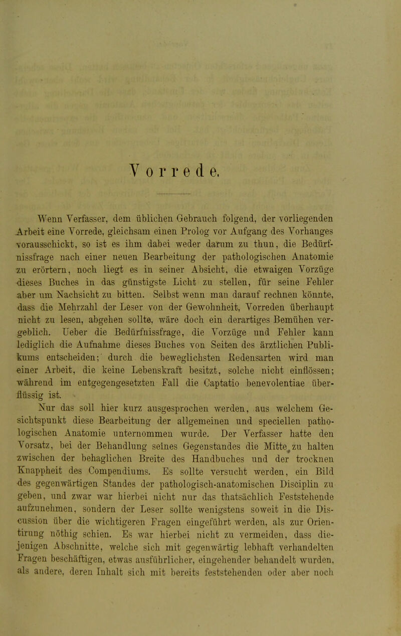 Vorrede, Wenn Verfasser, dem üblichen Gebrauch folgend, der vorliegenden Arbeit eine Vorrede, gleichsam einen Prolog vor Aufgang des Vorhanges vorausschickt, so ist es ihm dabei weder darum zu thun, die Bedürf- nissfrage nach einer neuen Bearbeitung der pathologischen Anatomie zu erörtern, noch liegt es in seiner Absicht, die etwaigen Vorzüge dieses Buches in das günstigste Licht zu stellen, für seine Fehler aber um Nachsicht zu bitten. Selbst wenn man darauf rechnen könnte, dass die Mehrzahl der Leser von der Gewohnheit, Vorreden überhaupt nicht zu lesen, abgehen sollte, wäre doch ein derartiges Bemühen ver- geblich, lieber die Bedürfnissfrage, die Vorzüge und Fehler kann lediglich die Aufnahme dieses Buches von Seiten des ärztlichen Publi- kums entscheiden; durch die beweglichsten Eedensarten wird man einer Arbeit, die keine Lebenskraft besitzt, solche nicht einflössen-, während im entgegengesetzten Fall die Captatio benevolentiae über- flüssig ist. * Nur das soll hier kurz ausgesprochen werden, aus welchem Ge- sichtspunkt diese Bearbeitung der allgemeinen und speciellen patho- logischen Anatomie unternommen wurde. Der Verfasser hatte den Vorsatz, bei der Behandlung seines Gegenstandes die Mitte#zu halten zwischen der behaglichen Breite des Handbuches und der trocknen Knappheit des Compendiums. Es sollte versucht werden, ein Bild ■des gegenwärtigen Standes der pathologisch-anatomischen Disciplin zu geben, und zwar war hierbei nicht nur das thatsächlich Feststehende aufzunehmen, sondern der Leser sollte wenigstens soweit in die Dis- cussion über die wichtigeren Fragen eingeführt werden, als zur Orien- tirung nöthig schien. Es war hierbei nicht zu vermeiden, dass die- jenigen Abschnitte, welche sich mit gegenwärtig lebhaft verhandelten Fragen beschäftigen, etwas ausführlicher, eingehender behandelt wurden, als andere, deren Inhalt sich mit bereits feststehenden oder aber noch