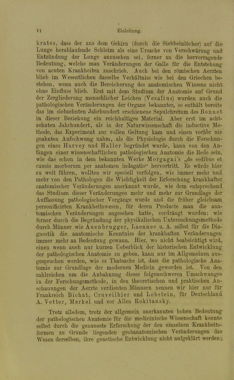 I VI Einleitung. krates, dass der aus dem Gehirn (durch die Siebbeinlöcher) auf die- Lunge herablaufende Schleim als eine Ursache von Verschwärung und Entzündung der Lunge anzusehen sei, ferner an die hervorragende Bedeutung, welche man Veränderungen der Galle für die Entstehung von acuten Krankheiten zuschrieb. Auch bei den römischen Aerzten blieb im Wesentlichen dasselbe Verhältniss Avie bei den Griechen be- stehen, wenn auch die Bereicherung des anatomischen Wissens nicht ohne Einfluss blieb. Erst mit dem Studium der Anatomie auf Grund der Zergliederung menschlicher Leichen (Vesalius) wurden auch die pathologischen Veränderungen der Organe bekannter, so enthält bereits das im siebzehnten Jahrhundert erschienene Sepulchretum des Bonnet in dieser Beziehung ein reichhaltiges Material. Aber erst im acht- zehnten Jahrhundert, als in der Naturwissenschaft die inductive Me- thode, das Experiment zur vollen Geltung kam und einen vorher nie geahnten Aufschwung nahm, als die Physiologie durch die Forschun- gen eines Harvey und Haller begründet wurde, kann von den An- fängen einer wissenschaftlichen pathologischen Anatomie die Kede sein, wie das schon in dem bekannten Werke Morgagni's „de sedibus et causis morborum per anatomen indagatis hervortritt. Es würde hier zu weit führen, wollten wir speciell verfolgen, wie immer mehr und mehr von den Pathologen die Wichtigkeit der Erforschung krankhafter anatomischer Veränderungen anerkannt wurde, wie dem entsprechend das Studium dieser Veränderungen mehr und mehr zur Grundlage der Auffassung pathologischer Vorgänge wurde und die früher gleichsam personificirten Krankheitswesen, für deren Producte man die ana- tomischen Veränderungen angesehen hatte, verdrängt wurden; wie ferner durch die Begründung der physikalischen Untersuchungsmethode durch Männer wie Auenbrugger, Laennec u. A. selbst für die Dia- gnostik die anatomische Kenntniss der krankhaften Veränderungen immer mehr an Bedeutung gewann. Hier, wo nicht beabsichtigt wird, einen wenn auch nur kurzen U eberblick der historischen Entwicklung der pathologischen Anatomie zu geben, kann nur im Allgemeinen aus- gesprochen werden, wie es Thatsache ist, dass die pathologische Ana- tomie zur Grundlage der modernen Medicin geworden ist. Von den zahlreichen um die Anbahnung dieses folgenschweren Umschwunges in der Forschungsmethode, in den theoretischen und praktischen An- schauungen der Aerzte verdienten Männern nennen wir hier nur für Frankreich Bichat, Cruveilhier und Lobstein, für Deutschland A. Vetter, Merkel und vor Allen Rokitansky. Trotz alledem, trotz der allgemein anerkannten hohen Bedeutung der pathologischen Anatomie für die medicinische Wissenschaft konnte selbst durch die genaueste Erforschung der den einzelnen Krankheits- formen zu Grunde liegenden grobanatomischen Veränderungen das Wesen derselben, ihre genetische Entwicklung nicht aufgeklärt werden;