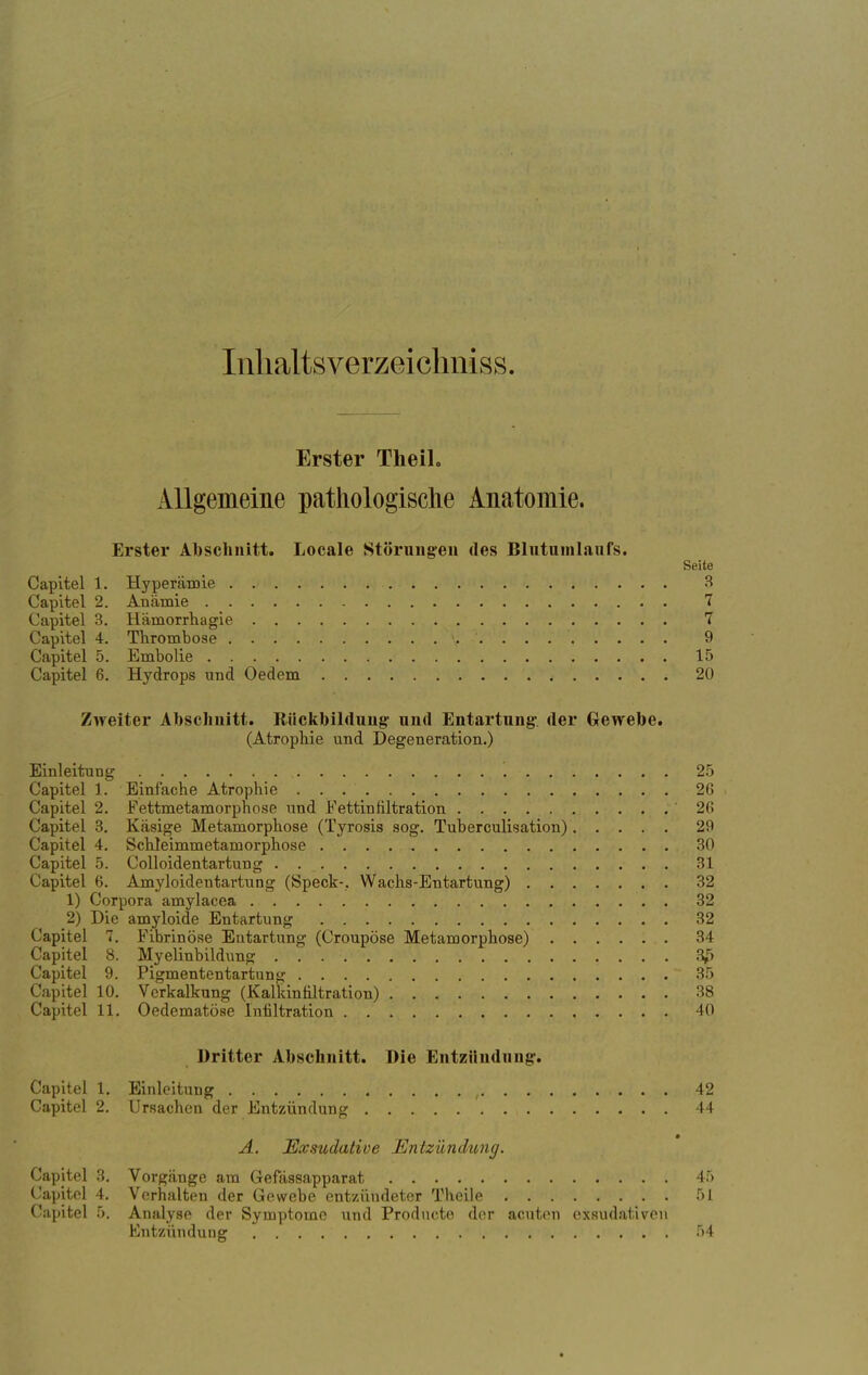 Inhaltsverzeichniss. Erster Theih Allgemeine pathologische Anatomie. Erster Abschnitt. Locale Störungen des Blutumlanfs. Seite Capitel 1. Hyperämie 3 Capitel 2. Anämie 7 Capitel 3. Hämorrhagie 7 Capitel 4. Thrombose \. '. . . 9 Capitel 5. Embolie 15 Capitel 6. Hydrops und Oedem . 20 Zweiter Abschnitt. Rückbildung' und Entartung- der Gewebe. (Atrophie und Degeneration.) Einleitung , 25 Capitel 1. Einfache Atrophie 2G Capitel 2. Fettmetamorphose und Fettinfiltration '26 Capitel 3. Käsige Metamorphose (Tyrosis sog. Tuberculisation) 29 Capitel 4. Schleimmetamorphose 30 Capitel 5. Colloidentartung 31 Capitel 6. Amyloidentartung (Speck-. Wachs-Entartung) 32 1) Corpora amylacea 32 2) Die amyloide Entartung 32 Capitel 7. Fibrinöse Entartung (Croupöse Metamorphose) 34 Capitel 8. Myelinbildung 3£ Capitel 9. Pigmententartung 35 Capitel 10. Verkalkung (Kalkinfiltration) 38 Capitel 11. Oedematöse Infiltration 40 Dritter Abschnitt. Die Entzündung. Capitel 1. Einleitung , 42 Capitel 2. Ursachen der Entzündung 44 A. Exsudative Entzündung. Capitel 3. Vorgänge am Gefässapparat 45 Capitel 4. Verhalten der Gewebe entzündeter Theile 51 Capitel 5. Analyse der Symptome und Producte der acuten exsudativen Entzündung 54