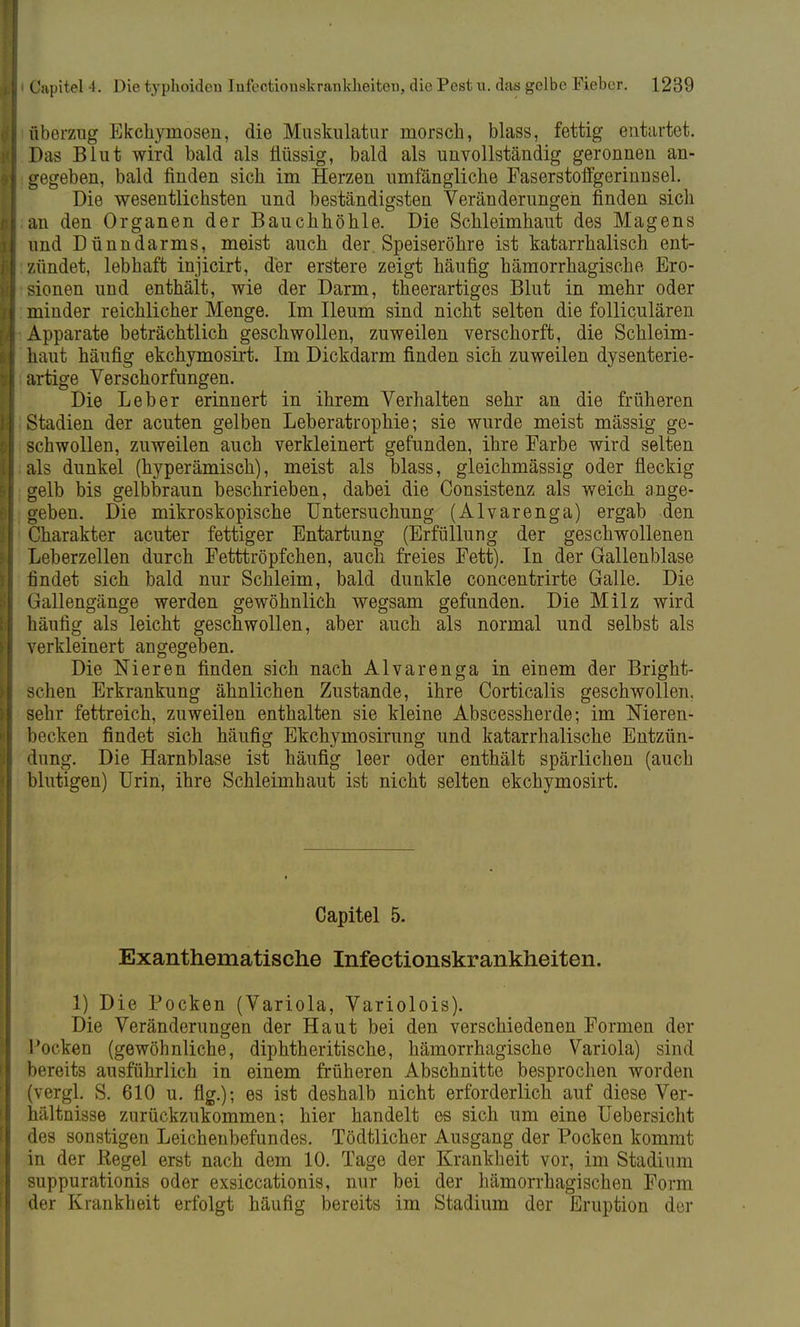 Überzug Ekchymosen, die Muskulatur morsch, blass, fettig entartet. Das Blut wird bald als flüssig, bald als unvollständig geronnen an- gegeben, bald finden sich im Herzen umfängliche Faserstoffgerinnsel. Die wesentlichsten und beständigsten Veränderungen finden sich an den Organen der Bauchhöhle. Die Schleimhaut des Magens und Dünndarms, meist auch der. Speiseröhre ist katarrhalisch ent- zündet, lebhaft injicirt, der erstere zeigt häufig hämorrhagische Ero- sionen und enthält, wie der Darm, theerartiges Blut in mehr oder minder reichlicher Menge. Im Ileum sind nicht selten die folliculären Apparate beträchtlich geschwollen, zuweilen verschorft, die Schleim- haut häufig ekehymosirt. Im Dickdarm finden sich zuweilen dysenterie- artige Verschorfungen. Die Leber erinnert in ihrem Verhalten sehr an die früheren Stadien der acuten gelben Leberatrophie; sie wurde meist mässig ge- schwollen, zuweilen auch verkleinert gefunden, ihre Farbe wird selten als dunkel (hyperämisch), meist als blass, gleichmässig oder fleckig gelb bis gelbbraun beschrieben, dabei die Consistenz als weich ange- geben. Die mikroskopische Untersuchung (Alvarenga) ergab den Charakter acuter fettiger Entartung (Erfüllung der geschwollenen Leberzellen durch Fetttröpfchen, auch freies Fett). In der Gallenblase findet sich bald nur Schleim, bald dunkle concentrirte Galle. Die Gallengänge werden gewöhnlich wegsam gefunden. Die Milz wird häufig als leicht geschwollen, aber auch als normal und selbst als verkleinert angegeben. Die Nieren finden sich nach Alvarenga in einem der Bright- schen Erkrankung ähnlichen Zustande, ihre Corticalis geschwollen, sehr fettreich, zuweilen enthalten sie kleine Abscessherde; im Nieren- becken findet sich häufig Ekchymosirung und katarrhalische Entzün- dung. Die Harnblase ist häufig leer oder enthält spärlichen (auch blutigen) Urin, ihre Schleimhaut ist nicht selten ekehymosirt. Capitel 5. Exanthematische Infectionskrankheiten. 1) Die Pocken (Variola, Variolois). Die Veränderungen der Haut bei den verschiedenen Formen der Pocken (gewöhnliche, diphtheritische, hämorrhagische Variola) sind bereits ausführlich in einem früheren Abschnitte besprochen worden (vergl. S. 610 u. flg.); es ist deshalb nicht erforderlich auf diese Ver- hältnisse zurückzukommen; hier handelt es sich um eine Uebersicht des sonstigen Leichenbefundes. Tödtlicher Ausgang der Pocken kommt in der Regel erst nach dem 10. Tage der Krankheit vor, im Stadium suppurationis oder exsiccationis, nur bei der hämorrhagischen Form der Krankheit erfolgt häufig bereits im Stadium der Eruption der