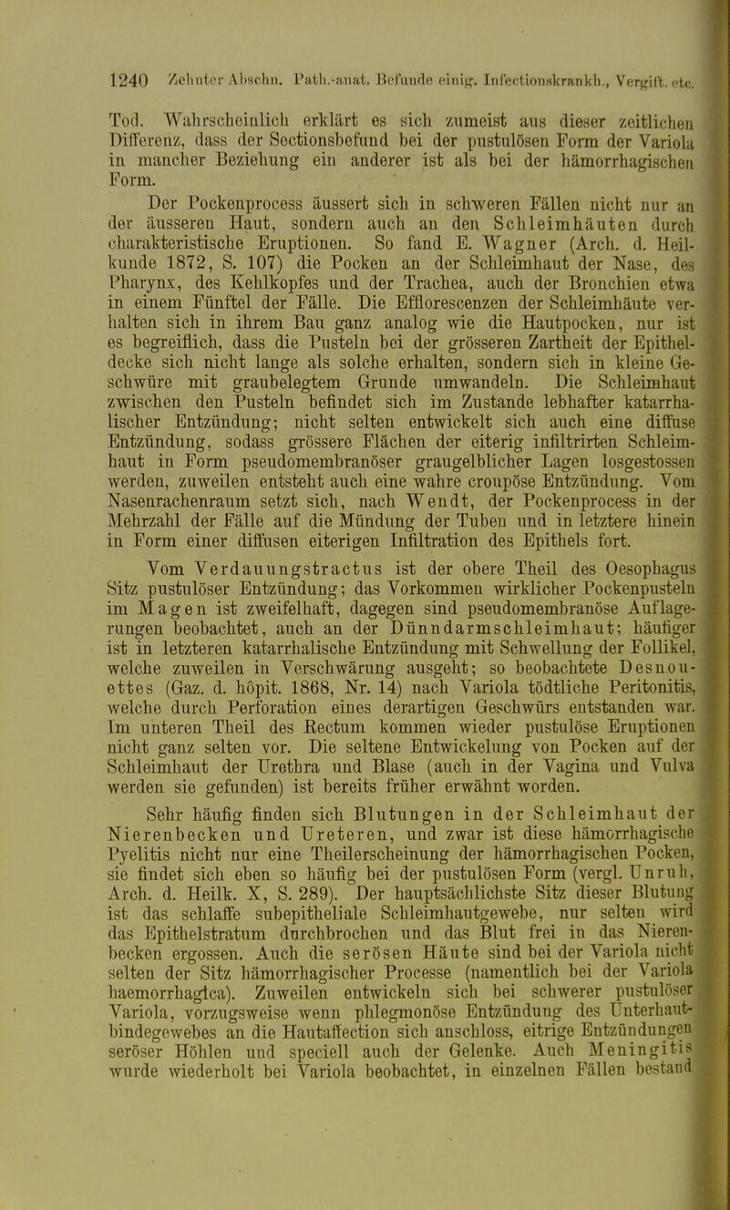 Tod. Wahrscheinlich erklärt es sich zumeist aus dieser zeitlichen Differenz, dass der Sectionsbefund bei der pustulösen Form der Variola in mancher Beziehung ein anderer ist als bei der hämorrhagischen Form. Der Pockenprocess äussert sich in schweren Fällen nicht nur an der äusseren Haut, sondern auch an den Schleimhäuten durch charakteristische Eruptionen. So fand E. Wagner (Arch. d. Heil- kunde 1872, S. 107) die Pocken an der Schleimhaut der Nase, des Pharynx, des Kehlkopfes und der Trachea, auch der Bronchien etwa in einem Fünftel der Fälle. Die Efflorescenzen der Schleimhäute ver- halten sich in ihrem Bau ganz analog wie die Hautpocken, nur ist es begreiflich, dass die Pusteln bei der grösseren Zartheit der Epithel- decke sich nicht lange als solche erhalten, sondern sich in kleine Ge- schwüre mit graubelegtem Grunde umwandeln. Die Schleimhaut zwischen den Pusteln befindet sich im Zustande lebhafter katarrha- lischer Entzündung; nicht selten entwickelt sich auch eine diffuse Entzündung, sodass grössere Flächen der eiterig infiltrirten Schleim- haut in Form pseudomembranöser graugelblicher Lagen losgestossen werden, zuweilen entsteht auch eine wahre croupöse Entzündung. Vom Nasenrachenraum setzt sich, nach Wen dt, der Pockenprocess in der Mehrzahl der Fälle auf die Mündung der Tuben und in letztere hinein in Form einer diffusen eiterigen Infiltration des Epithels fort. Vom Verdauungstractus ist der obere Theil des Oesophagus Sitz pustulöser Entzündung; das Vorkommen wirklicher Pockenpusteln im Magen ist zweifelhaft, dagegen sind pseudomembranöse Auflage- rungen beobachtet, auch an der Dünndarmschleimhaut; häufiger ist in letzteren katarrhalische Entzündung mit Schwellung der Follikel, welche zuweilen in Verschwärung ausgeht; so beobachtete Desnou- ettes (Gaz. d. höpit. 1868, Nr. 14) nach Variola tödtliche Peritonitis, welche durch Perforation eines derartigen Geschwürs entstanden war. Im unteren Theil des Rectum kommen wieder pustulöse Eruptionen nicht ganz selten vor. Die seltene Entwicklung von Pocken auf der Schleimhaut der Urethra und Blase (auch in der Vagina und Vulva werden sie gefunden) ist bereits früher erwähnt worden. Sehr häufig finden sich Blutungen in der Schleimhaut der Nierenbecken und Ureteren, und zwar ist diese hämorrhagische Pyelitis nicht nur eine Theilerscheinung der hämorrhagischen Pocken, sie findet sich eben so häufig bei der pustulösen Form (vergl. Unruh, Arch. d. Heilk. X, S. 289). Der hauptsächlichste Sitz dieser Blutung ist das schlaffe subepitheliale Schleimhautgewebe, nur selten wird das Epithelstratum durchbrochen und das Blut frei in das Nieren- becken ergossen. Auch die serösen Häute sind bei der Variola nicht selten der Sitz hämorrhagischer Processe (namentlich bei der Variola haemorrhagica). Zuweilen entwickeln sich bei schwerer pustulöser Variola, vorzugsweise wenn phlegmonöse Entzündung des Unterhaut- bindegewebes an die Hautaffection sich anschloss, eitrige Entzündungen seröser Höhlen und speciell auch der Gelenke. Auch Meningitis wurde wiederholt bei Variola beobachtet, in einzelnen Fällen bestand.