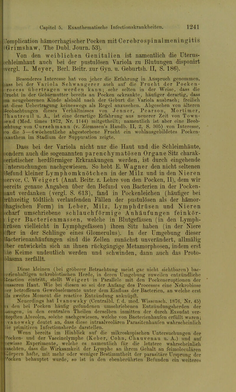 'omplication- hämorrhagischer Pocken mit Cerebrospinalmeningitis Grimshaw, The Dubl. Journ. 53). Von den weiblichen Genitalien ist namentlich die Uterus- chleimhaut auch bei der pnstulösen Variola zu Blutungen disponirt vergl. L. Meyer, Berl. Beitr. zur Gyn. u. Geburtsh. II, S. 186). Besonderes Interesse hat von jeher die Erfahrung in Anspruch genommen, lass bei der Variola Schwangerer auch auf die Frucht der Pocken- irocess übertragen werden kann; sehr selten in der Weise, dass die bracht in der Gebärmutter bereits an Pocken erkrankte, häufiger derartig, dass im neugeborenen Kinde alsbald nach der Geburt die Variola ausbrach; freilich st diese Uebertragung keineswegs als Regel anzusehen. Abgesehen von älteren ieobachtungen dieses Verhältnisses von Jenner, Pearson, Mortimer, ihantreuil u. A., ist eine derartige Erfahrung aus neuerer Zeit von Town- end (Med. times 1872, Nr. 1144) mitgetheilt; namentlich ist aber eine Beob- chtung von Curschmann (v. Ziemssen's Handb. II, 2, S. 305) von Interesse, ■0 die 5 — 6 wöchentliche abgestorbene Frucht ein wohlausgebildetes Pocken- xanthem im Stadium der Suppuration zeigte. Dass bei der Variola nicht nur die Haut und die Schleimhäute, ondern auch die sogenannten parenchymatösen Organe Sitz charak- eristischer herdförmiger Erkrankungen werden, ist durch eingehende Jntersuchungen nachgewiesen. So hebt E. Wagner den nicht seltenen Befund kleiner Lymphomknötchen in der Milz und in den Nieren iervor, C. Weigert (Anat. Beitr. z. Lehre von den Pocken, II), dem wir Kreits genaue Angaben über den Befund von Bacterien in der Pocken- aaut verdanken (vergl. S. 613), fand in Pockenleichen (häufiger bei rühzeitig tödtlich verlaufenden Fällen der pustulösen als der hämor- hagischen Form) in Leber, Milz, Lymphdrüsen und Nieren charf umschriebene schlauchförmige Anhäufungen feinkör- iger Bacterienmassen, welche in Blutgefässen (in den Lymph- drüsen vielleicht in Lymphgefässen) ihren Sitz haben (in der Niere :fter in der Schlinge eines Glomerulus). In der Umgebung dieser ßacterienanhäufungen sind die Zellen zunächst unverändert, allmälig ■ her entwickeln sich an ihnen rückgängige Metamorphosen, indem erst de Keime undeutlich werden und schwinden, dann auch das Proto- dasma zerfällt. Diese kleinen (bei gröberer Betrachtung meist gar nicht sichtbaren) bac- erienhaltigen nekrobiotischen Herde, in deren Umgebung zuweilen entzündliche leaction eintritt, stellt Weigert in Parallele mit den Pockeneruptionen der nsseren Haut. Wie bei diesen so sei der Anfang des Processes eine Nekrobiose i er betroffenen Gewebselemente unter dem Einfluss der Bacterien, an welche erst Iis zweites Moment die reactive Entzündung anknüpft. Neuerdings hat Ivanowsky (Centralbl. f.d. med. Wissensch. 1876, Nr. 45) i den bei Pocken häufig gefundenen umschriebenen Entzündungsherden der jungen, in den centralen Theilen derselben inmitten der durch Exsudat ver- itopften Alveolen, solche nachgewiesen, welche von Bacterienhaufen erfüllt waren; vanowsky deutet an, dass diese intraalveolären Parasitenhaufen wahrscheinlich iie primitiven Infectionsherde darstellen. Wenn bereits im Hinblick auf die mikroskopischen Untersuchungen der ''ocken- und der Vaccinelymphe (Keber, Cohn, Cnauvenau u. A.) und auf -ewisse Experimente, welche es namentlich für die letztere wahrscheinlich pachten, dass die Wirksamkeit der Lymphe an ihrem Gehalt an feimoleculären uörpern hafte, mit mehr oder weniger Bestimmtheit der parasitäre Ursprung der Pocken behauptet wurde, so ist in den ebenberührten Befunden ein weiteres