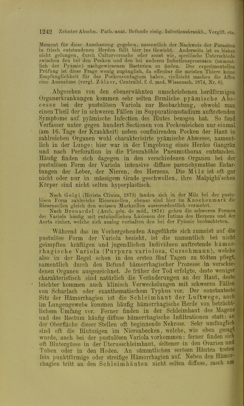Moment für diese Anschauung gegeben, namentlich der Nachweis der Parasiten iu frisch entstandenen Herden fällt hier ins Gewicht. Anderseits ist es bisher nicht gelungen, durch Culturversuche oder sonst wie, specifische Unterschiede zwischen den bei den Pocken und den bei anderen Infectionsprocessen (nament- lich der Pyämie) nachgewiesenen Bacterien zu finden. Der experimentellen Prüfung ist diese Frage wenig zugänglich, da offenbar die meisten Thiere keine Empfänglichkeit für das Pockencontagium haben, vielleicht machen die Afl'en eine Ausnahme (vergl. Zülzer, Centralbl. f. d. med. Wissensch. 1874, Nr. 6). Abgesehen von den ebenerwätmten umschriebenen herdförmigen Organerkrankungen kommen sehr selten förmliche pyämische Abs- cesse bei der pustulösen Variola zur Beobachtung, obwohl man einen Theil der in schweren Fällen im Suppurationsstadium auftretenden Symptome auf pyämische Infection des Blutes bezogen hat. So fand Verfasser unter gegen hundert Sectionen von Pockenleichen nur einmal (am 16. Tage der Krankheit) neben confluirenden Pocken der Haut in zahlreichen Organen wohl charakterisirte pyämische Abscesse, nament- lich in der Lunge; hier war in der Umgebung eines Herdes Gangrän und nach Perforation in die Pleurahöhle Pneumothorax entstanden. Häufig finden sich dagegen in den verschiedenen Organen bei der pustulösen Form der Variola intensive diffuse parenchymatöse Entar- tungen der Leber, der Nieren, des Herzens. Die Milz ist oft gar nicht oder nur in mässigem Grade geschwollen, ihre Malpighi'sclien Körper sind nicht selten hyperplastisch. Nach Golgi (Rivista Clinica, 1873) fanden sich in der Milz bei der pustu- lösen Form zahlreiche Riesenzellen, ebenso sind hier im Knochenmark die Riesenzellen gleich den weissen Markzellen ausserordentlich vermehrt. Nach Brouavdel (Arch. gen. de med., 1874) gehen die schweren Formen der Variola häufig mit entzündlichen Läsionen der Intima des Herzens und der Aorta einher, welche sich analog verhalten den bei der Pyämie beobachteten. Während das im Vorhergehenden Angeführte sich zumeist auf die pustulöse Form der Variola bezieht, ist die namentlich bei nicht geimpften kräftigen und jugendlichen Individuen auftretende hämor- rhagische Variola (Purpura variolosa, Curschmann), welche also in der Kegel schon in den ersten fünf Tagen zu tödten pflegt, namentlich durch den Befund hämorrhagischer Prozesse in verschie- denen Organen ausgezeichnet. Je früher der Tod erfolgte, desto weniger charakteristisch sind natürlich die Veränderungen an der Haut, desto leichter kommen auch klinisch Verwechslungen mit schweren Fällen von Scharlach oder exanthematischem Typhus vor. Der constanteste Sitz der Hämorrhagien ist die Schleimhaut der Luftwege, auch im Lungengewebe kommen häufig hämorrhagische Herde von beträcht- lichem Umfang vor. Ferner finden in der Schleimhaut des Magens und des Kectum häufig diffuse hämorrhagische Infiltrationen statt; anj der Oberfläche dieser Stellen oft beginnende Nekrose. Sehr umfänglich sind oft die Blutungen im Nierenbecken, welche, wie oben gesagj wurde, auch bei der pustulösen Variola vorkommen; ferner finden sich oft Blutergüsse in der Uterusschleimhaut, seltener in den Ovarien und Tuben oder in den Hoden. An sämmtlichen serösen Häuten treten fein punktförmige oder streifige Hämorrhagien auf. Neben den Hämor- rhagien tritt an den Schleimhäuten nicht selten diffuse, rasch um