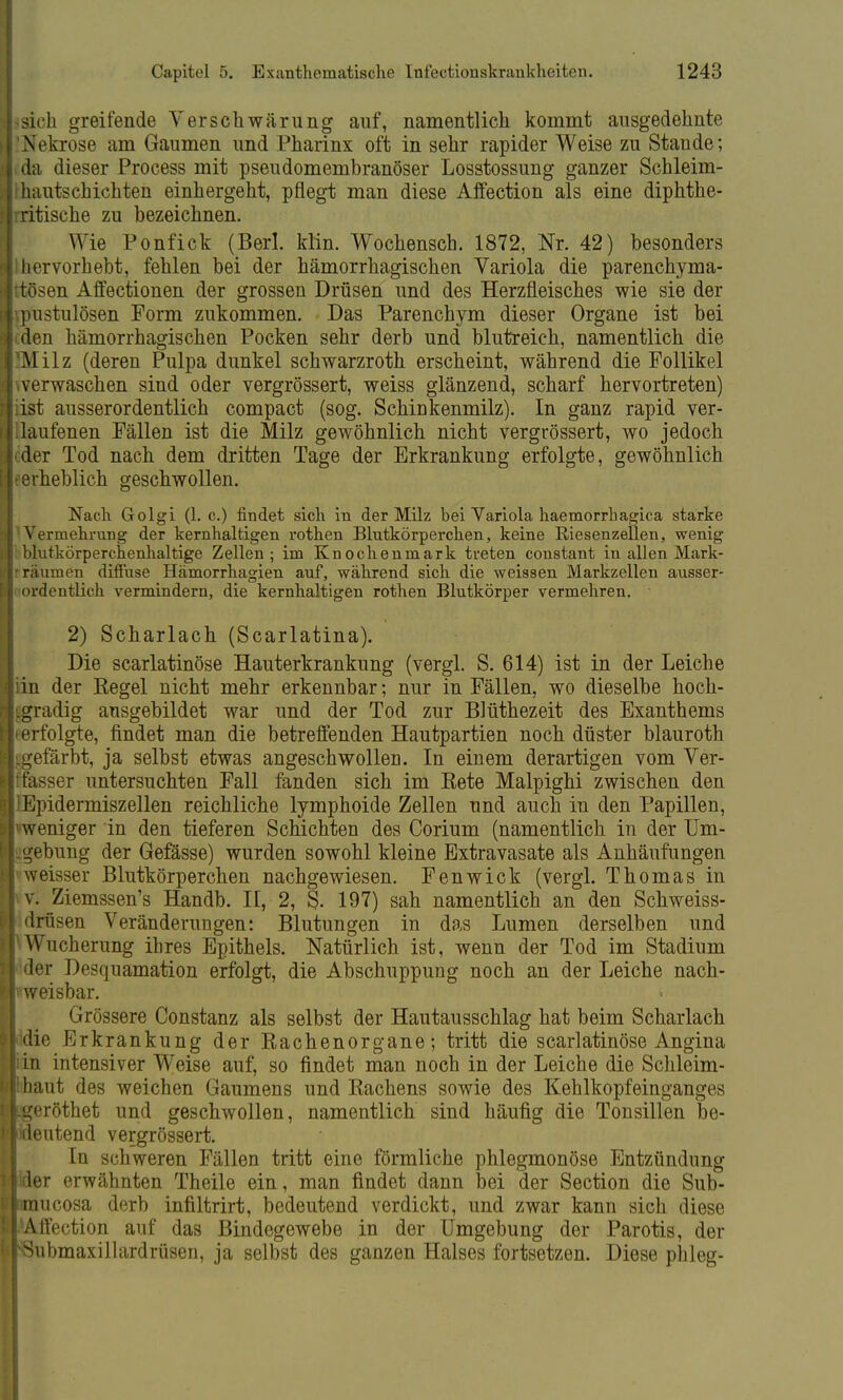 sich greifende V er schwärung auf, namentlich kommt ausgedehnte Nekrose am Gaumen und Pharinx oft in sehr rapider Weise zu Stande; da dieser Process mit pseudomembranöser Losstossung ganzer Schleim- hautschichten einhergeht, pflegt man diese Affection als eine diphthe- ritische zu bezeichnen. Wie Ponfick (Berl. klin. Wochensch. 1872, Nr. 42) besonders hervorhebt, fehlen bei der hämorrhagischen Variola die parenchyma- tösen Affectionen der grossen Drüsen und des Herzfleisches wie sie der pustulösen Form zukommen. Das Parenchym dieser Organe ist bei den hämorrhagischen Pocken sehr derb und blutreich, namentlich die Milz (deren Pulpa dunkel schwarzroth erscheint, während die Follikel verwaschen sind oder vergrössert, weiss glänzend, scharf hervortreten) ist ausserordentlich compact (sog. Schinkenmilz). In ganz rapid ver- laufenen Fällen ist die Milz gewöhnlich nicht vergrössert, wo jedoch der Tod nach dem dritten Tage der Erkrankung erfolgte, gewöhnlich erheblich geschwollen. Nach Golgi (1. c.) findet sich in der Milz bei Variola haemorrhagica starke Vermehrung der kernhaltigen rothen Blutkörperchen, keine Riesenzeilen, wenig blutkörperchenhaltige Zellen; im Knochenmark treten constant in allen Mark- räumen diffuse Hämorrhagien auf, während sich die weissen Markzellen ausser- ordentlich vermindern, die kernhaltigen rothen Blutkörper vermehren. 2) Scharlach (Scarlatina). Die scarlatinöse Hauterkrankung (vergl. S. 614) ist in der Leiche in der Kegel nicht mehr erkennbar; nur in Fällen, wo dieselbe hoch- gradig ausgebildet war und der Tod zur Blüthezeit des Exanthems erfolgte, findet man die betreffenden Hautpartien noch düster blauroth gefärbt, ja selbst etwas angeschwollen. In einem derartigen vom Ver- fasser untersuchten Fall fanden sich im Eete Malpighi zwischen den 'Epidermiszellen reichliche lymphoide Zellen und auch in den Papillen, weniger in den tieferen Schichten des Corium (namentlich in der Um- gebung der Gefässe) wurden sowohl kleine Extravasate als Anhäufungen weisser Blutkörperchen nachgewiesen. Fenwick (vergl. Thomas in v. Ziemssen's Handb. II, 2, S. 197) sah namentlich an den Schweiss- drüsen Veränderungen: Blutungen in das Lumen derselben und Wucherung ihres Epithels. Natürlich ist, wenn der Tod im Stadium der Desquamation erfolgt, die Abschuppung noch an der Leiche nach- weisbar. Grössere Constanz als selbst der Hautausschlag hat beim Scharlach idie Erkrankung der Kachenorgane; tritt die scarlatinöse Angina in intensiver Weise auf, so findet man noch in der Leiche die Schleim- haut des weichen Gaumens und Kachens sowie des Kehlkopfeinganges .geröthet und geschwollen, namentlich sind häufig die Tonsillen be- ideutend vergrössert. In schweren Fällen tritt eine förmliche phlegmonöse Entzündung der erwähnten Theile ein, man findet dann bei der Section die Sub- lmucosa derb infiltrirt, bedeutend verdickt, und zwar kann sich diese Affection auf das Bindegewebe in der Umgebung der Parotis, der Snbmaxillardrüsen, ja selbst des ganzen Halses fortsetzen. Diese phleg-