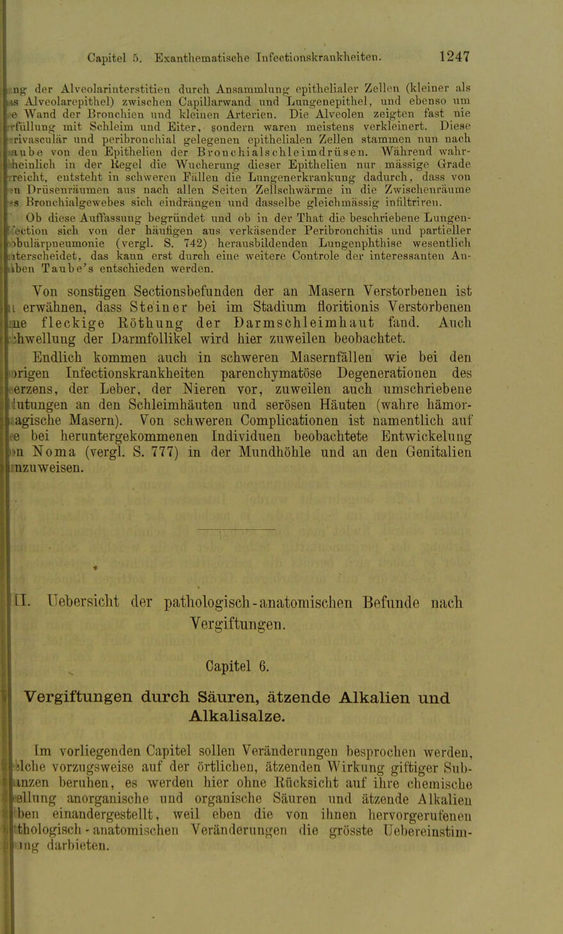 iung der Alveolarinterstitien durch Ansammlung epithelialer Zellen (kleiner als ms Alveolarepithel) zwischen Capillarwand und Lungenepithel, und ebenso um e Wand der Bronchien und kleinen Arterien. Die Alveolen zeigten fast nie '•fallung mit Schleim und Eiter, sondern waren meistens verkleinert. Diese irivasculär und peribronchial gelegenen epithelialen Zellen stammen nun nach saube von den Epithelien der Bronchialschleimdrüsen. Während wahr- hheinlich in der Kegel die Wucherung dieser Epithelien nur massige Grade rreicht, entsteht in schweren Fällen die Lungenerkrankung dadurch, dass von n Drüsenräumen aus nach allen Seiten Zellschwärme in die Zwischenräume b Hronchialgewebes sich eindrängen und dasselbe gleichmässig infiltriren. Ob diese Auffassung begründet und ob in der That die beschriebene Lungen- 'ection sich von der häutigen aus verkäsender Peribronchitis und partieller obulärpneumonie (vergl. S. 742) herausbildenden Lungenphthise wesentlich uterscheidet, das kann erst durGh eine weitere Controle der interessanten An- ikben Taube's entschieden werden. Von sonstigen Sectionsbefunden der an Masern Verstorbenen ist u erwähnen, dass Steiner bei im Stadium floritionis Verstorbenen ue fleckige Eöthung der Darmschleimkaut fand. Auch Llrwellung der Darmfollikel wird hier zuweilen beobachtet. Endlich kommen auch in schweren Masernfällen wie bei den )rigen Infectionskrankheiten parenchymatöse Degenerationen des - erzens, der Leber, der Nieren vor, zuweilen auch umschriebene llilutungen an den Schleimhäuten und serösen Häuten (wahre hämor- agische Masern). Von schweren Complicationen ist namentlich auf bei heruntergekommenen Individuen beobachtete Entwickelung »n Noma (vergl. S. 777) in der Mundhöhle und an den Genitalien inzuweisen. LI. Uebersicht der pathologisch-anatomischen Befunde nach Vergiftungen. Capitel 6. Vergiftungen durch Säuren, ätzende Alkalien und Alkalisalze. Im vorliegenden Capitel sollen Veränderungen besprochen werden, ilche vorzugsweise auf der örtlichen, ätzenden Wirkung giftiger Sub- razen beruhen, es werden liier ohne Rücksicht auf ihre chemische jllung anorganische und organische Säuren und ätzende Alkalien >en einandergestellt, weil eben die von ihnen hervorgerufenen ^thologisch - anatomischen Veränderungen die grösste Uebereinstim- ing darbieten.