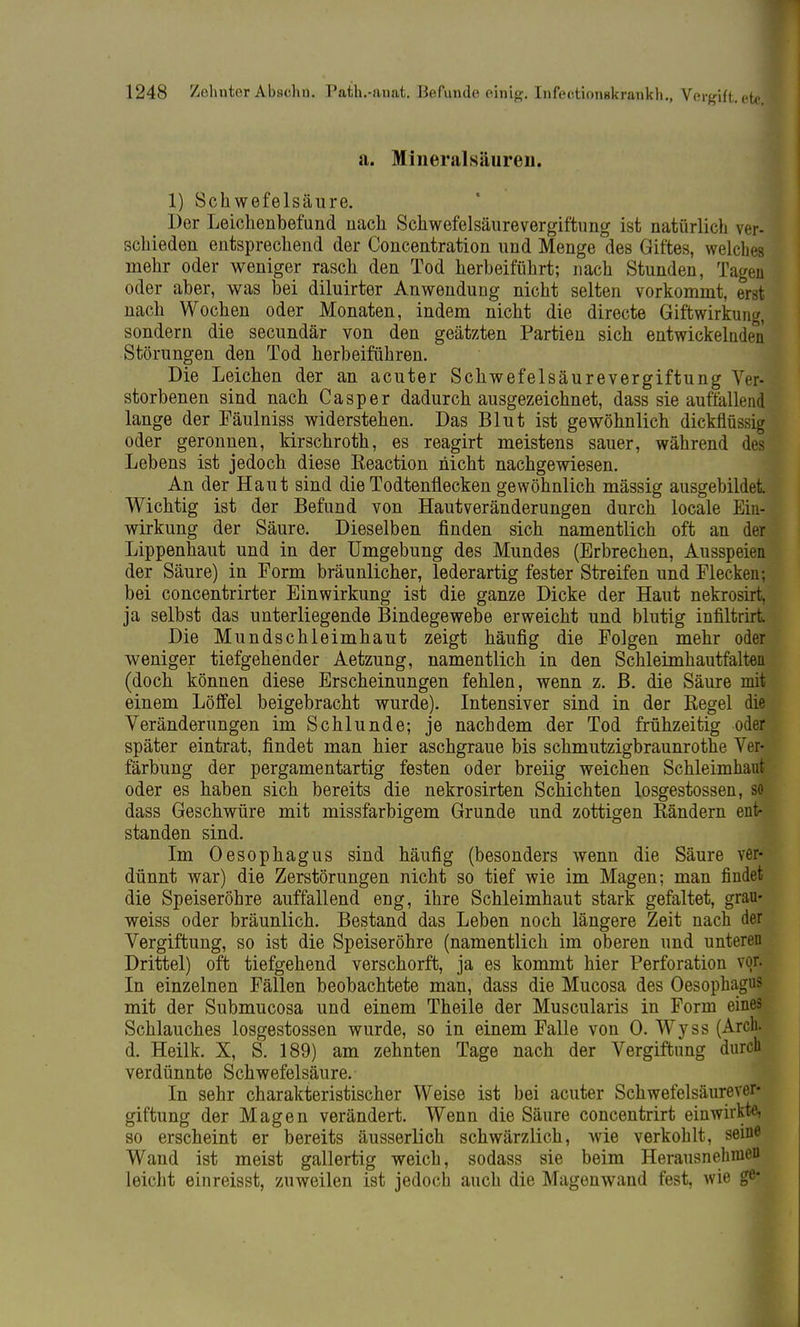 a. Mineralsäuren. 1) Schwefelsäure. Der Leichenbefund nach Schwefelsäurevergiftung ist natürlich ver- schieden entsprechend der Concentration und Menge des Giftes, welches mehr oder weniger rasch den Tod herbeiführt; nach Stunden, Tagen oder aber, was bei diluirter Anwendung nicht selten vorkommt, erst nach Wochen oder Monaten, indem nicht die directe Giftwirkung, sondern die secundär von den geätzten Partien sich entwickelnden Störungen den Tod herbeiführen. Die Leichen der an acuter Schwefelsäurevergiftung Ver- storbenen sind nach Casper dadurch ausgezeichnet, dass sie auffallend lange der Fäulniss widerstehen. Das Blut ist gewöhnlich dickflüssig oder geronnen, kirschroth, es reagirt meistens sauer, während des Lebens ist jedoch diese Eeaction nicht nachgewiesen. An der Haut sind die Todtenflecken gewöhnlich mässig ausgebildet Wichtig ist der Befund von Hautveränderungen durch locale Ein- wirkung der Säure. Dieselben finden sich namentlich oft an der Lippenhaut und in der Umgebung des Mundes (Erbrechen, Ausspeien der Säure) in Form bräunlicher, lederartig fester Streifen und Flecken; bei concentrirter Einwirkung ist die ganze Dicke der Haut nekrosirt, ja selbst das unterliegende Bindegewebe erweicht und blutig infiltrirt Die Mundschleimhaut zeigt häufig die Folgen mehr oder weniger tiefgehender Aetzung, namentlich in den Schleimhautfalten (doch können diese Erscheinungen fehlen, wenn z. B. die Säure mit einem Löffel beigebracht wurde). Intensiver sind in der Regel die Veränderungen im Schlünde; je nachdem der Tod frühzeitig oder später eintrat, findet man hier aschgraue bis schmutzigbraunrothe Ver- färbung der pergamentartig festen oder breiig weichen Schleimhaut oder es haben sich bereits die nekrosirten Schichten losgestossen, so dass Geschwüre mit missfarbigem Grunde und zottigen Rändern ent- standen sind. Im Oesophagus sind häufig (besonders wenn die Säure ver- dünnt war) die Zerstörungen nicht so tief wie im Magen; man findet die Speiseröhre auffallend eng, ihre Schleimhaut stark gefaltet, grau- weiss oder bräunlich. Bestand das Leben noch längere Zeit nach der Vergiftung, so ist die Speiseröhre (namentlich im oberen und unteren Drittel) oft tiefgehend verschorft, ja es kommt hier Perforation vor. In einzelnen Fällen beobachtete man, dass die Mucosa des Oesophagus mit der Submucosa und einem Theile der Muscularis in Form eines Schlauches losgestossen wurde, so in einem Falle von 0. Wyss (Aren, d. Heilk. X, S. 189) am zehnten Tage nach der Vergiftung durch verdünnte Schwefelsäure. In sehr charakteristischer Weise ist bei acuter Schwefelsäurever- giftung der Magen verändert. Wenn die Säure concentrirt einwirkte, so erscheint er bereits äusserlich schwärzlich, wie verkohlt, seine Wand ist meist gallertig weich, sodass sie beim Herausnehmen leicht einreisst, zuweilen ist jedoch auch die Magenwand fest, wie ge*