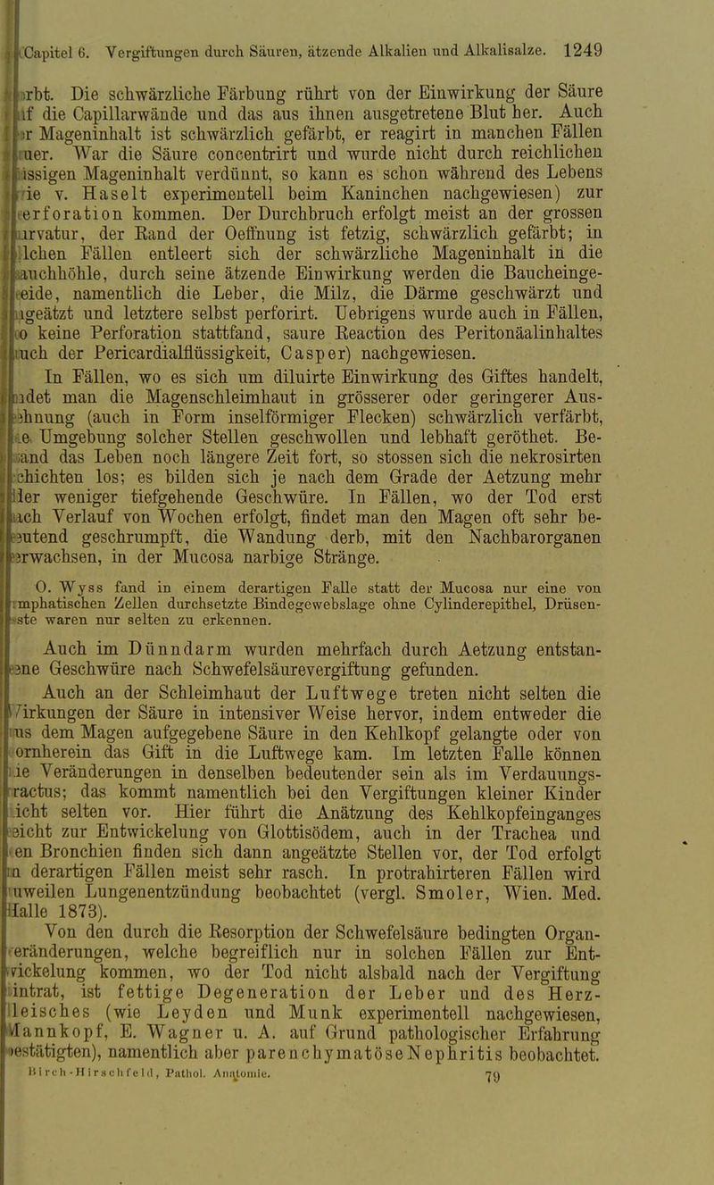 fclirbt. Die schwärzliche Färbung rührt von der Einwirkung der Säure {lif die Capillarwände und das aus ihnen ausgetretene Blut her. Auch ihr Mageninhalt ist schwärzlich gefärbt, er reagirt in manchen Fällen Hin er. War die Säure concentrirt und wurde nicht durch reichlichen [lässigen Mageninhalt verdünnt, so kann es schon während des Lebens tf7ie v. Haselt experimentell beim Kaninchen nachgewiesen) zur lleerforation kommen. Der Durchbruch erfolgt meist an der grossen jlurvatur, der Kand der Oefthung ist fetzig, schwärzlich gefärbt; in Jlilchen Fällen entleert sich der schwärzliche Mageninhalt in die Ifcauchhöhle, durch seine ätzende Einwirkung werden die Baucheinge- jlteide, namentlich die Leber, die Milz, die Därme geschwärzt und lliigeätzt und letztere selbst perforirt. Uebrigens wurde auch in Fällen, lloo keine Perforation stattfand, saure Keaction des Peritonäalinhaltes Urach der Pericardialflüssigkeit, Casper) nachgewiesen. In Fällen, wo es sich um diluirte Einwirkung des Giftes handelt, i.lidet man die Magenschleimhaut in grösserer oder geringerer Aus- ?hnung (auch in Form inselförmiger Flecken) schwärzlich verfärbt, ' .e Umgebung solcher Stellen geschwollen und lebhaft geröthet. Be- Iptnd das Leben noch längere Zeit fort, so stossen sich die nekrosirten : shichten los; es bilden sich je nach dem Grade der Aetzung mehr ler weniger tiefgehende Geschwüre. In Fällen, wo der Tod erst ich Verlauf von Wochen erfolgt, findet man den Magen oft sehr be- hütend geschrumpft, die Wandung derb, mit den Nachbarorganen Ikrwachsen, in der Mucosa narbige Stränge. 0. Wyss fand in einem derartigen Falle statt der Mucosa nur eine von jl:mphatischen Zellen durchsetzte Bindegewebslage ohne Cylinderepithel, Drüsen- [|>ste waren nur selten zu erkennen. Auch im Dünndarm wurden mehrfach durch Aetzung entstan- dene Geschwüre nach Schwefelsäurevergiftung gefunden. Auch an der Schleimhaut der Luftwege treten nicht selten die I Irkungen der Säure in intensiver Weise hervor, indem entweder die 'us dem Magen aufgegebene Säure in den Kehlkopf gelangte oder von ornherein das Gift in die Luftwege kam. Im letzten Falle können ;.ie Veränderungen in denselben bedeutender sein als im Verdauungs- |ractus; das kommt namentlich bei den Vergiftungen kleiner Kinder icht selten vor. Hier führt die Anätzung des Kehlkopfeinganges eicht zur Entwicklung von Glottisödem, auch in der Trachea und > en Bronchien finden sich dann angeätzte Stellen vor, der Tod erfolgt na derartigen Fällen meist sehr rasch. In protrahirteren Fällen wird 'uweilen Lungenentzündung beobachtet (vergl. Smoler, Wien. Med. Halle 1873). Von den durch die Resorption der Schwefelsäure bedingten Organ- Veränderungen, welche begreiflich nur in solchen Fällen zur Ent- >dckelung kommen, wo der Tod nicht alsbald nach der Vergiftung :intrat, ist fettige Degeneration der Leber und des Herz- lleisches (wie Leyden und Münk experimentell nachgewiesen, VTannkopf, E. Wagner u. A. auf Grund pathologischer Erfahrung bestätigten), namentlich aber parenchymatöseNephritis beobachtet. Btrch-Hirschfeld, Pnthol. Anatomie.