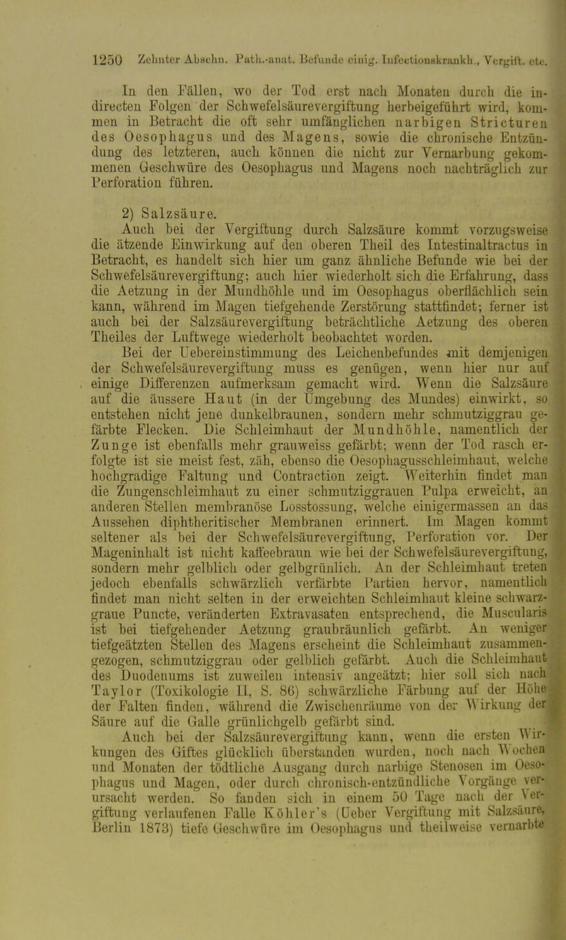 In den Fällen, wo der Tod erst nach Monaten durch die in- directen Folgen der Schwefelsäurevergiftung herbeigeführt wird, kom- men in Betracht die oft sehr umfänglichen narbigen Stricturen des Oesophagus und des Magens, sowie die chronische Entzün- dung des letzteren, auch können die nicht zur Vernarbung gekom- menen Geschwüre des Oesophagus und Magens noch nachträglich zur Perforation führen. 2) Salzsäure. Auch bei der Vergiftung durch Salzsäure kommt vorzugsweise die ätzende Einwirkung auf den oberen Theil des Intestinaltractus in Betracht, es handelt sich hier um ganz ähnliche Befunde wie bei der Schwefelsäurevergiftung; auch hier wiederholt sich die Erfahrung, dass die Aetzung in der Mundhöhle und im Oesophagus oberflächlich sein kann, während im Magen tiefgehende Zerstörung stattfindet; ferner ist auch bei der Salzsäurevergiftung beträchtliche Aetzung des oberen Theiles der Luftwege wiederholt beobachtet worden. Bei der Uebereinstimmung des Leichenbefundes init demjenigen der Schwefelsäurevergiftung muss es genügen, wenn hier nur auf einige Differenzen aufmerksam gemacht wird. Wenn die Salzsäure auf die äussere Haut (in der Umgebung des Mundes) einwirkt, so entstehen nicht jene dunkelbraunen, sondern mehr schmutziggrau ge- färbte Flecken. Die Schleimhaut der Mundhöhle, namentlich der Zunge ist ebenfalls mehr grauweiss gefärbt; wenn der Tod rasch er- folgte ist sie meist fest, zäh, ebenso die Oesophagusschleimhaut, welche hochgradige Faltung und Contra ction zeigt. Weiterhin findet man die Zungenschleimhaut zu einer schmutziggrauen Pulpa erweicht, an anderen Stellen membranöse Losstossung, welche einigermassen an das Aussehen diphtheritischer Membranen erinnert. Im Magen kommt seltener als bei der Scliwefelsäurevergiffcung, Perforation vor. Der Mageninhalt ist nicht kaffeebraun wie bei der Schwefelsäurevergiftung, sondern mehr gelblich oder gelbgrünlich. An der Schleimhaut treten jedoch ebenfalls schwärzlich verfärbte Partien hervor, namentlich findet man nicht selten in der erweichten Schleimhaut kleine schwarz- graue Puncto, veränderten Extravasaten entsprechend, die Muscularis ist bei tiefgehender Aetzung graubräunlich gefärbt. An weniger tiefgeätzten Stellen des Magens erscheint die Schleimhaut zusammen- gezogen, schmutziggrau oder gelblich gefärbt. Auch die Schleimhaut des Duodenums ist zuweilen intensiv angeätzt; hier soll sich nach Taylor (Toxikologie II, S. 86) schwärzliche Färbung auf der Höhej der Falten finden, während die Zwischenräume von der Wirkung derj Säure auf die Galle grünlichgelb gefärbt sind. I Auch bei der Salzsäurevergiftung kann, wenn die ersten Wil kungen des Giftes glücklich überstanden wurden, noch nach Wochen' und Monaten der tödtliche Ausgang durch narbige Stenosen im Oeso-- phagus und Magen, oder durch chronisch-entzündliche Vorgänge ver-r ursacht werden. So fanden sich in einem 50 Tage nach der Vei giftung verlaufenen Falle Köhler's (üeber Vergiftung mit Salzsäure, Berlin 1873) tiefe Geschwüre im Oesophagus und theilweise vernarbte