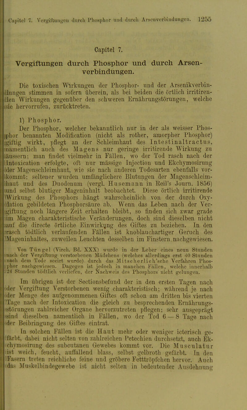 Capitel 7. Vergiftungen durch Phosphor und durch Arsen- verbindungen. Die toxischen Wirkungen der Phosphor- und der Arsenikverbin- dungen stimmen in sofern überein, als bei beiden die örtlich irritiren- den Wirkungen gegenüber den schweren Ernährungstörungen, welche sie hervorrufen, zurücktreten. 1) Phosphor. Der Phosphor, welcher bekanntlich nur in der als weisser Phos- phor benannten Modifikation (nicht als rother, amorpher Phosphor) giffeig wirkt, pflegt an der Schleimhaut des Intestinaltractus, namentlich auch des Magens nur geringe irritirende Wirkung zu äussern; man findet vielmehr in Fällen, wo der Tod rasch nach der Intoxication erfolgte, oft nur mässige Injection und Ekchymosirung der Magenschleimhaut, wie sie nach anderen Todesarten ebenfalls vor- kommt; seltener wurden umfänglichere Blutungen der Magenschleim- haut und des Duodenum (vergl. Husemann in Keil's Journ. 1856) und selbst blutiger Mageninhalt beobachtet. Diese örtlich irritirende Wirkung des Phosphors hängt wahrscheinlich von der durch Oxy- dation gebildeten Phosphorsäure ab. Wenn das Leben nach der Ver- giftung noch längere Zeit erhalten bleibt, so finden sich zwar grade im Magen charakteristische Veränderungen, doch sind dieselben nicht auf die directe örtliche Einwirkung des Giftes zu beziehen. In den •rasch tödtlich verlaufenden Fällen ist knoblauchartiger Geruch des 'Mageninhaltes, zuweilen Leuchten desselben im Finstern, nachgewiesen. Von Tüngel (Virch. Bd. XXX) wurde in der Leber eines neun Stunden nach der Vergiftung verstorbenen Mädchens (welches allerdings erst 40 Stunden nach dem Tode secirt wurde) durch das Mi t scher Ii c hasche Verfahren Phos- phor nachgewiesen. Dagegen ist jedoch in manchen Fällen, welche innerhalb 24 Stunden tödtlich verliefen, der Nachweis des Phosphors' nicht gelungen. Im übrigen ist der Sectionsbefund der in den ersten Tagen nach ider Vergiftung Verstorbenen wenig charakteristisch; während je nach ider Menge des aufgenommenen Giftes oft schon am dritten bis vierten ITage nach der Intoxication die gleich zu besprechenden Ernährungs- störungen zahlreicher Organe hervorzutreten pflegen; sehr ausgeprägt ■sind dieselben namentlich in Fällen, wo der Tod 6 — 8 Tage nach der Beibringung des Giftes eintrat. In solchen Fällen ist die Haut mehr oder weniger icterisch ge- färbt, dabei nicht selten von zahlreichen Petechien durchsetzt, auch Ek- chymosirung des subcutanen Gewebes kommt vor. Die Musculatur iist weich, feucht, auffallend blass, selbst gelbroth gefärbt. In den IFasern treten reichliche feine und gröbere Fetttröpfchen hervor. Auch das Muskelbindegewebe ist nicht selten in bedeutender Ausdehnung