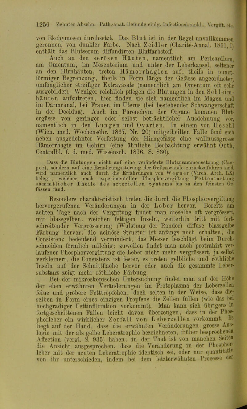 von Ekchymosen durchsetzt. Das Blut ist in der Regel unvollkommen geronnen, von dunkler Farbe. Nach Zeidler (Charit6-Annal. 1861,1) enthält das Blutserum diffundirten Blutfarbstoff. Auch an den serösen Häuten, namentlich am Pericardium, am Omentum, im Mesenterium und unter der Leberkapsel, seltener an den Hirnhäuten, treten Hämorrhagien auf, theils in punet- förmiger Begrenzung, theils in Form längs der Gefässe angeordneter, umfänglicher streifiger Extravasate (namentlich am Omentum oft sehr ausgebildet). Weniger reichlich pflegen die Blutungen in den Schleim- häuten aufzutreten, hier finden sie sich namentlich im Magen und im Darmcanal, bei Frauen im Uterus (bei bestehender Schwangerschaft in der Decidua). Auch im Parenchym der Organe kommen Blut- ergüsse von geringer oder selbst beträchtlicher Ausdehnung vor, namentlich in den Lungen und Ovarien. In einem von Heschl (Wien. med. Wochenschr. 1867, Nr. 20) mitgetheilten Falle fand sich neben ausgedehnter Verfettung der Hirngefässe eine wallnussgrosse Hämorrhagie im Gehirn (eine ähnliche Beobachtung erwähnt Orth, Centralbl. f. d. med. Wissensch. 1876, S. 830). Dass die Blutungen nicht auf eine veränderte Blutzusammensetzung (Cas- per), sondern auf eine Ernährungsstörung der Gefässwände zurückzuführen sind, wird namentlich auch durch die Erfahrungen von Wegner (Virch. Arch. LX) belegt, welcher nach experimenteller Phosphorvergiftung Fettentartung sämmtlicher Theile des arteriellen Systems bis zu den feinsten Ge- fässen fand. Besonders charakteristisch treten die durch die Phosphorvergiftung hervorgerufenen Veränderungen in der Leber hervor. Bereits am achten Tage nach der Vergiftung findet man dieselbe oft vergrössert, mit blassgelben, weichen fettigen Inseln, weiterhin tritt mit fort- schreitender Vergrößerung (Wulstung der Ränder) diffuse blassgelbe Färbung hervor; die acinöse Structur ist anfangs noch erhalten, die Consistenz bedeutend vermindert, das Messer beschlägt beim Durch- schneiden förmlich milchig; zuweilen findet man nach protrahirt ver- laufener Phosphorvergiftung die Leber nicht mehr vergrössert, ja selbst verkleinert, die Consistenz ist fester, es treten gelbliche und röthliche Inseln auf der Schnittfläche hervor oder auch die gesammte Leber- substanz zeigt mehr röthliche Färbung. Bei der mikroskopischen Untersuchung findet man auf der Höhe der eben erwähnten Veränderungen im Protoplasma der Leberzellen feine und gröbere Fetttröpfchen, doch selten in der Weise, dass die- selben in Form eines einzigen Tropfens die Zellen füllen (wie das bei hochgradiger Fettinfiltration vorkommt). Man kann sich übrigens in fortgeschrittenen Fällen leicht davon überzeugen, dass in der Phos- phorleber ein wirklicher Zerfall von Leberzellen vorkommt. Bs liegt auf der Hand, dass die erwähnten Veränderungen grosse Ana- logie mit der als gelbe Leberatrophie bezeichneten, früher besprochenen Affection (vergl. S. 935) haben; in der That ist von manchen Seiten die Ansicht ausgesprochen, dass die Veränderung in der Phosphor- leber mit der acuten Leberatrophie identisch sei, oder nur quantitativ von ihr unterschieden, indem bei dem letzterwähnten Processe der
