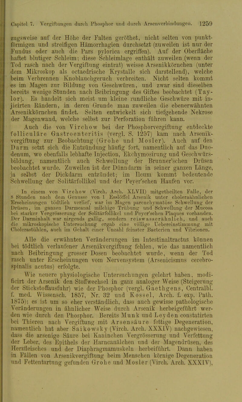 zugsweise auf der Höhe der Falten geröthet, nicht selten von punkt- förmigen und streifigen Hämorrhagien durchsetzt (zuweilen ist nur der Fundus oder auch die Pars pylorica ergriffen). Auf der Oberfläche haftet blutiger Schleim; diese Schleimlage enthält zuweilen (wenn der Tod rasch nach der Vergiftung eintrat) weisse Arsenikkörnchen (unter dem Mikroskop als octaedrische Krystalle sich darstellend), welche beim Verbrennen Knoblauchgeruch verbreiten. Nicht selten kommt es im Magen zur Bildung von Geschwüren, und zwar sind dieselben bereits wenige Stunden nach Beibringung des Giftes beobachtet (Tay- lor). Es handelt sich meist um kleine rundliche Geschwüre mit in- jicirten Bändern, in deren Grunde man zuweilen die ebenerwähnten Arsenikkörnchen findet. Selten entwickelt sich tiefgehende Nekrose der Magenwand, welche selbst zur Perforation führen kann. Auch die von Virchow bei der Phosphorvergiftung entdeckte folliculäre Gastroenteritis (vergl. S. 1257) kam nach Arsenik- vergiftung zur Beobachtung (Grone und Mösl er). Auch auf den Darm setzt sich die Entzündung häufig fort, namentlich auf das Duo- denum, wo ebenfalls lebhafte Injection, Ekchymosirung und Geschwürs- bildung, namentlich auch Schwellung der Brunner'schen Drüsen beobachtet wurde. Zuweilen ist der Dünndarm in seiner ganzen Länge, ja selbst der Dickdarm entzündet; im Ileum kommt bedeutende Schwellung der Solitärfollikel und der Peyer'schen Haufen vor. In einem von Virchow (Virch. Arch. XLVII) mitgetheilten Falle, der 8 Stunden nach dem Gennsse von 1 Esalöffel Arsenik unter choleraähnlichen Erscheinungen tödtlich verlief, war im Magen parenchymatöse Schwellung der Drüsen, im ganzen Darmcanal milchige Trübung und Schwellung der Mucosa bei starker Vergrösserung der Solitärfollikel und Peyer'schen Plaques vorhanden. Der Darminhalt war nirgends gallig, sondern reiswasserähnlich, und auch die mikroskopische Untersuchung ergab eine völlige Uebereinstimmung mit Cholerastühlen, auch im Gehalt einer Unzahl feinster Bacterien und Vibrionen. Alle die erwähnten Veränderungen im Intestinaltractus. können bei tödtlich verlaufener Arsenikvergiftung fehlen, wie das namentlich nach Beibringung grosser Dosen beobachtet wurde, wenn der Tod rasch unter Erscheinungen vom Nervensystem (Arsenicismus cerebro- spinalis acutus) erfolgte. Wie neuere physiologische Untersuchungen gelehrt haben, modi- ficirt der Arsenik den Stoffwechsel in ganz analoger Weise (Steigerung der Stickstoffausfuhr) wie der Phosphor (vergl. Gaethgens, Centralbl. f. med. Wissensch. 1857, Nr. 32 und Kos sei, Arch. f. exp. Path. 1875); es ist um so eher verständlich, dass auch gewisse pathologische Veränderungen in ähnlicher Weise durch Arsenik herbeigeführt wer- den wie durch den Phosphor. Bereits Münk und Ley den constatirten bei Thieren nach Vergiftung mit Arsensäure fettige Degeneration, namentlich hat aber Saikowsky (Virch. Arch. XXXIV) nachgewiesen, dass die arsenige Säure bei Kaninchen Vergrösserung und Verfettung der Leber, des Epithels der Harncanälchen und der Magendrüsen, des Herzfleisches und der Diapbragmamuskeln herbeiführt. Dann haben in Fällen von Arsenikvergiftung beim Menschen körnige Degeneration und Fettentartung gefunden Grohe und Mosler (Virch. Arch. XXXIV),