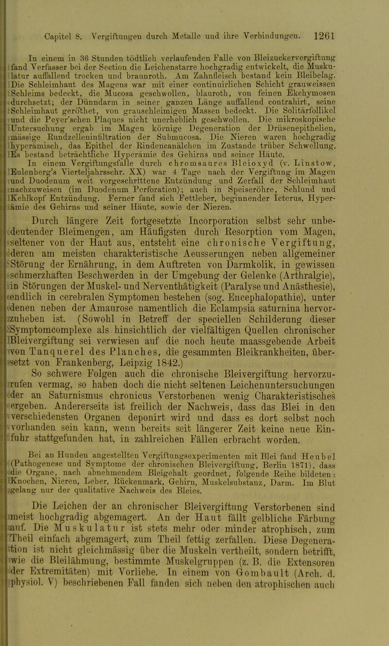 In einem in 36 Stunden tödtlich verlaufenden Falle von Bleizuckervergiftung fand Verfasser bei der Section die Leichenstarre hochgradig entwickelt, die Musku- latur auffallend trocken und braunroth. Am Zahnfleisch bestand kein Bleibelag. Die Schleimhaut des Magens war mit einer continuirlichen Schicht grauweissen Schleims bedeckt, die Mucosa geschwollen, blauroth, von feinen Ekchyniosen durchsetzt; der Dünndarm in seiner ganzen Länge auffallend contrahirt, seine Schleimhaut gerothet, von grauschleimigen Massen bedeckt. Die Solitärfollikel und die Peyer'schen Plaques nicht unerheblich geschwollen. Die mikroskopische Untersuchung ergab im Magen körnige Degeneration der Drüsenepithelien, massige Bundzelleninfiltration der Submucosa. Die Nieren waren hochgradig hyperämisch, das Epithel der Bindencanälchen im Zustande trüber Schwellung. Es bestand beträchtliche Hyperämie des Gehirns und seiner Häute. In einem Vergiftungsfalle durch chromsaures Bleioxyd (v. Linstow, Eulenberg's Viertel]ahrsschr. XX) war 4 Tage nach der Vergiftung im Magen und Duodenum weit vorgeschrittene Entzündung und Zerfall der Schleimhaut nachzuweisen (im Duodenum Perforation); auch in Speiseröhre, Schlund und Kehlkopf Entzündung. Ferner fand sich Fettleber, beginnender Icterus, Hyper- ämie des Gehirns und seiner Häute, sowie der Nieren. Durch längere Zeit fortgesetzte Incorporation selbst sehr unbe- deutender Bleimengen, am Häufigsten durch ßesorption vom Magen, seltener von der Haut aus, entsteht eine chronische Vergiftung, deren am meisten charakteristische Aeusserungen neben allgemeiner Störung der Ernährung, in dem Auftreten von Darmkolik, in gewissen schmerzhaften Beschwerden in der Umgebung der Gelenke (Arthralgie), in Störungen der Muskel- und Nerventhätigkeit (Paralyse und Anästhesie), endlich in cerebralen Symptomen bestehen (sog. Encephalopathie), unter denen neben der Amaurose namentlich die Eclampsia saturnina hervor- zuheben ist. (Sowohl in Betreff der speciellen Schilderung dieser Symptomcomplexe als hinsichtlich der vielfältigen Quellen chronischer Bleivergiftung sei verwiesen auf die noch heute maassgebende Arbeit von Tanquerel desFlanches, die gesammten Bleikrankheiten, über- setzt von Frankenberg, Leipzig 1842.) So schwere Folgen auch die chronische Bleivergiftung hervorzu- rufen vermag, so haben doch die nicht seltenen Leichenuntersuchungen der an Saturnismus chronicus Verstorbenen wenig Charakteristisches ergeben. Andererseits ist freilich der Nachweis, dass das Blei in den verschiedensten Organen deponirt wird und dass es dort selbst noch vorhanden sein kann, wenn bereits seit längerer Zeit keine neue Ein- fuhr stattgefunden hat, in zahlreichen Fällen erbracht worden. Bei an Hunden angestellten Vergiftungsexperimenten mit Blei fand Heubel (Pathogenese und Symptome der chronischen Bleivergiftung, Berlin 1871), dass Idie Organe, nach abnehmendem Bleigehalt geordnet, folgende Eeihe bildeten: •Knochen, Nieren, Leber, Eückenmark, Gehirn, Muskelsubstanz, Darm. Im Blut igelang nur der qualitative Nachweis des Bleies. Die Leichen der an chronischer Bleivergiftung Verstorbenen sind meist hochgradig abgemagert. An der Haut fällt gelbliche Färbung auf. Die Muskulatur ist stets mehr oder minder atrophisch, zum ITheil einfach abgemagert, zum Theil fettig zerfallen. Diese Degenera- •tion ist nicht gleichmässig über die Muskeln vertheilt, sondern betrifft, -wie die Bleilähmung, bestimmte Muskelgruppen (z. B. die Extensoren der Extremitäten) mit Vorliebe. In einem von Gombault (Arch. d. physiol. V) beschriebenen Fall fanden sich neben den atrophischen auch