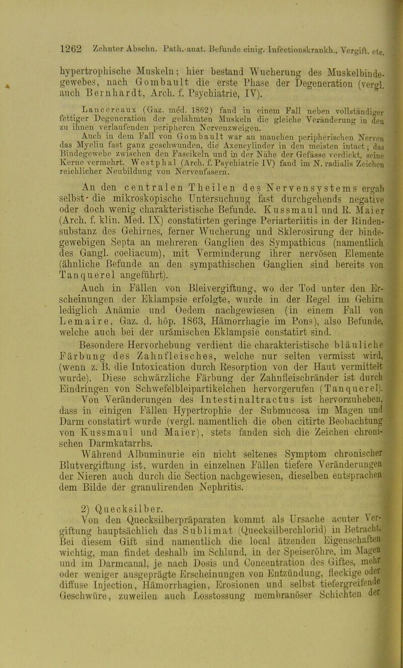 hypertrophische Muskeln; hier bestand Wucherung des Muskelbinde- gewebes, nach Gombault die erste Phase der Degeneration (vergl. auch Bernhardt, Arch. f. Psychiatrie, IV). Lancereaux (Gaz. med. 1862) fand in einem Fall neben vollständiger fettiger Degeneration der gelähmten Muskeln die gleiche Veränderung in den zu ihnen verlaufenden peripheren Nervenzweigen. Auch in dem Fall von Gombault war an manchen peripherischen Nerven das Myelin fast ganz geschwunden, die Axencylinder in den meisten intact; das Bindegewebe zwischen den Fascikeln und in der Nähe der Gefässe verdickt, seine Kerne vermehrt. Westphal (Arch. f. Psychiatrie IV) fand im N. radialis Zeichen reichlicher Neubildung von Nervenfasern. An den centralen Theilen des Nervensystems ergab selbst* die mikroskopische Untersuchung fast durchgehends negative oder doch wenig charakteristische Befunde. Kussmaul und R. Mai er (Arch. f. klin. Med. IX) constatirten geringe Periarteriitis in der Rinden- substanz dos Gehirnes, ferner Wucherung und Sklerosirung der binde- gewebigen Septa an mehreren Ganglien des Sympathicus (namentlich des Gangl. coeliacum), mit Verminderung ihrer nervösen Elemente (ähnliche Befunde an den sympathischen Ganglien sind bereits von Tanquerel angeführt). Auch in Fällen von Bleivergiftung, wo der Tod unter den Er- scheinungen der Eklampsie erfolgte, wurde in der Regel im Gehirn lediglich Anämie und Oedem nachgewiesen (in einem Fall von Lemaire, Gaz. d. höp. 1863, Hämorrhagie im Pons), also Befunde, welche auch bei der urämischen Eklampsie constatirt sind. Besondere Hervorhebung verdient die charakteristische bläuliehe Färbung des Zahnfleisches, welche nur selten vermisst wird, (wenn z. B. die Intoxication durch Resorption von der Haut vermittelt wurde). Diese schwärzliche Färbung der Zahnfleischränder ist durch Eindringen von Schwefelbleipartikelchen hervorgerufen (Tanquerel). Von Veränderungen des Intestinaltractus ist hervorzuheben, dass in einigen Fällen Hypertrophie der Submucosa im Magen und Darm constatirt wurde (vergl. namentlich die oben citirte Beobachtung von Kussmaul und Mai er), stets fanden sich die Zeichen chroni- schen Darmkatarrhs. Während Albuminurie ein nicht seltenes Symptom chronischer Blutvergiftung ist, wurden in einzelnen Fällen tiefere Veränderungen, der Nieren auch durch die Section nachgewiesen, dieselben entsprachen, dem Bilde der granulirenden Nephritis. 2) Quecksilber. Von den Quecksilberpräparaten kommt als Ursache acuter Ver- giftung hauptsächlich das Sublimat (Quecksilberchlorid) in Betraf Bei diesem Gift sind namentlich die local ätzenden Eigenschaften,^ wichtig, man findet deshalb im Schlund, in der Speiseröhre, im Magefll und im Darmcanal, je nach Dosis und Concentration des Giftes, mehr oder weniger ausgeprägte Erscheinungen von Entzündung, fleckige oderi diffuse Injection, Hämorrhagien, Erosionen und selbst tiefergreifende Geschwüre, zuweilen auch Losstossung membranöser Schichten der