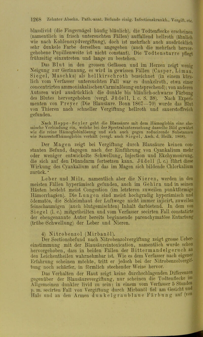 blasslivid (die Fingernägel häufig bläulich), die Todtenflecke erscheinen (namentlich in frisch untersuchten Fällen) auffallend hellroth (ähnlich wie nach Kohlenoxydvergiftung), doch ist mehrfach auch ausdrücklich sehr dunkele Farbe derselben angegeben (auch die mehrfach hervor- gehobene Pupillenweite ist nicht constant). Die Todtenstarre pflegt frühzeitig einzutreten und lange zu bestehen. Das Blut in den grossen Gefässen und im Herzen zeigt wenig Neigung zur Gerinnung, es wird in gewissen Fällen (Casper, Li man, Siegel, Maschka) als hellkirschroth bezeichnet (in einem kürz- lich vom Verfasser untersuchten Fall war es dunkelroth, etwa einer concentrirten ammoniakalischenCarminlösung entsprechend); von anderen Autoren wird ausdrücklich die dunkle bis bläulich-schwarze Färbung des Blutes hervorgehoben (vergl. Jüdell, I.e. S. 38). Nach Experi- menten von Preyer (Die Blausäure. Bonn 1867—70) wurde das Blut von Thieren nach schneller Vergiftung hellroth und sauerstoffreich gefunden. Nach Hoppe-Seyler geht die Blausäure mit dem Hämoglobin eine che- mische Verbindung ein, welche bei der Spectraluntersuchung dasselbe Bild gewahrt wie die reine Hämoglobinlösung und sich auch gegen reducirende Substanzen wie Sauerstoffhäinoglobin verhält (vergl. auch Siegel, Arch. d. Heilk. 1868). Der Magen zeigt bei Vergiftung durch Blausäure keinen con- stanten Befund, dagegen nach der Einführung von Cyankalium mehr oder weniger entwickelte Schwellung, Injection und Ekchymosirung, die sich auf den Dünndarm fortsetzen kann. Jüdell (1. c.) führt diese Wirkung des Cyankalium auf das im Magen sich bildende Chlorkaliuni zurück. * Leber und Milz, namentlich aber die Nieren, werden in den meisten Fällen hyperämisch gefunden, auch im Gehirn und in seinen Häuten besteht meist Congestion (im. letzteren zuweilen punktförmige Hämorrhagien). Die Lungen sind meist hochgradig hyperämisch und ödematös, die Schleimhaut der Luftwege nicht immer injicirt, zuweilen feinschaumigen (auch blutgemischten) Inhalt darbietend. In dem von Siegel (1. c.) mitgetheilten und vom Verfasser secirten Fall constatirte der ebengenannte Autor bereits beginnende parenchymatöse Entartung (trübe'Schwellung) der Leber und Nieren. 4) Nitrobenzol (Mirbanöl). Der Sectionsbefund nach Nitrobenzolvergiftung zeigt grosse Heber- einstimmung mit der Blausäureintoxication, namentlich wurde schon hervorgehoben, dass in beiden Fällen der Bittermandelgeruch an den Leichenteilen wahrnehmbar ist. Wie es dem Verfasser nach eigener Erfahrung scheinen möchte, tritt er jedoch bei der Nitrobenzolvergif- tung noch schärfer, in förmlich stechender Weise hervor. Das Verhalten der Haut zeigt keine durchschlagenden Differenzen gegenüber der Blausäurevergiffcung, nur scheinen die Todtenflecke im Allgemeinen dunkler livid zu sein; in einem vom Verfasser 5 Stunden p. m. secirten Fall von Vergiftung durch Mirbanöl fiel am Gesicht und Hals und an den Armen dunkel g r a u b 1 a u e F ä r b u n g auf (von