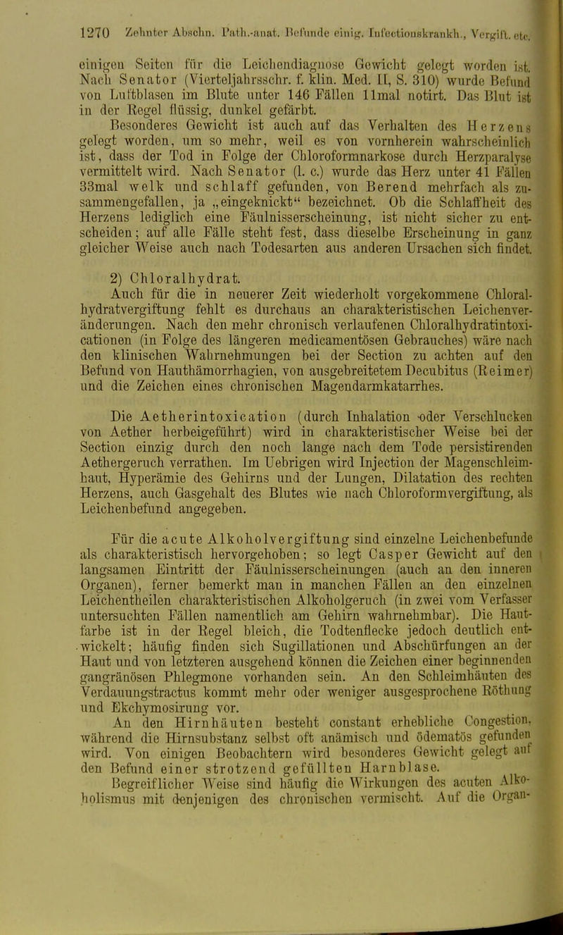 einigen Seiton für die Leichendiagnoso Gewicht gelegt worden ist. \ Nach Senator (Vierteljahrsschr. f. klin. Med. IE, S. 310) wurde Befund von Luftblasen im Blute unter 146 Fällen llmal notirt. Das Blut ist in der Regel flüssig, dunkel gefärbt. Besonderes Gewicht ist auch auf das Verhalten des Herzens gelegt worden, um so mehr, weil es von vornherein wahrscheinlich ist, dass der Tod in Folge der Chloroformnarkose durch Herzparalyse vermittelt wird. Nach Senator (1. c.) wurde das Herz unter 41 Fällen 33mal welk und schlaff gefunden, von Berend mehrfach als zu- sammengefallen, ja „eingeknickt bezeichnet. Ob die Schlaffheit des Herzens lediglich eine Fäulnisserscheinung, ist nicht sicher zu ent- scheiden; auf alle Fälle steht fest, dass dieselbe Erscheinung in ganz gleicher Weise auch nach Todesarten aus anderen Ursachen sich findet. 2) Chloralhydrat. Auch für die in neuerer Zeit wiederholt vorgekommene Chloral- hydratvergiftung fehlt es durchaus an charakteristischen Leichenver- änderungen. Nach den mehr chronisch verlaufenen Chloralhydratintoxi- cationen (in Folge des längeren medicamentösen Gebrauches) wäre nach den klinischen Wahrnehmungen bei der Section zu achten auf den Befund von Hauthämorrhagien, von ausgebreitetem Decubitus (Reimer) und die Zeichen eines chronischen Magendarmkatarrhes. Die Aetherintoxication (durch Inhalation oder Verschlucken von Aether herbeigeführt) wird in charakteristischer Weise bei der Section einzig durch den noch lange nach dem Tode persistirenden Aethergeruch verrathen. Im Uebrigen wird Injection der Magenschleim- haut, Hyperämie des Gehirns und der Lungen, Dilatation des rechten Herzens, auch Gasgehalt des Blutes wie nach Chloroformvergiftung, als Leichenbefund angegeben. Für die acute Alkoholvergiftung sind einzelne Leichenbefunde als charakteristisch hervorgehoben; so legt Casper Gewicht auf den langsamen Eintritt der Fäulnisserscheinungen (auch an den inneren Organen), ferner bemerkt man in manchen Fällen an den einzelnen Leichentheilen charakteristischen Alkoholgeruch (in zwei vom Verfass untersuchten Fällen namentlich am Gehirn wahrnehmbar). Die Haut- farbe ist in der Regel bleich, die Todtenflecke jedoch deutlich ent- wickelt; häufig finden sich Sugillationen und Abschürfungen an der Haut und von letzteren ausgehend können die Zeichen einer beginnenden gangränösen Phlegmone vorhanden sein. An den Schleimhäuten des Verdauungstractus kommt mehr oder weniger ausgesprochene Röthung und Ekchymosirung vor. An den Hirnhäuten besteht constant erhebliche Congestion, während die Hirnsubstanz selbst oft anämisch und ödematös gefunden wird. Von einigen Beobachtern wird besonderes Gewicht gelegt auf den Befund einer strotzend gefüllten Harnblase. Begreiflicher Weise sind häufig die Wirkungen des acuten Alko- holismus mit denjenigen des chronischen vermischt. Auf die Organ-